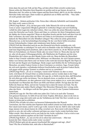 leiten dann ihn und sein Volk auf den Weg, auf dem allein Glück erreicht werden kann.
Darum sollen die Menschen ihren Regenten nie grollen und sie gar hassen, da auch sie
Menschen sind. Sie sollen sie lieber segnen und den Herrn bitten, daß Er sie als ihre irdischen
Herrscher lenke und segne. Dann werden sie glücklich sein in Hülle und Fülle. – Nun, habe
ich recht geredet oder nicht?“

290. Kapitel – Roberts politischer Eifer. Petrus über völkische Selbsthilfe und Gotteshilfe.
Der Vater weiß, wann es Zeit ist.
[290,01] Sagt Robert: „O ja, du hast ganz recht. Jeder Mensch für sich tut wohl daran,
wenn er seiner vorgesetzten Obrigkeit gehorcht in weltlichen Dingen und sich friedfertig
verhält bei allen Lagen des irdischen Lebens. Aber was sollen die armen Menschen machen,
wenn ihre Herrscher aus Furcht, Thron und Glanz zu verlieren, bei ihren Untergebenen auch
die Sphäre des Geistes angreifen? Wenn sie dieselben fesseln und der Seele und dem Geist die
Sehe verfinstern, die reine Lehre des Herrn auf Erden in ein Götzentum verwandeln und
dadurch die Menschheit mit aller Blindheit schlagen? Was sollen da solche geknechtete
Menschen tun, so die herrschsüchtigen Kronträger für die vom Herrn Selbst erweckten
Geister Scheiterhaufen, Galgen oder mindestens harte Kerker errichten?
[290,02] Soll den Menschen auch da aus den Himmeln kein Recht zuständig sein, sich
der Geistesmörder zu entledigen? Ist auch solch ein Handeln wider die Ordnung der Himmel,
muß man folgerichtig doch annehmen, daß es dem Herrn einerlei ist, ob der Mensch auf der
Welt ein Fetischdiener, ein finsterer Heide oder ein reiner Christ ist. Wenn aber das der Fall
ist, sehe ich die ganze Erlösungsgeschichte, alle Wahrheiten der Propheten und die reine
Wunderlehre des Lebens aus dem Munde Gottes nicht ein. Denn da hätte die Menschheit
lieber in ihrer Urnacht verbleiben sollen. Millionen von Menschen, die sich Christen nennen,
haben von Christus dem Herrn und von Seiner Lehre nicht den leisesten Begriff. Der Papst ist
ihr Gott und der Regent sein Handlanger. Beide sorgen nach Kräften für die Verfinsterung der
Menschen, um jeden Funken Geistes in ihren Untertanen zu ersticken. Sage, Freund, haben
die sich noch irgendwo vorfindenden helleren Gesellschaften auch da keinen Funken Recht,
sich gegen solche geistige Tyrannei zu erheben und sie zu vernichten?“
[290,03] Sagt Petrus: „So sie es vermögen, warum nicht? Können sie aber so etwas
nicht, wird ihnen ihr Versuch bitter zu stehen kommen, und sie werden dann in der Folge
noch zehnfach mehr geknechtet als früher. Ich sage dir, es bleibt ewig bei dem, daß Menschen
für sich allein gar nichts tun können. Tun sie dennoch etwas, so machen sie nur, daß ihr
Zustand verschlimmert, nie aber gebessert wird. Ganz etwas anderes ist es, wenn eine reinere
Gesellschaft von Menschen den Herrn um Hilfe und Schutz anfleht. Da legt dann der Herr
Selbst die Hand ans Werk, und mit der Tyrannei hat es dann für immer ein Ende. Nur die
Allmacht kann jede andere Macht schlagen! Des Menschen Ohnmacht aber vermag nichts
ohne den Herrn. – Im übrigen weiß der Herr genau, wie weit Er eine Tyrannei fortkommen
lassen kann.
[290,04] Ich sage dir: Der Herr mißt eines jeden Zeit. Und so ist auch aller Tyrannen
Zeit genauest bemessen. Es fehlt oft nur der letzte Tropfen, fällt dieser, dann ist die Zeit zu
Ende. Darum sorge dich nicht mehr um die Verhältnisse der Erde! Der Herr versteht sie am
besten zu leiten und zu schlichten.
[290,05] Wie oft habe ich schon von besseren Erdenmenschen den Wunsch
vernommen, der Herr möchte dem Papsttum doch endlich einmal ein Ende machen. Aber der
Herr säumt noch immer, und Er weiß es gar wohl, warum Er das tut. Daß Er aber nicht mehr
lange säumen wird, dessen kannst du völlig versichert sein. Rom meint wohl einem Phönix
gleich zu sein, der sich selbst verbrennt und dann aus seiner Asche wieder herrlicher denn
früher ersteht. Aber diesmal wird es am Ende bei der Asche verbleiben. Und so wird es nun
auch manchen anderen ergehen auf der Erde! Verstehst du das?“
[290,06] Sagt Robert: „Ja, nun erst bin ich in allem klar unterwiesen. – Aber nun
kommt der Herr. Darum nichts mehr weiter von dem!“
[290,07] Robert geht mit der ganzen Gesellschaft Mir entgegen und sagt: „Herr!
Vater! Wie Du es befohlen hast, steht alles in Bereitschaft.“
 