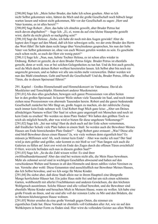 [290,08] Sage Ich: „Mein lieber Bruder, das habe Ich schon gesehen. Aber so Ich
nicht Selbst gekommen wäre, hättest du Mich und die große Gesellschaft noch hübsch lange
warten lassen und wärest nicht gekommen, Mir vor der Gesellschaft zu sagen: ,Herr und
Vater komme, es ist alles bereit!‘“
[290,09] Sagt Robert: „Herr, das habe ich ohnehin gewollt, aber Bruder Petrus hat
mich davon abgehalten!“ – Sage Ich: „Ei, ei, wenn du auf eine kleine Hausprobe gestellt
wirst, darfst du nicht gleich so nachgiebig sein!“
[290,10] Sagt die Helena: „Siehe, ich habe dir noch mit den Augen gewinkt! Aber du
legtest den Finger auf den Mund, daß ich hier schweigen solle, wo der erste Bruder des Herrn
das Wort führt! Ihr habt dann recht lange über Verschiedenes gesprochen, bis nun der liebe
Vater von Selbst gekommen ist, ohne von euch Weisen gerufen worden zu sein. Es geschieht
euch schon recht, so euch der Herr ein wenig putzt!“
[290,11] Sage Ich: „Nun, nun, liebste Tochter Helena, es ist schon alles wieder in
Ordnung. Robert ist gerecht, da er dem Bruder Petrus folgte. Bruder Petrus ist ebenfalls
gerecht, denn er weiß, was er bei solchen Gelegenheiten zu tun hat. Und du bist auch gerecht,
weil du Mich durch deinen Robert wolltest hereinrufen lassen. Ich Selbst aber bin noch nie
ungerecht gewesen, und so haben wir alle uns nichts mehr vorzuwerfen. Daher werden wir
nun das Mahl einnehmen. Geht und beruft die Gesellschaft! Und du, Bruder Petrus, öffne alle
Türen, die in diesen Speisesaal führen!“

291. Kapitel – Großes Himmelsmahl und Himmelskonzert im Vaterhause. David als
Musikleiter und Tonschöpfer. Himmelsort anderer Musikmeister.
[291,01] Als dies alles geschehen, bewegen sich ganze Prozessionen von allen Seiten
her in den großen Speisesaal. In kurzer Weile stehen viele Tausende im Saal, und noch immer
ziehen neue Prozessionen von abermals Tausenden herein. Robert und die ganze bedeutende
Gesellschaft zunächst bei Mir fängt an, große Augen zu machen, als der zahlreiche Zuzug
noch immer kein Ende nehmen will. Und Robert fragt Mich ganz leise: „Aber um Deines
allmächtigen Namens willen! Der Saal ist schon ganz angestopft mit Menschen und noch ist
kein Ende zu ersehen! Wo werden sie denn Platz finden? Wir haben den größten Tisch so
reich als möglich bestellt, aber was wird er bieten für diese ungeheure Volksmenge?“
[291,02] Sage Ich: „Sei nur ruhig! Hast du doch auch auf der Erde schon vernommen,
daß friedlicher Schafe viele Platz haben in einem Stall. So werden auch die Bewohner Meines
Hauses am Ende hinreichenden Platz finden!“ – Sagt Robert ganz erstaunt: „Was? Diese alle
sind bloß Bewohner dieses einen Hauses? Ja, wie viele wohnen denn eigentlich hier? Es
müssen ja Millionen sein! Ah, noch immer kein Ende! – Aber was merke ich nun? Der Saal
wird ja stets größer und größer, oder kommt es mir bloß so vor? Nun fangen sich auch die
Galerien zu füllen an! Jetzt erst wird ein Ende des Zuges durch die offenen Türen ersichtlich!
O Herr, wieviele befinden sich nun in diesem großen Saal?“
[291,03] Sage Ich: „So du die Zahl wissen willst: Es sind ihrer
zwölfmalhunderttausend! Aber das sind bei weitem nicht alle, die Mein Haus bewohnen.
Mehr als zehnmal soviel sind in wichtigen Geschäften abwesend und haben auf den
verschiedenen Welten und Sonnen in all den Himmeln und deren zahllos vielen Vereinen zu
tun. Verstehe aber wohl: Diese Genannten sind ausschließlich nur Bewohner Meines Hauses,
das Ich Selbst bewohne, und wo Ich sorge für Meine Kinder.
[291,04] Du siehst aber, daß diese Stadt allein nur in ihrem Hauptteil eine übergroße
Menge herrlichster Häuser hat. Ein jedes Haus steht frei und hat um sich einen schönsten
Garten, wohlbestellt mit allerlei Fruchtbäumen und anderen Gewächsen, die den höchsten
Wohlgeruch ausströmen. Solche Häuser sind alle vollauf bewohnt, und die Bewohner sind
ebenfalls Meine Kinder und besuchen Mich in Meinem Hause, wann sie wollen. Ich habe eine
große Freude an ihnen, und sie sind alle voll der reinsten Liebe zu Mir und den Brüdern, die
in Meinem höchsteigenen Hause wohnen.
[291,05] Weiter ersiehst du eine große Vorstadt gegen Osten, die nimmer ein
eigentliches Ende hat. Diese Vorstadt ist ebenfalls voll Gebäuden aller Art, wie sie auf den
Weltkörpern in bester Form zu finden sind. Hier wirst du vollendete Geister aus allen Welten
 