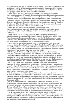 der Unendlichkeit antreffen, die ebenfalls überselig sind nach der Art ihrer Liebe und inneren
Vollendung. Zugleich befinden sich aber auch in einem jeden Haus dieser großen Vorstadt
eine Türe und eine Brücke, mittelst der die seligen Bewohner auf jene Weltkörper schauen
und gelangen können, die sie in ihrem Fleisch bewohnt haben.
[291,06] In den Häusern der Hauptstadt aber ist diese Einrichtung so getroffen, daß
jeder Bewohner durch zwölf innerhalb des Gemachs angebrachte Türen in alle Weltkörper der
ganzen Unendlichkeit gelangen und wieder zurückgelangen kann im Augenblick, so der
Bewohner es will. Aber solche Türen zu den Weltkörpern sind in jedem Hause nur in den
Gemächern zu ebener Erde angebracht, niemals auch in einem höheren Stockwerk. Daher hat
denn auch jedes Gemach eines höheren Stockwerks ein entsprechendes zu ebener Erde. Das
Wunderbare solcher Einrichtung aber wirst du erst in der Folge genauer kennenlernen, je
nachdem sich dein Innerstes mehr und mehr entfalten wird.
[291,07] Nun aber siehe, während dieser Unterredung haben sich die
Zwölfmalhunderttausend am großen Tisch geordnet und mehrere kleinere Tische sind
ebenfalls nachträglich bestellt und besetzt worden – und du merkst doch sicher kein
Gedränge!“
[291,08] Spricht Robert: „Überaus wunderbar! Aber der große Tisch hat auch eine
Länge bekommen, die man nach Meilen messen müßte. O Herr, Du bester, heiliger Vater!
Auch die kleineren Tische sind stundenlang geworden! Und der Saal hat nun eine Länge,
Höhe und Breite, daß man ganz London und Paris bequem hineinstellen könnte. Wahrlich,
das hört schon auf, ein Saal zu sein; das ist vielmehr eine ganze Welt!“
[291,09] Sage Ich: „Ja, Mein Bruder, hier geben wir's denn auch ein wenig großartiger
als auf der Erde am Reinerkogel! Was meinst du?“ – Sagt Robert: „O Vater, Du bist zu gütig
und gnädig! Ein Funke dieses Lichts auf die Erde gebracht, würde sie so erglänzen machen,
daß die Sonne daneben zum finsteren Klumpen würde! – Aber haben die Geister auf den zwei
hohen Galerien über uns auch Tische und Speise und Trank?“
[291,10] Sage Ich: „Ganz sicher! Mein Haus hat, wie du von außen bemerkt haben
wirst, drei Stockwerke. Von jedem kann man auf die mit dem Stockwerk gleichlaufende
Galerie dieses Speisesaals gelangen, der die Höhe von allen drei Stockwerken hat. Dies ist
aber nicht der einzige Saal in diesem Hause. Es gibt deren noch gar viele, die alle für die
verschiedenartigen Zwecke eingerichtet sind. Du wirst sie nach und nach alle kennenlernen.
Jetzt aber sehen auch wir, daß wir einen guten Platz am großen Tisch bekommen!“
[291,11] Sagt Robert: „Herr, so irgendein kleines Katzentischchen wäre mir lieber!
Denn dort am großen Tisch sieht wohl nirgends mehr von einem günstigen Plätzchen etwas
heraus.“ – Sage Ich: „Hast auch recht! Da ist gerade noch ein freier, ziemlich umfangreicher
Tisch. Diesen versorge! Und wir werden alle, die wir von der Erde hierher gekommen sind,
an ihm Platz nehmen. Von diesem Tisch aus übersehen wir auch gut alle Gäste und können
auch von ihnen am besten bemerkt werden.“
[291,12] Robert und sein Gehilfe richten sogleich den Tisch zurecht. Und Ich, die
Monarchen und noch einige andere nebst Robert, dessen Gehilfe Peter und die zwei Weiber,
setzen uns dazu und essen und trinken von allem, was sich auf dem Tisch befindet. Nach dem
Essen erheben sich alle die vielen Gäste und stimmen Mir ein großes Loblied an, das Robert
überaus gut gefällt.
[291,13] Nachdem das liebliche Lied, von zarten Liebesworten überströmt, zu Ende
ist, beginnt erst ein allerwahrstes Himmelskonzert von den Galerien herab zu ertönen. Den
Anfang macht eine herrliche Kantate mit Begleitung vieler reinst gestimmter Harfen, deren
Ton aber hellsanft klingt, daß auf der Erde wohl kein Toninstrument einen Ton in solcher
Reinheit hervorzubringen vermöchte. Das Ähnlichste wäre noch der Ton einer Äolsharfe, so
ein reiner und gleichmäßiger Wind der reinen Saiten harmonische Punkte zu ertönen nötigt.
[291,14] Robert weiß sich vor lauter Wonne nicht zu helfen, und die zwei Weiber
weinen vor Rührung. Helena sagt ganz zerknirschten Gemüts: „O Gott, o Gott! Ist das doch
eine ergreifende Musik, daß man dabei ganz zerfließen könnte! Jeder Ton dringt entzückend
zum Herzen. Robert, das klingt ein bißchen anders als eine noch so schöne Oper im Theater
und unendlich besser als eine türkische Musik!“
 