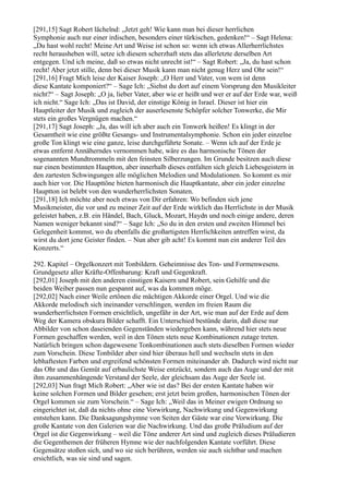 [291,15] Sagt Robert lächelnd: „Jetzt geh! Wie kann man bei dieser herrlichen
Symphonie auch nur einer irdischen, besonders einer türkischen, gedenken!“ – Sagt Helena:
„Du hast wohl recht! Meine Art und Weise ist schon so: wenn ich etwas Allerherrlichstes
recht herausheben will, setze ich diesem scherzhaft stets das allerletzte derselben Art
entgegen. Und ich meine, daß so etwas nicht unrecht ist!“ – Sagt Robert: „Ja, du hast schon
recht! Aber jetzt stille, denn bei dieser Musik kann man nicht genug Herz und Ohr sein!“
[291,16] Fragt Mich leise der Kaiser Joseph: „O Herr und Vater, von wem ist denn
diese Kantate komponiert?“ – Sage Ich: „Siehst du dort auf einem Vorsprung den Musikleiter
nicht?“ – Sagt Joseph: „O ja, lieber Vater, aber wie er heißt und wer er auf der Erde war, weiß
ich nicht.“ Sage Ich: „Das ist David, der einstige König in Israel. Dieser ist hier ein
Hauptleiter der Musik und zugleich der auserlesenste Schöpfer solcher Tonwerke, die Mir
stets ein großes Vergnügen machen.“
[291,17] Sagt Joseph: „Ja, das will ich aber auch ein Tonwerk heißen! Es klingt in der
Gesamtheit wie eine größte Gesangs- und Instrumentalsymphonie. Schon ein jeder einzelne
große Ton klingt wie eine ganze, leise durchgeführte Sonate. – Wenn ich auf der Erde je
etwas entfernt Annäherndes vernommen habe, wäre es das harmonische Tönen der
sogenannten Mundtrommeln mit den feinsten Silberzungen. Im Grunde besitzen auch diese
nur einen bestimmten Hauptton, aber innerhalb dieses entfalten sich gleich Liebesgeistern in
den zartesten Schwingungen alle möglichen Melodien und Modulationen. So kommt es mir
auch hier vor. Die Haupttöne bieten harmonisch die Hauptkantate, aber ein jeder einzelne
Hauptton ist belebt von den wunderherrlichsten Sonaten.
[291,18] Ich möchte aber noch etwas von Dir erfahren: Wo befinden sich jene
Musikmeister, die vor und zu meiner Zeit auf der Erde wirklich das Herrlichste in der Musik
g