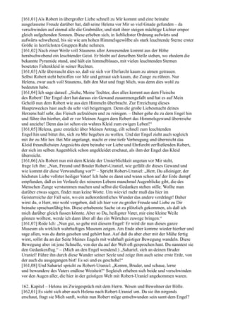 [161,01] Als Robert in übergroßer Liebe schnell zu Mir kommt und eine beinahe
ausgelassene Freude darüber hat, daß seine Helena vor Mir so viel Gnade gefunden – da
verschwinden auf einmal alle die Grabmäler, und statt ihrer steigen mächtige Lichter empor
gleich aufgehenden Sonnen. Diese erheben sich, in lieblichster Ordnung aufwärts und
aufwärts schwebend, bis sie wie am hohen Himmelsgewölbe als stark leuchtende Sterne erster
Größe in herrlichsten Gruppen Ruhe nehmen.
[161,02] Nach einer Weile voll Staunens aller Anwesenden kommt aus der Höhe
herabschwebend ein leuchtender Geist. Er bleibt auf derselben Stelle stehen, wo ehedem die
bekannte Pyramide stand, und hält ein himmelblaues, mit vielen leuchtenden Sternen
besetztes Faltenkleid in seiner Rechten.
[161,03] Alle überrascht dies so, daß sie sich vor Ehrfurcht kaum zu atmen getrauen.
Selbst Robert steht betroffen vor Mir und getraut sich kaum, die Zunge zu rühren. Nur
Helena, zwar auch voll Staunens, faßt den Mut und fragt Mich, was denn dies wohl zu
bedeuten habe.
[161,04] Ich sage darauf: „Siehe, Meine Tochter, dies alles kommt aus dem Fleische
des Robert! Der Engel dort hat daraus ein Gewand zusammengefaßt und hat es auf Mein
Geheiß nun dem Robert wie aus den Himmeln überbracht. Zur Erreichung dieses
Hauptzweckes hast auch du sehr viel beigetragen. Denn die große Liebesmacht deines
Herzens half sehr, das Fleisch aufzulösen und zu reinigen. – Daher gehe du zu dem Engel hin
und führe ihn hierher, daß er vor Meinen Augen dem Robert das Himmelsgewand überreiche
und anziehe! Denn das ist schon ein wahres Kleid zum ewigen Leben!“
[161,05] Helena, ganz entzückt über Meinen Antrag, eilt schnell zum leuchtenden
Engel hin und bittet ihn, sich zu Mir begeben zu wollen. Und der Engel zieht auch sogleich
mit ihr zu Mir her. Bei Mir angelangt, macht er eine tiefe Verbeugung und überreicht das
Kleid freundlichsten Angesichts dem beinahe vor Liebe und Ehrfurcht zerfließenden Robert,
der sich im selben Augenblick schon angekleidet erschaut, als ihm der Engel das Kleid
überreicht.
[161,06] Als Robert nun mit dem Kleide der Unsterblichkeit angetan vor Mir steht,
frage Ich ihn: „Nun, Freund und Bruder Robert-Uraniel, wie gefällt dir dieses Gewand und
wie kommt dir diese Verwandlung vor?“ – Spricht Robert-Uraniel: „Herr, Du alleiniger, der
höchsten Liebe vollster heiliger Vater! Ich habe es dann und wann schon auf der Erde dumpf
empfunden, daß es im Verlaufe des reineren Lebens manchmal Augenblicke gibt, die des
Menschen Zunge verstummen machen und selbst die Gedanken stehen stille. Wollte man
darüber etwas sagen, findet man keine Worte. Um wieviel mehr muß das hier im
Geisterreiche der Fall sein, wo ein außerordentliches Wunder das andere verdrängt! Daher
wirst du, o Herr, mir wohl vergeben, daß ich hier vor zu großer Freude und Liebe zu Dir
beinahe sprachunfähig bin. Diese erhabenste Sache ist zu plötzlich gekommen, als daß ich
mich darüber gleich fassen könnte. Aber so Du, heiligster Vater, mir eine kleine Weile
gönnen wolltest, werde ich dann über all das ein Wörtchen zuwege bringen.“
[161,07] Rede Ich: „Nun gut, so gehe mit diesem Engel! Er wird dir nun dieses ganze
Museum als wirklich wahrhaftiges Museum zeigen. Am Ende aber komme wieder hierher und
sage allen, was du darin gesehen und gehört hast. Auf daß du aber eher mit der Mühe fertig
wirst, sollst du an der Seite Meines Engels mit wahrhaft geistiger Bewegung wandeln. Diese
Bewegung aber ist jene Schnelle, von der du auf der Welt oft gesprochen hast. Du nanntest sie
den Gedankenflug.“ – (Mich an den Engel wendend:) „Sahariel, sieh an deinen Bruder
Uraniel! Führe ihn durch diese Wunder seiner Seele und zeige ihm auch seine erste Erde, von
der auch du ausgegangen bist! Es sei und es geschehe!“
[161,08] Und Sahariel spricht zu Robert-Uraniel: „Komm, Bruder, und schaue, lerne
und bewundere des Vaters endlose Weisheit!“ Sogleich erheben sich beide und verschwinden
vor den Augen aller, die hier in der geistigen Welt mit Robert-Uraniel angekommen waren.

162. Kapitel – Helena im Zwiegespräch mit dem Herrn. Wesen und Bewohner der Hölle.
[162,01] Es sieht sich aber auch Helena nach Robert-Uraniel um. Da sie ihn nirgends
erschaut, fragt sie Mich sanft, wohin nun Robert möge entschwunden sein samt dem Engel?
 