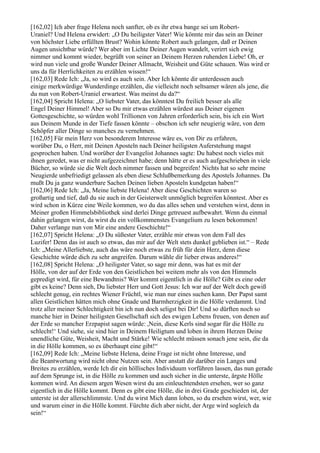 [162,02] Ich aber frage Helena noch sanfter, ob es ihr etwa bange sei um Robert-
Uraniel? Und Helena erwidert: „O Du heiligster Vater! Wie könnte mir das sein an Deiner
von höchster Liebe erfüllten Brust? Wohin könnte Robert auch gelangen, daß er Deinen
Augen unsichtbar würde? Wer aber im Lichte Deiner Augen wandelt, verirrt sich ewig
nimmer und kommt wieder, begrüßt von seiner an Deinem Herzen ruhenden Liebe! Oh, er
wird nun viele und große Wunder Deiner Allmacht, Weisheit und Güte schauen. Was wird er
uns da für Herrlichkeiten zu erzählen wissen!“
[162,03] Rede Ich: „Ja, so wird es auch sein. Aber Ich könnte dir unterdessen auch
einige merkwürdige Wunderdinge erzählen, die vielleicht noch seltsamer wären als jene, die
du nun von Robert-Uraniel erwartest. Was meinst du da?“
[162,04] Spricht Helena: „O liebster Vater, das könntest Du freilich besser als alle
Engel Deiner Himmel! Aber so Du mir etwas erzählen würdest aus Deiner eigenen
Gottesgeschichte, so würden wohl Trillionen von Jahren erforderlich sein, bis ich ein Wort
aus Deinem Munde in der Tiefe fassen könnte – obschon ich sehr neugierig wäre, von dem
Schöpfer aller Dinge so manches zu vernehmen.
[162,05] Für mein Herz von besonderem Interesse wäre es, von Dir zu erfahren,
worüber Du, o Herr, mit Deinen Aposteln nach Deiner heiligsten Auferstehung magst
gesprochen haben. Und worüber der Evangelist Johannes sagte: Du habest noch vieles mit
ihnen geredet, was er nicht aufgezeichnet habe; denn hätte er es auch aufgeschrieben in viele
Bücher, so würde sie die Welt doch nimmer fassen und begreifen! Nichts hat so sehr meine
Neugierde unbefriedigt gelassen als eben diese Schlußbemerkung des Apostels Johannes. Da
mußt Du ja ganz wunderbare Sachen Deinen lieben Aposteln kundgetan haben!“
[162,06] Rede Ich: „Ja, Meine liebste Helena! Aber diese Geschichten waren so
großartig und tief, daß du sie auch in der Geisterwelt unmöglich begreifen könntest. Aber es
wird schon in Kürze eine Weile kommen, wo du das alles sehen und verstehen wirst, denn in
Meiner großen Himmelsbibliothek sind derlei Dinge getreuest aufbewahrt. Wenn du einmal
dahin gelangen wirst, da wirst du ein vollkommenstes Evangelium zu lesen bekommen!
Daher verlange nun von Mir eine andere Geschichte!“
[162,07] Spricht Helena: „O Du süßester Vater, erzähle mir etwas von dem Fall des
Luzifer! Denn das ist auch so etwas, das mir auf der Welt stets dunkel geblieben ist.“ – Rede
Ich: „Meine Allerliebste, auch das wäre noch etwas zu früh für dein Herz, denn diese
Geschichte würde dich zu sehr angreifen. Darum wähle dir lieber etwas anderes!“
[162,08] Spricht Helena: „O heiligster Vater, so sage mir denn, was hat es mit der
Hölle, von der auf der Erde von den Geistlichen bei weitem mehr als von den Himmeln
gepredigt wird, für eine Bewandtnis? Wer kommt eigentlich in die Hölle? Gibt es eine oder
gibt es keine? Denn sieh, Du liebster Herr und Gott Jesus: Ich war auf der Welt doch gewiß
schlecht genug, ein rechtes Wiener Früchtl, wie man nur eines suchen kann. Der Papst samt
allen Geistlichen hätten mich ohne Gnade und Barmherzigkeit in die Hölle verdammt. Und
trotz aller meiner Schlechtigkeit bin ich nun doch seligst bei Dir! Und so dürften noch so
manche hier in Deiner heiligsten Gesellschaft sich des ewigen Lebens freuen, von denen auf
der Erde so mancher Erzpapist sagen würde: ,Nein, diese Kerls sind sogar für die Hölle zu
schlecht!‘ Und siehe, sie sind hier in Deinem Heiligtum und loben in ihrem Herzen Deine
unendliche Güte, Weisheit, Macht und Stärke! Wie schlecht müssen sonach jene sein, die da
in die Hölle kommen, so es überhaupt eine gibt!“
[162,09] Rede Ich: „Meine liebste Helena, deine Frage ist nicht ohne Interesse, und
die Beantwortung wird nicht ohne Nutzen sein. Aber anstatt dir darüber ein Langes und
Breites zu erzählen, werde Ich dir ein höllisches Individuum vorführen lassen, das nun gerade
auf dem Sprunge ist, in die Hölle zu kommen und auch sicher in die unterste, ärgste Hölle
kommen wird. An diesem argen Wesen wirst du am einleuchtendsten ersehen, wer so ganz
eigentlich in die Hölle kommt. Denn es gibt eine Hölle, die in drei Grade geschieden ist, der
unterste ist der allerschlimmste. Und du wirst Mich dann loben, so du ersehen wirst, wer, wie
und warum einer in die Hölle kommt. Fürchte dich aber nicht, der Arge wird sogleich da
sein!“
 