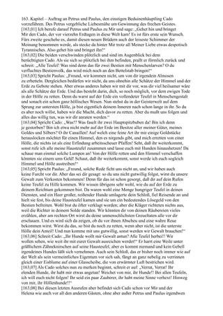 163. Kapitel – Auftrag an Petrus und Paulus, den einstigen Beduinenhäuptling Cado
vorzuführen. Des Petrus vergebliche Liebesmühe um Gewinnung des frechen Geistes.
[163,01] Ich berufe darauf Petrus und Paulus zu Mir und sage: „Gehet hin und bringet
Mir den Cado, der vor vierzehn Erdtagen in diese Welt kam! Es ist fürs erste sein Wunsch.
Fürs zweite geschehe es, damit diesen neuen Brüdern auch der leiseste Schimmer der
Meinung benommen werde, als stecke da hinter Mir trotz all Meiner Liebe etwas despotisch
Tyrannisches. Also gehet hin und bringet ihn!“
[163,02] Die beiden verschwinden plötzlich und sind im Augenblick bei dem
berüchtigten Cado. Als sie sich so plötzlich bei ihm befinden, prallt er förmlich zurück und
schreit: „Alle Teufel! Was sind denn das für zwei Bestien mit Menschenlarven? O du
verfluchtes Bestienvolk, das wird mich noch an den Bettelstab bringen!“
[163,03] Spricht Paulus: „Freund, wir kommen nicht, um von dir irgendein Almosen
zu erbetteln. Dergleichen bedürfen wir nicht, da uns ohnehin alle Schätze der Himmel und der
Erde zu Gebote stehen. Aber etwas anderes haben wir mit dir vor, was dir viel heilsamer wäre
als alle Schätze der Erde. Und das besteht darin, dich, so noch möglich, vor dem ewigen Tode
in der Hölle zu retten. Denn du warst auf der Erde ein vollendeter Teufel in Menschengestalt
und sonach ein schon ganz höllisches Wesen. Nun stehst du in der Geisterwelt auf dem
Sprung zur untersten Hölle, ja bist eigentlich deinem Inneren nach schon lange in ihr. So du
es aber noch willst, haben wir die Macht, dich davor zu retten. Aber du mußt uns folgen und
alles das willig tun, was wir dir anraten werden.“
[163,04] Spricht Cado: „Was!? Was faselt ihr zwei Hauptspitzbuben da! Bin ich denn
je gestorben? Bin ich etwa nicht mehr auf der Erde im Besitze aller meiner Güter, meines
Goldes und Silbers? O ihr Canaillen! Auf welch eine feine Art ihr mir einige Goldstücke
herauslocken möchtet für einen Himmel, den es nirgends gibt, und mich erretten von einer
Hölle, die nichts ist als eine Erfindung arbeitsscheuer Pfaffen! Seht, daß ihr weiterkommt,
sonst rufe ich alle meine Hausteufel zusammen und lasse euch mit Hunden hinaushetzen! Da
schaue man einmal solche Lumpen an! Von der Hölle retten und den Himmel verschaffen
könnten sie einem ums Geld! Schaut, daß ihr weiterkommt, sonst werde ich euch sogleich
Himmel und Hölle austreiben!“
[163,05] Spricht Paulus: „Freund, solche Rede ficht uns nicht an, und wir haben auch
keine Furcht vor dir. Aber das sei dir gesagt: so du uns nicht gutwillig folgst, wirst du unsere
Gewalt zum Verkosten bekommen! Denn für das ist schon gesorgt, daß dir auf dein Rufen
keine Teufel zu Hilfe kommen. Wir wissen übrigens sehr wohl, wie du auf der Erde zu
deinem Reichtum gekommen bist. Da waren wohl eine Menge hungriger Teufel in deinen
Diensten, und ein Heer großer, reißender Hunde umlagerte dein Schloß, fiel Reisende an und
hielt sie fest, bis deine Hausteufel kamen und sie um ein bedeutendes Lösegeld von den
Bestien befreiten. Wohl bist du öfter verklagt worden; aber die Kläger richteten nichts aus,
weil die Richter in deinem Solde standen. Wir könnten dir von deinen Räubereien vieles
erzählen, aber am rechten Ort wirst du deine unmenschlichsten Greueltaten alle vor dir
erschauen. Und es wird sich da zeigen, ob du vor ihnen Abscheu und eine wahre Reue
bekommen wirst. Wirst du das, so bist du noch zu retten, wenn aber nicht, ist die unterste
Hölle dein Anteil! Und nun komme mit uns gutwillig, sonst werden wir Gewalt brauchen!“
[163,06] Schreit Cado: „Ihr Hunde wollt mir Gewalt antun? Alle Teufel herbei!! Wir
wollen sehen, wie weit ihr mit eurer Gewalt ausreichen werdet!“ Er harrt eine Weile unter
gräßlichem Zähneknirschen auf seine Hausteufel, aber es kommt niemand und kein Gebell
irgendeines Hundes läßt sich vernehmen. Auch sein Schloß, das er bisher noch immer wie auf
der Welt als sein vermeintliches Eigentum vor sich sah, fängt an ganz nebelig zu verrinnen
gleich einer Eisblume auf einer Glasscheibe, die von erwärmter Luft bestrichen wird.
[163,07] Als Cado solches nun zu merken beginnt, schreit er auf: „Verrat, Verrat! Ihr
elenden Hunde, ihr habt mir etwas angetan! Weichet von mir, ihr Hunde!! Bei allen Teufeln,
ich will euch nicht folgen! Ihr seid ein paar Zauberer, ihr habt meine Sinne verhext! Hinweg
von mir, ihr Höllenhunde!!“
[163,08] Bei diesen letzten Ausrufen aber befindet sich Cado schon vor Mir und der
Helena wie auch vor all den anderen Gästen, ohne aber außer Petrus und Paulus irgendwen
 
