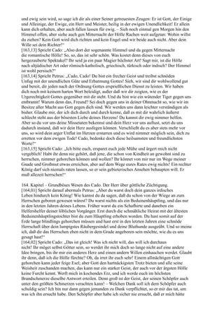 und ewig sein wird, so sage ich dir als einer Seiner getreuesten Zeugen: Er ist Gott, der Einige
und Alleinige, der Ewige, ein Herr und Meister, heilig in der ewigen Unendlichkeit! Er allein
kann dich erhalten, aber auch fallen lassen für ewig. – Sieh noch einmal gen Morgen hin den
Himmel offen, aber siehe auch gen Mitternacht der Hölle Rachen weit aufgetan: Wohin willst
du ziehen? Kein Gott wird dich richten und kein Engel und wir beide auch nicht. Aber dein
Wille sei dein Richter!“
[163,13] Spricht Cado: „Also dort der sogenannte Himmel und da gegen Mitternacht
die romantische Hölle! So, so, das ist sehr schön. Was kostet denn dieses von euch
hergezauberte Spektakel? Ihr seid ja ein paar Magier höchster Art! Sagt mir, ist die Hölle
nach altjüdischer Art oder römisch-katholisch, griechisch, türkisch oder indisch? Der Himmel
ist wohl persisch?“
[163,14] Spricht Petrus: „Cado, Cado! Du bist ein frecher Geist und treibst schnöden
Unfug mit der unendlichen Güte und Erbarmung Gottes! Sieh, wir sind dir wohlwollend gut
und bereit, dir jeden nach der Ordnung Gottes ersprießlichen Dienst zu leisten. Wir haben
dich noch mit keinem harten Wort beleidigt, außer daß wir dir zeigten, wie es der
Urgerechtigkeit Gottes gegenüber mit dir steht. Und du bist wie ein wütender Tiger gegen uns
entbrannt! Warum denn das, Freund? Sei doch gegen uns in deiner Ohnmacht so, wie wir im
Besitze aller Macht aus Gott gegen dich sind. Wir werden uns dann leichter verständigen als
bisher. Glaube mir, der ich dich durch und durch kenne, daß es mit dir wahrlich äußerst
schlecht steht aus der bösesten Liebe deines Herzens! Du kannst dir ewig nimmer helfen.
Aber so du vor uns deine Missetaten bekennst und dein Herz vor uns auftust, setzt du uns
dadurch instand, daß wir dein Herz ausfegen können. Verschließt du es aber stets mehr vor
uns, so wird dein arger Unflat im Herzen erstarren und es wird nimmer möglich sein, dich zu
erretten vor dem ewigen Tode! Cado, bedenke doch diese heilsamsten und freundlichsten
Worte!“
[163,15] Spricht Cado: „Ich bitte euch, ersparet euch jede Mühe und ärgert mich nicht
vergeblich! Habt ihr denn nie gehört, daß jene, die schon von Kindheit an gewohnt sind zu
herrschen, nimmer gehorchen können und wollen? Ihr könnet von mir nur im Wege meiner
Gnade und Großmut etwas erreichen, aber auf dem Wege eures Rates ewig nichts! Ein rechter
König darf sich niemals raten lassen, so er sein gebieterisches Ansehen behaupten will. Er
muß allezeit herrschen!“

164. Kapitel – Grundböses Wesen des Cado. Der Herr über göttliche Züchtigung.
[164,01] Spricht darauf abermals Petrus: „Aber du warst doch dein ganzes irdisches
Leben hindurch kein König! Wie kannst du da sagen, daß du schon von der Wiege an zum
Herrschen geboren gewesen wärest? Du warst nichts als ein Beduinenhäuptling, und das nur
in den letzten Jahren deines Lebens. Früher warst du ein Schafhirte und daneben ein
Helfershelfer deiner löblichen Vorgänger. Erst durch die schmähliche Heirat mit der ältesten
Beduinenhäuptlingstochter bist du zum Häuptling erhoben worden. Du hast somit auf der
Erde lange blindlings gehorchen müssen und hast erst in den letzten Jahren eine schnöde
Herrschaft über dein lumpigstes Räubergesindel und deine Bluthunde ausgeübt. Und so meine
ich, daß dir das Herrschen eben nicht in dem Grade angeboren sein möchte, wie du es uns
gesagt hast!“
[164,02] Spricht Cado: „Das ist gleich! Was ich nicht will, das will ich durchaus
nicht! Ihr möget selbst Götter sein, so werdet ihr mich doch so lange nicht auf eine andere
Idee bringen, bis ihr mir ein anderes Herz und einen andern Willen einhauchen werdet. Glaubt
ihr denn, daß ich die Hölle fürchte? Oh, da irret ihr euch sehr! Einem allmächtigen Gott
gehorchen kann jeder feige Esel; aber Gott den hartnäckigsten Trotz bieten und alle seine
Weisheit zuschanden machen, das kann nur ein starker Geist, der auch vor der ärgsten Hölle
keine Furcht kennt. Werft mich in kochendes Erz, und ich werde euch im höchsten
Brandschmerze dieselbe Antwort erteilen. Denn groß ist der Geist, der seinen Schöpfer auch
unter den größten Schmerzen verachten kann! – Welchen Dank soll ich dem Schöpfer auch
schuldig sein? Ich bin nur dann gegen jemanden zu Dank verpflichtet, so er mir das tat, um
was ich ihn ersucht habe. Den Schöpfer aber habe ich sicher nie ersucht, daß er mich hätte
 