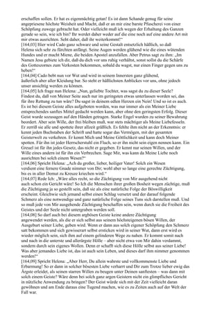 erschaffen sollen. Er hat es eigenmächtig getan! Es ist dann Schande genug für seine
angepriesene höchste Weisheit und Macht, daß er an mir eine barste Pfuscherei von einer
Schöpfung zuwege gebracht hat. Oder vielleicht muß ich wegen der Erhaltung des Ganzen
gerade so sein, wie ich bin? Ihr werdet daher weder auf die eine noch auf eine andere Art mit
mir etwas ausrichten. Seht daher, daß ihr weiterkommt!“
[164,03] Hier wird Cado ganz schwarz und seine Gestalt entsetzlich häßlich, so daß
Helena sich sehr zu fürchten anfängt. Seine Augen werden glühend wie die eines wütenden
Hundes und er macht Miene, die beiden Apostel anzufallen. Aber Petrus sagt zu ihm: „Im
Namen Jesu gebiete ich dir, daß du dich vor uns ruhig verhältst, sonst sollst du die Schärfe
des Gotteszornes zum Verkosten bekommen, sobald du wagst, nur einen Finger gegen uns zu
heben!“
[164,04] Cado bebt nun vor Wut und wird in seinem Innersten ganz glühend,
äußerlich aber aller Kleidung bar. So steht er häßlichsten Anblickes vor uns, ohne jedoch
unser ansichtig werden zu können.
[164,05] Ich frage nun Helena: „Nun, geliebte Tochter, was sagst du zu dieser Seele?
Findest du, daß von Meiner Seite auch nur im geringsten etwas unterlassen worden sei, das
für ihre Rettung zu tun wäre? Du sagst in deinem edlen Herzen ein Nein! Und so ist es auch.
Es ist bei diesem Geiste alles aufgeboten worden, was nur immer als ein Meiner Liebe
entsprechendes sanftes Mittel gedacht werden kann, aber ohne den geringsten Erfolg. Dieser
Geist wurde sozusagen auf den Händen getragen. Starke Engel wurden zu seiner Bewahrung
beordert. Aber sein Wille, der frei bleiben muß, war stets mächtiger als Meine Liebefesseln.
Er zerriß sie alle und spottete ihrer allzeit gräßlich. Es fehlte ihm nicht an der Erkenntnis: er
kennt jeden Buchstaben der Schrift und hatte sogar das Vermögen, mit der gesamten
Geisterwelt zu verkehren. Er kennt Mich und Meine Göttlichkeit und kann doch Meiner
spotten. Für ihn ist jeder Herrscherstuhl ein Fluch, so er ihn nicht sein eigen nennen kann. Ein
Greuel ist für ihn jedes Gesetz, das nicht er gegeben. Er kennt nur seinen Willen, und der
Wille eines andern ist für ihn ein Verbrechen. Sage Mir, was kann da Meine Liebe noch
ausrichten bei solch einem Wesen?“
[164,06] Spricht Helena: „Ach du großer, lieber, heiliger Vater! Solch ein Wesen
verdient eine fernere Gnade nimmer von Dir; wohl aber so lange eine gerechte Züchtigung,
bis es in aller Demut zu Kreuze kriechen wird.“
[164,07] Rede Ich: „Wäre alles recht, so die Züchtigung von Mir ausgehend nicht
auch schon ein Gericht wäre! So Ich die Menschen ihrer großen Bosheit wegen züchtige, muß
die Züchtigung ja so gestellt sein, daß sie als eine natürliche Folge der Böswilligkeit
erscheint. Gleichwie sich jemand selbst einen Schlag versetzt und der darauf folgende
Schmerz als eine notwendige und ganz natürliche Folge seines Tuns sich darstellen muß. Und
so muß jede von Mir ausgehende Züchtigung beschaffen sein, wenn durch sie die Freiheit des
Geistes und der Seele nicht untergraben werden soll.
[164,08] So darf auch bei diesem argbösen Geiste keine andere Züchtigung
angewendet werden, als die er sich selbst aus seinem höchsteigenen bösen Willen, der
Ausgeburt seiner Liebe, geben wird. Wenn er dann aus solch eigener Schöpfung den Schmerz
satt bekommen und sich gewisserart selbst ersticken wird in seiner Wut, dann erst wird es
wieder möglich sein, sich ihm auf einem gelinderen Wege zu nahen. Er kommt somit nach
und nach in die unterste und allerärgste Hölle – aber nicht etwa von Mir dahin verdammt,
sondern durch sein eigenes Wollen. Denn er schafft sich diese Hölle selbst aus seiner Liebe!
Was aber jemandes Liebe ist, das ist auch sein Leben, und dieses darf ihm nimmer genommen
werden!“
[164,09] Spricht Helena: „Aber Herr, Du allein wahrste und vollkommenste Liebe und
Erbarmung! So er dann in solcher bösesten Liebe verharrt und Dir zum Trotze lieber ewig das
Ärgste erleidet, als seinen starren Willen zu beugen unter Deinen sanftesten – was dann mit
solch einem Geiste? Wäre denn bei solch ganz argen Geistern nicht ein glimpfliches Gericht
in nützliche Anwendung zu bringen? Der Geist würde sich mit der Zeit vielleicht daran
gewöhnen und am Ende daraus eine Tugend machen, wie es zu Zeiten auch auf der Welt der
Fall war.
 