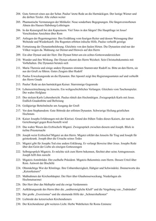 204. Gute Antwort eines aus der Schar. Paulus' letzte Rede an die Hartnäckigen. Der lustige Wiener und
     die derben Tiroler. Alle ziehen weiter
205. Phantastische Vermutungen der Mitläufer. Neue sonderbare Begegnungen. Die längstverstorbenen
     Ahnen des Hauses Habsburg-Lothringen
206. In der Kaisergruft bei den Kapuzinern. Viel Totes in den Särgen! Die Hauptfrage ist Jesus!
     Verschiedene Ansichten über Rom
207. Anliegen der Regentengeister. Ihre Erzählung vom feurigen Reiter und dessen Weissagung über
     Weltende und Wiederkunft. Die Regenten erbitten irdische Hilfe, Paulus verheißt geistige
208. Fortsetzung der Dynastenbelehrung. Gleichnis von den faulen Hirten. Die Dynastien sind nur der
     Völker wegen da. Mahnung zur Demut und Hinweis auf den Herrn
209. Ein alter Dynast und der Herr. Der Dynast bittet um ein echtes Gotteswunderzeichen
210. Wunder und ihre Wirkung. Der Dynast erkennt des Herrn Weisheit. Sein Christusbekenntnis mit
     Vorbehalten. Die Dynasten beraten sich
211. Maria Theresia und einige andere Dynasten stimmen Stammvater Rudolf zu. Bitte an den Herrn, sie
     aus der Gruft zu führen. Gutes Zeugnis über Rudolf
212. Paulus Erweckungsrede an die Dynasten. Der Apostel zeigt ihre Regierungsuntaten auf und verheißt
     des Herrn Gnade
213. Paulus' Rede an den hartnäckigen Kaiser. Starrsinnige Gegenrede
214. Lebenszeitrechnung im Jenseits. Ein weltgeschichtliches Verlangen. Gleichnis vom Taschenspieler.
     Der wahre Hofglanz
215. Des stolzen Karls Lebensbericht. Paulus rüttelt den Hochmütigen. Zwiegespräch Karls mit Jesus.
     Endlich Gnadenbitte und Befreiung
216. Geldgierige Bettelmönche am Ausgang der Gruft
217. Vor dem Stephansdom. Gute Bittrede der erlösten Dynasten. Schwierige Heilung geistlichen
     Hochmuts
218. Kaiser Josephs Erfahrungen mit der Klerisei. Grund des frühen Todes dieses Kaisers, der nun als
     Gerichtsengel gegen Rom bestellt wird
219. Das wahre Wesen des Erzbischofs Migatzi. Zwiegespräch zwischen diesem und Joseph. Blick in
     tiefste Priesternacht
220. Joseph weist Erzbischof Migatzi an den Herrn. Migatzi erklärt das Jenseits für Trug und Joseph für
     geisteskrank. Joseph über die Ursache seines Todes
221. Migatzi gibt für Josephs Tod eine andere Erklärung. Er verlangt Beweise über Jesus. Josephs Rede
     über den Geist der Liebe als einzigen Gotteszeugen
222. Selbstgespräch Migatzis. Er möchte sich zum Herrn bekennen, fürchtet aber seine Amtsgenossen.
     Joseph hilft ihm zurecht
223. Migatzis Amtsbrüder. Der eselhafte Präsident. Migatzis Bekenntnis zum Herrn. Dessen Urteil über
     Rom. Antwort der Bischöfe
224. Ohnmächtige Wut der Römlinge. Ihre Unbarmherzigkeit, Habgier und Schwindelei. Donnerworte des
     ,,Ketzerkaisers"
225. Maßnahmen der Kirchenhäupter. Der Herr über Glaubenserweckung. Niederlagen als
     Hochmutsarznei
226. Der Herr über das Meßopfer und die ewige Verdammnis
227. Aufklärungsrede des Herrn über die ,,unübersteigliche Kluft" und die Vergebung von ,,Todsünden"
228. Der große ,,Exorzismus" und die säumende Hilfe der ,,Schmerzhaftesten"
229. Lichtrede des ketzerischen Kirchendieners
230. Der Kirchendiener gibt weiteres Licht. Herbe Wahrheiten für Roms Eminenz
 