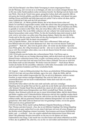 [164,10] Zum Beispiel: eine Dirne findet Versorgung in einem eingezogenen Hause
mit der Weisung, sich von nun an so zu betragen, als wäre sie in einem strengen Kloster. Das
ist für eine rechte Nachtwandlerin sicher ein kleines Gericht. Sie überlegt sich die Sache wohl
eine Weile. Aber da der Vorteil eines guten, geregelten Lebens doch sehr anspricht, läßt sie
sich gerne das Gericht gefallen, gewöhnt sich endlich an die Ordnung, wird darauf eine ganz
züchtige Person und bleibt und stirbt dann auch als solche! Und so meine ich denn, daß so
etwas vielleicht bei Cado auch der Fall sein könnte.“
[164,11] Rede Ich: „Ja, Meine geliebte Helena, das ist bei diesem Geiste schon auf
allerlei Art und Weise angewendet worden, leider aber allzeit ohne den geringsten Erfolg. So
bleibt uns nun nichts mehr übrig, als ihn sich selbst zu überlassen. Will er durchaus die Hölle,
so genieße er sie denn in aller Fülle. Dem, der etwas Böses selbst will, geschieht auch für
ewig kein Unrecht. Wer in der Hölle verharren will, der verharre! Ich werde keinen bei den
Haaren herausziehen wider seinen Willen. So ihm die Geschichte dann doch einmal zu derb
wird, wird er sich schon von selbst einen Weg daraus bahnen. Macht ihm aber die Hölle
Freude und ist ihm die ewige Nacht lieber als das alles beseligende Licht, so wähle er das,
was ihm Freude macht! Bist du damit einverstanden?“
[164,12] Spricht Helena: „Herr, du bester Vater! Jetzt vollkommen! Habe auch gar
kein Mitleid mehr mit solch einem dümmsten Esel. Aber was wird mit diesem Teufel jetzt
geschehen?“ – Rede Ich: „Das wirst du gleich sehen. Ich werde nun den beiden Aposteln
einen Wink geben, ihn völlig freizulassen und ihn – aber nur in seiner Sphäre – tun zu lassen,
was er will. Du wirst dann schon sehen, was es da mit diesem Geiste für einen weiteren
Fortgang nehmen wird.“
[164,13] Ich gebe nun den beiden den vorbezeichneten Wink. Und Petrus sagt zu
Cado: „Da wir beide uns zur Genüge überzeugt haben, daß du dich durch uns nicht für die
Himmel Gottes vorbereiten lassen willst, so gehe von hinnen und tue, was dir Freude macht!
Denn das will auch dein Gott und unser Gott Jesus Jehova Zebaoth! Von nun an wird Gott
keine Boten mehr an dich absenden. Wir beide waren die letzten!“ – Nach diesen Worten
werden die beiden für ihn unsichtbar, während er selbst allen Anwesenden wohl sichtbar wie
auch mit jeglichem Gedanken und Worte vernehmbar bleibt.

165. Kapitel – Cado im Höllenschwitzbad. Des Herrn unverbrüchliche Willensfolgenordnung.
[165,01] Als Cado sich nun allein befindet, sagt er bei sich: „Dank der Hölle, daß ich
diese beiden Luder endlich losgeworden bin! Ha, da seh ich ja Bekannte, mehrere meiner
Gesellen, ja sogar meinen einstigen Häuptling! Das wird ein Jubel sein, so wir
zusammenkommen und uns leicht wiedererkennen! Sehen doch noch alle wie auf der
dummen Welt aus!“
[165,02] Die Schar nähert sich ihm stets mehr und mehr, und sein vormaliger
Häuptling stürzt mit großer Hast auf ihn los, packt ihn an der Kehle und schreit fürchterlich:
„Ha! Schurke! Elender Hund! Bist du endlich hier, damit ich dir's zahle, daß du dir durch ein
schändliches Mittel meine Königstochter zum Weib verschafft hast! Warte, du elender
Schurke, diese Schmach sollst du mir nun in einem Schwitzbade büßen, daß dir darob Hören
und Sehen vergehen wird! Unbeschreibliche Schmerzen sind mir hier zugefügt worden durch
Flammen und Glut. Aber keiner ärger als der, daß ich hier am Orte der Qualen und Schrecken
erfahren mußte, daß ein gemeinster Hund meine erhabene Königstochter sich zum Weibe
gemacht hat. Aber dafür sollst du Hund auf eine Art gezüchtigt werden, wovon der ganzen
Hölle noch nie etwas geträumt hat!“
[165,03] Auf diese Worte macht Ludwig Bathianyi folgende Bemerkung zu Dismas,
Pater Thomas und dem General: „Nun, das ist ein löblicher Empfang! Der König-Häuptling
scheint auch ein ganz starker Kerl zu sein, denn Cado kann sich trotz all seines Ringens aus
den Krallen seines Häuptlings nimmer loswinden. Nun kommen auch dessen Helfershelfer
herbei, und – o verflucht! – nein, da vergeht wahrhaft dem beherztesten Geiste Hören und
Sehen! Mit glühenden Stricken umwickeln sie ihn nun wie die Spinne mit ihrem
Fadenschleim eine Fliege. Cado raucht nun von allen Seiten und schreit erbärmlich um Hilfe.
O Herr, das ist gräßlich! Da, sehet hin, wie sie ihn vor sich stoßen und hinwälzen! Und dort
 