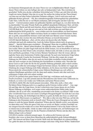 im finstersten Hintergrund sehe ich einen Thron wie von weißglühendem Metall. Gegen
diesen Thron wälzen sie stets heftiger den sehr zu bedauernden Cado. Was wird denn da
geschehen? Sollte etwa da das verheißene Schwitzbad sein? O Herr, gar sehr bitte ich dich,
vergib mir meine Sünden! Aber das ist zu arg! Sie stellen ihn richtig auf den Thron hinauf,
von dem nun auf allen Seiten lichterlohe Flammen schlagen. Und er wird extra noch mit
glühenden Ketten gefesselt. – Oh, dies schaudererregendste Schmerzgeheul des geknebelten
Cado! Herr, willst Du mir so viel Macht einräumen, daß ich hingehe und den Cado frei
mache? – Und da kommen andere mit glühenden Spießen und fangen an, von allen Seiten ihn
zu durchstoßen! Von jeder Wunde fließt eine gräßlich dampfende Glühmasse! Herr, ich bitte
Dich, gib mir Macht und laß mich hineilen, diesen wahrhaftig ärmsten Teufel zu befreien!“
[165,04] Rede Ich: „Lasse das gut sein und sei froh, daß zwischen uns und ihnen eine
unübersteigliche Kluft gestellt ist – sonst würden auch die Auserwählten zur Qual kommen.
Warte aber nur ein wenig ab! Bald wird diese Sache ein anderes Gesicht bekommen. Denn
der zu große, unausstehliche Schmerz wird Cado bald zum Meister seiner Fesseln machen.
Dann wirst du den zweiten Akt eines höllischen Dramas zu Gesicht bekommen.“
[165,05] Spricht Bathianyi: „Herr, ich bin schon mit diesem über alle Maßen
zufrieden und auch alle anderen hier. Auch die liebste Helena scheint mehr als genug zu
haben!“ – Spricht Helena ganz erschüttert: „Übergenug! Denn das ist gräßlich, übergräßlich!“
[165,06] Rede Ich: „Meine lieben Kindlein, ihr müßt das sehen, damit ihr vollkommen
rein werdet. Denn ein jeder Engel muß auch die Hölle kennen, wie sie beschaffen ist und was
da für Früchte aus ihrer bösen Liebe erwachsen. Denket nicht, Ich ließe so etwas aus einer Art
Zorn und Rache geschehen. O das ist ferne Meinem Vaterherzen! Aber ihr wisset, daß ein
jeglicher Same seine bestimmten Früchte trägt und jede Tat auch eine bestimmte Folge haben
muß, wie jedwede Ursache ihre bestimmte Wirkung. Und das alles wegen der ewigen
Ordnung aus Mir Selbst, ohne die nie auch ein Atom hätte erschaffen werden können und
ohne die noch weniger an eine Erhaltung des Geschaffenen zu denken wäre. Nun aber hat
dieser Geist so sehr wider die für ihn frei gestellte Ordnung gehandelt, daß er durch solches
Handeln sich selbst die notwendigen Folgen hat bereiten müssen. Sie dürfen wir wegen der
Erhaltung der ewigen Ordnung nicht früher abändern, als bis dieses nun höchst unglückliche
Wesen durch die schmerzhaften Folgen seiner früheren Handlungen aus sich selbst zu
anderen Handlungen getrieben wird, die dann auch andere, bessere oder aber auch noch
schlimmere Folgen nach sich ziehen werden!
[165,07] So jemand einen guten Samen in die Erde legt, wird daraus auch eine gute
Frucht erwachsen. Legt aber jemand statt des Weizenkornes den Samen einer Tollkirsche ins
Erdreich, so wird er nur wieder eine Tollkirsche und keinen Weizen ernten.
[165,08] Es dürfte Mir aber leicht jemand einwenden: ,Wäre alles recht, o Herr; aber
Du hättest Deine Ordnung nicht in so ungeheuer grelle Extreme treiben sollen!‘ – Gut, sage
Ich und füge aber die Frage hinzu: Ist das Lichtextrem einer Sonne darum als ein Fehler
Meiner Ordnung zu beklagen, weil wegen seiner außerordentlichen Stärke jedes Auge
erblindet, das da so toll wäre, stundenlang unverwandt in die Sonne zu schauen? Oder ist das
alles verzehrende Feuer etwa mit einem zu heftigen Hitzegrad begabt? Ist nicht die Last eines
Berges zu gewaltig, die Schnelligkeit des Blitzes zu groß, die Kälte des Eises zu scharf und
die Masse des Meerwassers zu ungeheuer? – Wie sähe es aber mit einer Welt aus, auf der die
Ordnung in den Elementen nicht so bestellt wäre? Wenn des Feuers Hitzegrad nur lau wäre,
könnte es wohl die harten Metalle schmelzen? Wären aber die Metalle weich, wozu könnten
sie dann nütze sein? Wäre die ganze Erde etwa so weich wie Butter, welches Geschöpf von
nur einigem Gewicht würde auf so einer Welt bestehen können? Und so die Sonne nicht ein
so intensivstes Licht besäße, würde sie dann wohl auch imstande sein, auf Entfernungen von
sehr vielen Millionen Meilen die für die Planeten erforderliche Wärme und das über alle
Maßen nötige Licht zu bieten?
[165,09] Es möchte vielleicht jemand sagen: ,Es sollen ja alle Extreme sein und
bestehen, aber wozu ist denn beim Menschen die außerordentlich große Schmerzfähigkeit
gut?‘ Die Antwort auf diese Frage ist leicht: Stellt euch die Menschheit als schmerzunfähig
vor; gebet ihr dann ein freies Erkenntnisvermögen und einen völlig freien Willen. Sanktioniert
 