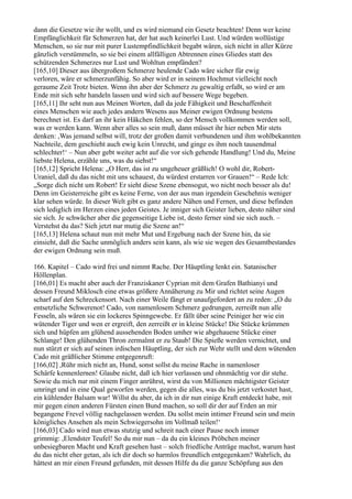 dann die Gesetze wie ihr wollt, und es wird niemand ein Gesetz beachten! Denn wer keine
Empfänglichkeit für Schmerzen hat, der hat auch keinerlei Lust. Und würden wollüstige
Menschen, so sie nur mit purer Lustempfindlichkeit begabt wären, sich nicht in aller Kürze
gänzlich verstümmeln, so sie bei einem allfälligen Abtrennen eines Gliedes statt des
schützenden Schmerzes nur Lust und Wohltun empfänden?
[165,10] Dieser aus übergroßem Schmerze heulende Cado wäre sicher für ewig
verloren, wäre er schmerzunfähig. So aber wird er in seinem Hochmut vielleicht noch
geraume Zeit Trotz bieten. Wenn ihn aber der Schmerz zu gewaltig erfaßt, so wird er am
Ende mit sich sehr handeln lassen und wird sich auf bessere Wege begeben.
[165,11] Ihr seht nun aus Meinen Worten, daß da jede Fähigkeit und Beschaffenheit
eines Menschen wie auch jedes andern Wesens aus Meiner ewigen Ordnung bestens
berechnet ist. Es darf an ihr kein Häkchen fehlen, so der Mensch vollkommen werden soll,
was er werden kann. Wenn aber alles so sein muß, dann müsset ihr hier neben Mir stets
denken: ,Was jemand selbst will, trotz der großen damit verbundenen und ihm wohlbekannten
Nachteile, dem geschieht auch ewig kein Unrecht, und ginge es ihm noch tausendmal
schlechter!‘ – Nun aber gebt weiter acht auf die vor sich gehende Handlung! Und du, Meine
liebste Helena, erzähle uns, was du siehst!“
[165,12] Spricht Helena: „O Herr, das ist zu ungeheuer gräßlich! O wohl dir, Robert-
Uraniel, daß du das nicht mit uns schauest, du würdest erstarren vor Grauen!“ – Rede Ich:
„Sorge dich nicht um Robert! Er sieht diese Szene ebensogut, wo nicht noch besser als du!
Denn im Geisterreiche gibt es keine Ferne, von der aus man irgendein Geschehnis weniger
klar sehen würde. In dieser Welt gibt es ganz andere Nähen und Fernen, und diese befinden
sich lediglich im Herzen eines jeden Geistes. Je inniger sich Geister lieben, desto näher sind
sie sich. Je schwächer aber die gegenseitige Liebe ist, desto ferner sind sie sich auch. –
Verstehst du das? Sieh jetzt nur mutig die Szene an!“
[165,13] Helena schaut nun mit mehr Mut und Ergebung nach der Szene hin, da sie
einsieht, daß die Sache unmöglich anders sein kann, als wie sie wegen des Gesamtbestandes
der ewigen Ordnung sein muß.

166. Kapitel – Cado wird frei und nimmt Rache. Der Häuptling lenkt ein. Satanischer
Höllenplan.
[166,01] Es macht aber auch der Franziskaner Cyprian mit dem Grafen Bathianyi und
dessen Freund Miklosch eine etwas größere Annäherung zu Mir und richtet seine Augen
scharf auf den Schreckensort. Nach einer Weile fängt er unaufgefordert an zu reden: „O du
entsetzliche Schwerenot! Cado, von namenlosem Schmerz gedrungen, zerreißt nun alle
Fesseln, als wären sie ein lockeres Spinngewebe. Er fällt über seine Peiniger her wie ein
wütender Tiger und wen er ergreift, den zerreißt er in kleine Stücke! Die Stücke krümmen
sich und hüpfen am glühend aussehenden Boden umher wie abgehauene Stücke einer
Schlange! Den glühenden Thron zermalmt er zu Staub! Die Spieße werden vernichtet, und
nun stürzt er sich auf seinen irdischen Häuptling, der sich zur Wehr stellt und dem wütenden
Cado mit gräßlicher Stimme entgegenruft:
[166,02] ,Rühr mich nicht an, Hund, sonst sollst du meine Rache in namenloser
Schärfe kennenlernen! Glaube nicht, daß ich hier verlassen und ohnmächtig vor dir stehe.
Sowie du mich nur mit einem Finger anrührst, wirst du von Millionen mächtigster Geister
umringt und in eine Qual geworfen werden, gegen die alles, was du bis jetzt verkostet hast,
ein kühlender Balsam war! Willst du aber, da ich in dir nun einige Kraft entdeckt habe, mit
mir gegen einen anderen Fürsten einen Bund machen, so soll dir der auf Erden an mir
begangene Frevel völlig nachgelassen werden. Du sollst mein intimer Freund sein und mein
königliches Ansehen als mein Schwiegersohn im Vollmaß teilen!‘
[166,03] Cado wird nun etwas stutzig und schreit nach einer Pause noch immer
grimmig: ,Elendster Teufel! So du mir nun – da du ein kleines Pröbchen meiner
unbesiegbaren Macht und Kraft gesehen hast – solch friedliche Anträge machst, warum hast
du das nicht eher getan, als ich dir doch so harmlos freundlich entgegenkam? Wahrlich, du
hättest an mir einen Freund gefunden, mit dessen Hilfe du die ganze Schöpfung aus den
 