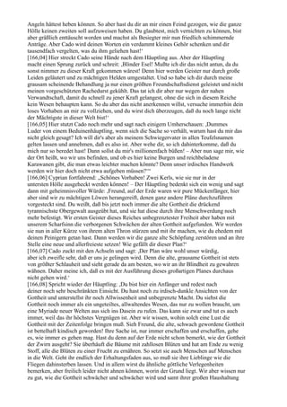 Angeln hättest heben können. So aber hast du dir an mir einen Feind gezogen, wie die ganze
Hölle keinen zweiten soll aufzuweisen haben. Du glaubtest, mich vernichten zu können, bist
aber gräßlich enttäuscht worden und machst als Besiegter mir nun friedlich schimmernde
Anträge. Aber Cado wird deinen Worten ein verdammt kleines Gehör schenken und dir
tausendfach vergelten, was du ihm geliehen hast!‘
[166,04] Hier streckt Cado seine Hände nach dem Häuptling aus. Aber der Häuptling
macht einen Sprung zurück und schreit: ,Blinder Esel! Mußte ich dir das nicht antun, da du
sonst nimmer zu dieser Kraft gekommen wärest! Denn hier werden Geister nur durch große
Leiden geläutert und zu mächtigen Helden umgestaltet. Und so habe ich dir durch meine
grausam scheinende Behandlung ja nur einen größten Freundschaftsdienst geleistet und nicht
meinen vorgeschützten Rachedurst gekühlt. Das tat ich dir aber nur wegen der nahen
Verwandtschaft, damit du schnell zu jener Kraft gelangest, ohne die sich in diesem Reiche
kein Wesen behaupten kann. So du aber das nicht anerkennen willst, versuche immerhin dein
loses Vorhaben an mir zu vollziehen, und du wirst dich überzeugen, daß du noch lange nicht
der Mächtigste in dieser Welt bist!‘
[166,05] Hier stutzt Cado noch mehr und sagt nach einigem Umherschauen: ,Dummes
Luder von einem Beduinenhäuptling, wenn sich die Sache so verhält, warum hast du mir das
nicht gleich gesagt? Ich will dir's aber als meinem Schwiegervater in allen Teufelsnamen
gelten lassen und annehmen, daß es also ist. Aber wehe dir, so ich dahinterkomme, daß du
mich nur so beredet hast! Dann sollst du mir's millionenfach büßen! – Aber nun sage mir, wie
der Ort heißt, wo wir uns befinden, und ob es hier keine Burgen und reichbeladene
Karawanen gibt, die man etwas leichter machen könnte? Denn unser irdisches Handwerk
werden wir hier doch nicht etwa aufgeben müssen?‘“
[166,06] Cyprian fortfahrend: „Schönes Vorhaben! Zwei Kerls, wie sie nur in der
untersten Hölle ausgeheckt werden können! – Der Häuptling bedenkt sich ein wenig und sagt
dann mit geheimnisvoller Würde: ,Freund, auf der Erde waren wir pure Mückenfänger, hier
aber sind wir zu mächtigen Löwen herangereift, denen ganz andere Pläne durchzuführen
vorgesteckt sind. Du weißt, daß bis jetzt noch immer die alte Gottheit die drückend
tyrannischste Obergewalt ausgeübt hat, und sie hat diese durch ihre Menschwerdung noch
mehr befestigt. Wir ersten Geister dieses Reiches unbegrenztester Freiheit aber haben mit
unserem Scharfsinn die verborgenen Schwächen der alten Gottheit aufgefunden. Wir werden
sie nun in aller Kürze von ihrem alten Thron stürzen und mit ihr machen, wie du ehedem mit
deinen Peinigern getan hast. Dann werden wir die ganze alte Schöpfung zerstören und an ihre
Stelle eine neue und allerfreieste setzen! Wie gefällt dir dieser Plan?‘
[166,07] Cado zuckt mit den Achseln und sagt: ,Der Plan wäre wohl unser würdig,
aber ich zweifle sehr, daß er uns je gelingen wird. Denn die alte, grausame Gottheit ist stets
von größter Schlauheit und sieht gerade da am besten, wo wir an ihr Blindheit zu gewahren
wähnen. Daher meine ich, daß es mit der Ausführung dieses großartigen Planes durchaus
nicht gehen wird.‘
[166,08] Spricht wieder der Häuptling: ,Du bist hier ein Anfänger und redest nach
deiner noch sehr beschränkten Einsicht. Du hast noch zu irdisch-dunkle Ansichten von der
Gottheit und unterstellst ihr noch Allwissenheit und unbegrenzte Macht. Du siehst die
Gottheit noch immer als ein ungeteiltes, allwaltendes Wesen, das nur zu wollen braucht, um
eine Myriade neuer Welten aus sich ins Dasein zu rufen. Das kann sie zwar und tut es auch
immer, weil das ihr höchstes Vergnügen ist. Aber wir wissen, wohin solch eine Lust die
Gottheit mit der Zeitenfolge bringen muß. Sieh Freund, die alte, schwach gewordene Gottheit
ist bettelhaft kindisch geworden! Ihre Sache ist, nur immer erschaffen und erschaffen, gehe
es, wie immer es gehen mag. Hast du denn auf der Erde nicht schon bemerkt, wie der Gottheit
der Zwirn ausgeht? Sie überhäuft die Bäume mit zahllosen Blüten und hat am Ende zu wenig
Stoff, alle die Blüten zu einer Frucht zu ernähren. So setzt sie auch Menschen auf Menschen
in die Welt. Geht ihr endlich der Erhaltungsfaden aus, so muß sie ihre Lieblinge wie die
Fliegen dahinsterben lassen. Und in allem wirst du ähnliche göttliche Verlegenheiten
bemerken, aber freilich leider nicht ahnen können, worin der Grund liegt. Wir aber wissen nur
zu gut, wie die Gottheit schwächer und schwächer wird und samt ihrer großen Haushaltung
 