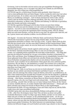 Gesinnung. Und wie die beiden sich nun auch in eine gut ausgebildete Drachengestalt
umzuwandeln beginnen, was so viel sagen will, daß sie nun vollends ins echt Höllische
übergehen, das sich in ihnen nun völlig ausgebildet hat.
[167,05] Ich sage dir, es bleibt diesen Geistern nichts geschenkt. Jedes Lästerwort
wird zu einem glühenden Stein auf ihrem Haupte. Und sie werden bei solch einer Last schon
nach und nach inne, ob sie stärker seien als die Gottheit und fähig, ihre argen Pläne gegen
Mich je in Ausführung zu bringen! – Gott ist durch und durch die reinste Liebe, und aus
solcher Liebe die höchste Weisheit, Ordnung und Macht. Alles das, mag es dir noch so
schrecklich vorkommen, ist Meine Liebe, Weisheit und Ordnung. Es muß alles so geschehen,
damit alles bestehe und nichts verlorengehe!
[167,06] Die eigentliche Höllenqual wird für diese Geister erst jetzt ihren Anfang
nehmen. Du siehst nun auch die ehedem von Cado zerrissenen Quälgeister sich wieder
ergänzen – nur nicht in einer menschenähnlichen, sondern in einer Schlangengestalt. Passe
recht auf, und du wirst gleich der eigentlichen Hetze ansichtig werden. Aber du, Helena,
darfst nun nicht mehr hinsehen, weil das für dich zu arg wäre! Ihr anderen aber sehet hin, und
du, Cyprian, kannst auch nebenher erzählen, was du erblicken wirst!“

168. Kapitel – Gewalten der Finsternis. Höllische Tücke und himmlische Wachsamkeit.
[168,01] Der Franziskaner Cyprian tritt nun einige Schritte näher, um die Szene
ungehinderter betrachten zu können. Aber Ich sage zu ihm: „Cyprian, nähern darfst du dich
dem Orte des Greuels nicht, weil das einen üblen Eindruck auf dich machen könnte! Daher
mache die Schritte wieder zurück, du wirst die Sache auch von deinem früheren Standpunkte
gut übersehen können.“
[168,02] Cyprian tritt auf diese Anrede sogleich zurück und sagt: „O Herr, ich danke
Dir für Deine väterliche Zurechtweisung! Ohne sie wäre ich am Ende ganz hingezogen
worden, was wahrhaftig höchst unglücklich für mich hätte werden können. – Nun fängt aber
auch dort die höllische Geschichte an, ein ganz verzweifeltes Aussehen zu bekommen! O
Kreuz, Blitz und Donner, diese Nordgegend bekommt nun ein schauderhaftes Aussehen! Eine
finster gähnende Grotte öffnet sich weit durch die schroffen Wände eines Gebirges, aus
dessen Schluchten und gigantischen Spalten sich ein stets dichterer finsterer Qualm
entwickelt. Auch vernehme ich ein unheimliches Toben gleich dem eines entfernten großen
Seesturmes. Oh, das fängt an, sehr bedenklich zu werden! Nun erschaue ich zu oberst des
Gebirges über der schaudervollen Grotte zwei Engel sehr düster ernsten Aussehens! Wer etwa
doch diese zwei Engel sind?“
[168,03] Sage Ich: „Sehe sie nur besser an, du wirst sie leicht erkennen!“ – Cyprian
beschaut sie nun schärfer und erkennt bald Sahariel und Robert-Uraniel. Er will sie Mir
nennen; aber Ich untersage ihm solches wegen der Helena, deren Herz zu zartfühlend ist, als
daß es ohne Vorbereitung das Geschäft ihres Gemahls auf einer für ihre Begriffe so gefährlich
scheinenden Stelle mit rechter Ruhe betrachten könnte. – Cyprian versteht solchen Wink und
schweigt. – Aber Helena, wennschon an Meiner Brust mit ihrem Gesicht ruhend, fragt
dennoch Cyprian, ob er die zwei Engel noch nicht erkannt habe. – Cyprian aber entschuldigt
sich recht klug: „Jawohl! Aber ich habe nun vor lauter Schauen keine Weile, dir ihre Namen
zu nennen. Gedulde dich nur, sie werden ohnehin bald selbst herkommen.“ – Helena gibt sich
damit zufrieden und verbirgt ihr Gesicht an Meiner Brust vor den angekündigten
Greuelszenen der Hölle. Ein stets mächtigeres Tosen und Toben zeigt nun an, daß die Hölle
wieder etwas sehr Arges auszuführen beabsichtigt.
[168,04] Cyprian aber, dem dieses donnerähnliche Dröhnen nicht gefallen will, sagt
zu Mir: „Aber Herr, Du heiligster, bester Vater! Was soll denn aus dieser stets gröber
werdenden Brummerei werden? Es fängt sogar dieser Boden, auf dem wir nun stehen, zu
beben und sich zu heben an! Und dort, wo die schaudererregende Grotte – aus der nun
stoßweise Flammen mit massenhaftem Qualm herausschlagen – sich weiter auszudehnen
scheint, wälzen sich jetzt über das Gebirge herab fürchterliche Gewitterwolken gleich
losgerissenen großen Felsstücken. Die Sache bekommt ein niederträchtiges Aussehen,
obschon die höllische Gruppe sich noch friedlich und nichts Arges ahnend vor dem Eingang
 