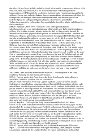 der schrecklichen Grotte befindet und nicht einmal Miene macht, etwas zu unternehmen. – Ich
bitte Dich, Herr, sage uns doch, was aus dieser sonderbaren Vorbereitung am Ende
herauswachsen wird? Ich entdecke sonst nichts als immer mehr Flammen, die aus der Grotte
schlagen. Ebenso stets mehr des dicksten Rauches aus der Grotte wie aus anderen Klüften des
Gebirges und ein ständiges Anwachsen der Gewitterwolken. Die beiden Engel auf der
höchsten Spitze des Gebirges sind ganz ruhig und scheinen diese grauenhaften
Vorbereitungen gar nicht zu bemerken. Der unerträgliche Sturmlärm scheint nicht bis zu ihren
Ohren zu dringen.“
[168,05] Rede Ich: „Mein lieber Freund! Die Hölle ist nie gefährlicher und
unheilbringender, als so sie sich äußerlich ganz ruhig verhält, aber dafür innerlich mit desto
größerer Wut zu toben beginnt – wie dies soeben der Fall ist. Dagegen aber ist auch der
Himmel nie wachsamer gegen die Hölle gestellt, als wenn er sich bei solchen Umtrieben der
Hölle ganz ruhig und gleichmütig zu verhalten scheint. So lange die Hölle bloß innerlich gärt
und tobt, schreitet der Himmel nicht ein. Aber wenn sie, mit der Weile ermutigt, ihre Wut
nach außen hin in Wirksamkeit treten läßt, dann wird schon auch der Himmel seine
Gegenmittel in nachdrücklichste Wirksamkeit treten lassen. – Gib nur genau acht, wie die
Hölle nun ihren alten Versuch, Mich zu fangen und zu stürzen, tückisch unter dem
Deckmantel äußerer Ruhe erneuern wird. So du jetzt einen Blick auf die Erde werfen magst,
wozu du bloß über deine Achsel links zu schauen brauchst – wirst du genau gewahren, wie
die Hölle nun auch an den Höfen gleichermaßen tätig einzuwirken sich bemüht, um die ganze
Erde in einem alles verheerenden Krieg zu entflammen. Sie wird ihr Vorhaben auch hie und
da zum Ausbruch bringen; aber dann passe auf, auf welch eine Weise ihr da das Handwerk
gelegt wird! – Betrachte daher nur diesen Höllenausbruch und seine Folge, so wirst du leicht
schließen können, wie sich auf der Erde alles das, was hier nun vorgeht, in entsprechender
Weise nachbilden wird. – Siehe, der Rumor wird schon wieder stärker, die Flammen in der
Grotte werden intensiver und der Qualm selbst glühend! Die Rotte vor der Grotte wird
zahlreicher und fängt an, sich gegen uns her zu bewegen. Nun wird es bald losgehen!“

169. Kapitel – Der höllische Himmelssturm bricht los. – Friedensgeister in der Höhe.
Furchtbare Wendung für die Scharen der Finsternis.
[169,01] Cyprian wendet kein Auge ab von der Szene. Ich aber gebe Meinen Dienern
einen Wink, und diese verstehen, was sie zu tun haben.
[169,02] Nach einer kurzen Weile sagt Cyprian ängstlich: „Herr, wir werden uns am
Ende doch zu einem Rückzug bequemen müssen. Denn die Hölle scheint nun alle ihre viele
tausend Jahre alten Gefangenen freizulassen, damit sie mit vereinten Kräften Dich samt dem
ganzen Himmel in Beschlag nehmen. Sie wandern nun keck auf uns zu! Und diese Gestalten,
wahrlich mitunter lächerlich gräßlich! Wie sich einige aufblähen und bald darauf wieder
zusammensinken bis zur Größe eines kleinen Affen! Auch allerlei Waffen fange ich an zu
entdecken! Spieße, Lanzen, Schwerter und Gewehre aller Art. Das geht ja auf einen
ordentlichen Krieg los! Aber gegen wen denn? Gegen uns etwa doch nicht? Sehen sie uns
denn auch, weil sie sich gerade gegen uns her richten?“
[169,03] Sage Ich: „Freilich gilt der Krieg von seiten der Hölle allzeit uns! Sehen
können sie uns nicht; wohl aber vermuten sie uns hier, weil sie an der Stelle gegen uns her,
die eigentlich der geistige Mittag ist, eine Art Helle wahrnehmen. Sie mühen sich vergeblich
ab, uns näherzukommen. Sie meinen wohl, daß sie vorwärts gehen, aber ihr scheinbares
Vorwärts ist ein Rückgang und ein stets mehr Sichentfernen von uns. Daher lassen wir sie
auch traben, da wir wissen, wie weit und wohin sie mit dieser Bewegung kommen werden.
[169,04] Sie werden aber mit der Weile inne, daß sie um nichts vorwärtskommen trotz
all ihres Mühens. Und dies wird das Zeichen zum Ausbruch ihrer inneren Wut sein, in der sie
sich selbst gegenseitig ohne Schonung anfallen und zerreißen werden gleich wilden Bestien.
Gib jetzt nur recht acht, ganz besonders auf ihre Bewegung!“
[169,05] Cyprian achtet nun sehr auf alles, was sich in der Bewegung der Höllenrotte
ergibt. – Miklosch und Graf Bathianyi aber sagen einstimmig: „Herr, übergroß ist Deine
Langmut und Geduld, daß Du solchem Treiben mit Deiner sanftmütigsten Gelassenheit
 