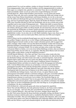 zusehen kannst! So es auf uns ankäme, würden wir diesem Gesindel einen ganz kuriosen
Ernst entgegensenden. Nein, solch eine Frechheit, sich Dir entgegenstemmen zu wollen, ja
Dich sogar, so es möglich wäre, gänzlich zu vernichten! Nein, das ist zu überhöllisch arg!
Solch ein Gedanke würde von uns aus schon einer ewigen Züchtigung wert sein!“
[169,06] Rede Ich: „Meine lieben Kindlein, lasset beiseite, was nur immer den Namen
Ärger hat! Denn seht, aller noch so geringe Ärger entstammt der Hölle und verträgt sich nie
mit der reinen Natur Meiner himmlischen, noch kleinen Kindlein, als wie ihr es nun noch
seid. Ihr müßt euch überhaupt über gar keine Erscheinung, wie böse sie auch immer aussehen
mag, auch nur im geringsten ärgern. Denn das Ärgern der Kinder der Himmel verleiht der
Hölle einen Vorschub und gibt ihr Stoff zum Wiederärger, den sie nur zu leicht und zu bald
vergrößert und in einen neuen Wirkungsstand setzt. – Denket aber dafür in euerem Herzen,
daß dies alles also geschehen muß, so in jene Grotte auch einmal ein sanfteres Licht dringen
soll. Denket, daß die ganze Hölle aus Wesen besteht, die teils durch ihre und zum Teile durch
die Geschichte der Weltgroßen zu solchen Teufeln geworden sind und ihr geistiges Leben
gänzlich verwirkt haben. Sie sind nun unendlich unglücklich und werden noch stets
unglücklicher werden. An uns aber, die wir alle Macht innehaben, liegt es nun, ihnen so viel
als möglich zu helfen, und zwar durch jedes Mittel, durch das eine Hilfe noch möglich
erscheint.
[169,07] Dieser nun bevorstehende Kampf gegen uns setzt ihr mattes Scheinleben in
eine größere Tätigkeit, durch die sie vor der völligen Auflösung geschützt werden. Durch den
fehlgeschlagenen Versuch werden sie dann wieder in Kenntnis gesetzt, daß sie gegen Gott
nichts vermögen. Dann werden viele aus ihrer Rotte bescheidener werden und sich bei einer
ähnlichen künftigen Unternehmung nicht mehr beteiligen. Und das ist dann ein wirklicher
Fortschritt dieser verlorenen Schafe. Für sie stehen uns dann schon wieder eine Menge
wirksamster Mittel zu Gebote, sie in eine etwas hellere Belebung zu leiten, ohne uns direkt an
ihrem freien Willen, der ihr Leben ist, zu vergreifen. Daß aber derlei Bäume nicht mit einem
Hiebe gefällt werden dürfen, werdet ihr hoffentlich einsehen?“
[169,08] Spricht Miklosch: „O ja, Herr und Vater! Nun ist uns schon wieder alles klar,
und es ist alles gut, was Du, o Herr, anordnest! – Aber nun entdecke ich, daß auf den Spitzen
der überhohen Gebirge sich lichte Geister stets mehr zu sammeln beginnen. Auch auf der
höchsten Spitze stehen neben den zwei ersten eine Menge anderer uns ganz unbekannter
kräftigster Engel. Und da, seht in die Lüfte empor! Ungeheure Scharen schweben in
wohlgeordneten Reihen und haben ein scharfes Auge auf die Bewegungen der höllischen
Rotte. Und die Höllenrotten scheinen sie zu bemerken, weil sie nun auf einmal ihre
grimmigsten Gesichter erheben und ihre Wurfgeschütze aufwärts zu richten beginnen.“
[169,09] Spricht Cyprian: „Ja, Bruder Miklosch, hast recht! Dort nahe an der wahren
Teufelsgrotte habe ich schon eine Art Raketen in die Höhe steigen sehen, die aber nicht bis
zur Achtelhöhe des Gebirges kamen. Auch sehe ich nun, wie ganze Massen an den
schwarzgrauen Felswänden aufwärts zu klimmen anfangen, aber ganz verzweifelt schlechte
Fortschritte machen. Von unten her werden sie entsetzlich bedroht, und zum weiteren
Emporklimmen scheinen sie auch keine Lust zu haben. Die Geschichte fängt an, ein
tragisches Aussehen zu bekommen! Nun ist eine ganze Rotte über eine sehr hohe Steilwand
herabgestürzt und wird nun gleich wieder angetrieben, neu aufwärts zu klimmen. Sie sträubt
sich, indem sie auf die Unmöglichkeit hinweist; aber man fängt an, sie mit glühenden Spießen
zu bearbeiten. Ah, das ist schauderhaft!“
[169,10] Rede Ich: „Gebt jetzt alle genau acht, denn nun beginnt die eigentliche
Hetze! Nun soll aber Miklosch, der mehr gelassenen Geistes ist, die Szene weiter erzählen,
wie sie vor sich geht – und zwar ohne alle verwundernden Zwischenrufe! Also sei es!“
[169,11] Spricht Miklosch: „Herr und Vater! Ich armes, sündiges Wesen danke Dir
aus aller Tiefe meines Herzens für diesen herrlichen und großen Auftrag, den Bruder Cyprian
abzulösen in diesem wahrlich jeden noch so standhaften Beobachter höchst in Anspruch
nehmenden Geschäfte. Aber ich muß daneben auch sogleich offen bekennen, daß es mir dabei
um nichts besser gehen wird. Denn die Mißerfolge jener höllischen Mühen sind selbst für die
Hölle und ihre Streiter zu grell und schaudererregend, als daß selbst das beherzteste Gemüt
 