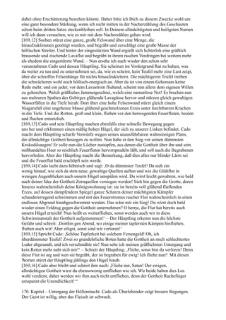 dabei ohne Erschütterung bestehen könnte. Daher bitte ich Dich zu diesem Zwecke wohl um
eine ganz besondere Stärkung, wenn ich nicht mitten in der Nacherzählung des Geschauten
schon beim dritten Satze steckenbleiben soll. In Deinem allmächtigsten und heiligsten Namen
will ich dann versuchen, wie es mir mit dem Nacherzählen gehen wird.
[169,12] Soeben stürzt eine ganze, große Felswand über eine Menge, die
hinaufzuklimmen genötigt wurden, und begräbt und zerschlägt eine große Masse der
höllischen Streiter. Und hinter der eingestürzten Wand ergießt sich lichterloh eine gräßlich
brausende und zischende Lavaflut und begräbt in ihrem raschen Vordringen bei weitem mehr
als ehedem die eingestürzte Wand. – Nun ersehe ich auch wieder den schon sehr
verunstalteten Cado und dessen Häuptling. Sie scheinen im Vordergrund Rat zu halten, was
da weiter zu tun und zu unternehmen sei, da, wie es scheint, kein Teufel mehr eine Lust zeigt,
über die schroffen Felsenhänge für nichts hinaufzuklettern. Die mächtigeren Teufel treiben
die schwächeren wohl noch höllisch-energisch an. Aber da ist von einem Gehorsam keine
Rede mehr, und ein jeder, vor dem Lavastrom fliehend, scheint nun allein dem eigenen Willen
zu gehorchen. Welch gräßliches Jammergeschrei, welch eine namenlose Not! Es brechen nun
aus mehreren Spalten des Gebirges glühende Lavagüsse hervor und stürzen gleich gewaltigen
Wasserfällen in die Tiefe herab. Dort über eine hohe Felsenwand stürzt gleich einem
Niagarafall eine ungeheure Masse glühend geschmolzenen Erzes unter furchtbarem Krachen
in die Tiefe. Und die Rotten, groß und klein, fliehen vor den herwogenden Feuerfluten, heulen
und fluchen entsetzlich.
[169,13] Cado und sein Häuptling machen ebenfalls eine schnelle Bewegung gegen
uns her und erklimmen einen mäßig hohen Hügel, der sich zu unserer Linken befindet. Cado
macht dem Häuptling scharfe Vorwürfe wegen seines unausführbaren wahnsinnigen Plans,
die allmächtige Gottheit besiegen zu wollen. Nun habe er den Sieg vor seinen dümmsten
Krokodilsaugen! Er solle nun die Löcher zustopfen, aus denen die Gottheit über ihn und sein
mißhandeltes Heer so reichlich Feuerfluten hervorsprudeln läßt, und soll auch die Begrabenen
hervorholen. Aber der Häuptling macht die Bemerkung, daß dies alles nur blinder Lärm sei
und die Feuerflut bald erschöpft sein werde.
[169,14] Cado lacht dazu höhnisch und sagt: ,O du dümmster Teufel! Da sieh ein
wenig hinauf, wie sich da stets neue, gewaltige Quellen auftun und wie die Glühflut in
wenigen Augenblicken auch unsern Hügel umspülen wird. Du wirst leicht gewahren, wie bald
nach deiner Idee der Gottheit Zornquellen versiegen werden! Sieh hin gegen die Grotte, deren
Inneres wahrscheinlich deine Königswohnung ist: sie ist bereits voll glühend fließenden
Erzes, auf dessen dampfendem Spiegel ganze Scharen deiner mächtigsten Kämpfer
schaudererregend schwimmen und mit des Feuerstromes rascher Flut wahrscheinlich in einen
endlosen Abgrund hinabgeschwemmt werden. Das wäre mir ein Sieg! Du wirst doch bald
wieder einen Feldzug gegen die Gottheit unternehmen? O herrje, die Flut hat bereits auch
unsern Hügel erreicht! Nun heißt es weiterfliehen, sonst werden auch wir in diese
Schwimmanstalt der Gottheit aufgenommen!‘ – Der Häuptling erkennt nun die höchste
Gefahr und schreit: ,Dorthin gen Abend, wo einige meiner tapfersten Kämpen hinfliehen,
fliehen auch wir! Aber eiligst, sonst sind wir verloren!‘
[169,15] Spricht Cado: ,Schöne Tapferkeit bei solchem Fersengeld! Oh, ich
überdümmster Teufel! Zwei so grundehrliche Boten hatte die Gottheit an mich schlechtestes
Luder abgesandt, und ich verschmähte sie! Nun sehe ich meinen gräßlichsten Untergang und
kein Retter mehr naht sich mir!‘ – Schreit der Häuptling: ,Fliehe, sonst bist du verloren! Denn
diese Flut ist arg und wen sie begräbt, der ist begraben für ewig! Ich fliehe nun!‘ Mit diesen
Worten stürzt der Häuptling jählings den Hügel hinab.
[169,16] Cado aber bleibt und schreit ihm nach: ,Fliehe nur, Satan! Der ewigen,
allmächtigen Gottheit wirst du ebensowenig entfliehen wie ich. Wir beide haben dies Los
wohl verdient, daher werden wir ihm auch nicht entfliehen, denn der Gottheit Rachefinger
umspannt die Unendlichkeit!‘“

170. Kapitel – Untergang der Höllenmacht. Cado als Überlebender zeigt bessere Regungen.
Der Geist ist willig, aber das Fleisch ist schwach.
 