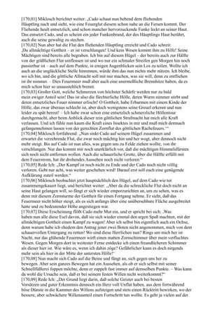 [170,01] Miklosch berichtet weiter: „Cado schaut nun bebend dem fliehenden
Häuptling nach und sieht, wie eine Feuerglut diesem schon nahe an die Fersen kommt. Der
Fliehende heult entsetzlich, und schon mancher hervorzuckende Funke leckt an seiner Haut.
Das entsetzt Cado, und es scheint ein jeder Funkenbrand, der des Häuptlings Haut berührt,
auch die seine gewaltig zu stechen.
[170,02] Nun aber hat die Flut den fliehenden Häuptling erreicht und Cado schreit:
,Du allmächtige Gottheit – er ist verschlungen! Und kein Wesen kommt ihm zu Hilfe! Seine
Mächtigen sind bereits alle begraben. Ich bin auf diesem Hügel – der bereits auch zur Hälfte
von der gräßlichen Flut umflossen ist und wo nur ein schmaler Streifen gen Morgen hin noch
passierbar ist – auch auf dem Punkte, in einigen Augenblicken sein Los zu teilen. Wollte ich
auch an die unglückliche Stelle hinrennen, würde ihm das nun nichts mehr nützen. Ich bleibe,
wo ich bin, und die göttliche Allmacht soll mit mir machen, was sie will, denn zu entfliehen
ist ihr nimmer. – Dies Feuermeer muß aber auch eine unermeßliche Brennhitze haben, da es
mich schon hier so unausstehlich brennt.
[170,03] Großer Gott, welche Schmerzen von höchster Schärfe werden nur zu bald
mein ewiger Anteil sein! Das ist also die fürchterliche Hölle, deren Wurm nimmer stirbt und
deren entsetzliches Feuer nimmer erlischt! O Gottheit, habe Erbarmen mit einem Kinde der
Hölle, das zwar überaus schlecht ist, aber doch wenigstens seine Greuel erkennt und nun
leider zu spät bereut! – Ich habe zwar schon eine entsetzlich schmerzliche Höllentour
durchgemacht, aber beim Anblick dieser rein göttlichen Strafmacht hat mich alle Kraft
verlassen. Und ich fühle nun kaum die Kraft eines Insektes in mir und muß mich demnach
gefangennehmen lassen von der gerechten Zornflut des göttlichen Rachefeuers.‘“
[170,04] Miklosch fortfahrend: „Nun sinkt Cado auf seinem Hügel zusammen und
erwartet die verzehrende Flut, die zwar noch mächtig hin und her wogt, aber dennoch nicht
mehr steigt. Bis auf Cado ist nun alles, was gegen uns zu Felde ziehen wollte, von ihr
verschlungen. Nur das kommt mir noch unerklärlich vor, daß die mächtigen Himmelsfürsten
sich noch nicht entfernen wollen. Auch die schauerliche Grotte, über die Hälfte erfüllt mit
dem Feuerstrom, hat ihr drohendes Aussehen noch nicht verloren.“
[170,05] Rede Ich: „Der Kampf ist noch nicht zu Ende und der Cado noch nicht völlig
verloren. Gebt nur acht, was weiter geschehen wird! Darauf erst soll euch eine genügende
Aufklärung zuteil werden.“
[170,06] Miklosch beobachtet jetzt hauptsächlich den Hügel, auf dem Cado wie tot
zusammengekauert liegt, und berichtet weiter: „Aber da die schreckliche Flut doch nicht an
seine Haut gelangen will, so fängt er sich wieder emporzurichten an, um zu sehen, was es
denn mit diesem Zornsturme der Gottheit für einen Fortgang nehme. Er sieht, daß das
Feuermeer nicht höher steigt, als es sich anfangs über eine unübersehbare Fläche ausgebreitet
hatte und zu bedeutender Höhe angestiegen war.
[170,07] Diese Erscheinung flößt Cado mehr Mut ein, und er spricht bei sich: ,Was
haben nun alle diese Esel davon, daß sie sich wieder einmal den argen Spaß machten, mit der
allmächtigen Gottheit einen Kampf zu wagen! Aber ich selbst bin eigentlich auch ein Ochse,
denn warum habe ich ehedem den Antrag jener zwei Boten nicht angenommen, mich von dem
schauervollen Untergang zu retten! Wo sind diese Herrlichen nun? Rings um mich her ist
Nacht, nur das glühende Feuermeer wirft einen matten Zornschimmer über mein verfluchtes
Wesen. Gegen Morgen dort in weitester Ferne entdecke ich einen freundlicheren Schimmer
als dieser hier ist. Wie wäre es, wenn ich dahin zöge? Gefährlicher kann es doch nirgends
mehr sein als hier in der Mitte der untersten Hölle!‘
[170,08] Nun macht sich Cado auf die Beine und fängt an, sich gegen uns her zu
bewegen. Aber sein ganzes Bewegen hat ein Aussehen, als ob er sich selbst mit seiner
Schnellfüßlerei foppen möchte, denn er zappelt fast immer auf demselben Punkte. – Was kann
da wohl die Ursache sein, daß er bei seinem festen Willen nicht weiterkommt?“
[170,09] Rede Ich: „Der Grund liegt darin, daß solche Geister auch bei besten
Vorsätzen und guter Erkenntnis dennoch ein Herz voll Unflat haben, aus dem fortwährend
böse Dünste in die Kammer des Willens aufsteigen und stets einen Rücktritt bewirken, wo der
bessere, aber schwächere Willensanteil einen Fortschritt tun wollte. Es geht ja vielen auf der
 