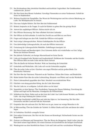 231. Der Kirchendiener über christliche Gleichheit und kirchliche Ungleichheit. Der Großdienstbare
     verdammt den ,,Ketzer"
232. Der Herr bietet dem Mesner Aufnahme. Gewaltige Flammenkur an seinen Verdammern. Schluß der
     Szene im Stephansdom
233. Weiteres Geschick der Dompfaffen. Das Wesen der Weisheitsgeister und ihre schwere Bekehrung zur
     Liebe. Die Militärpatrouille im Jenseits
234. Eine neue Aufgabe Roberts. Der Herr über den Soldatenstand
235. Roberts Ansprache an die Truppe. Er sucht ihr Klarheit zu geben über das geistige Reich
236. Antwort des ungläubigen Offiziers. Helena mischt sich ein
237. Des Offiziers Herzenszug. Der Vater offenbart Sich dem Liebenden
238. Der Offizier als Heilverkünder. Er treibt ihre Zweifel aus und führt sie zum Herrn
239. Fragen und Anliegen aus dem Volk. Geduld des Offiziers wird erprobt
240. Noch einige Lebensgeschichten. Weitere Geduldsproben für den Offizier
241. Eine denkwürdige Lebensgeschichte, die auch den Offizier interessiert
242. Fortsetzung der Lebensgeschichte Mathildes. Enthüllungen traurigster Art
243. Des Herrn Gnade und Barmherzigkeit. Zwei Getrennte dürfen sich wiederfinden vor Gott. Selige
     Wonne des höchsten Himmels
244. Der jüdische Feldwebel, ein feuriger Messiasfreund im Geiste Davids
245. Liebe als Grundquell aller Weisheit und Ausdruckskraft. Dichtkunst des Verstandes und des Gemüts.
     Des Offiziers Bitte um mehr Liebe und des Herrn Antwort
246. Über die Quelle der höchsten Weisheit. Wink zur Sammlung der Gottesliebe
247. Gottesliebe und Weiberliebe. Alle Liebe soll von der Gottesliebe ausgehen
248. Über die rechte Liebe zu Gott. Gleichnis vom engen Pförtchen und der großen Bürde. Ein
     himmlisches Vaterunser
249. Der Herr über das Vaterunser. Platzstreit an der Vaterbrust. Helena über Gottes- und Bruderliebe
250. Robert belehrt Peter über die rechte Liebesreifung. Beispiele vom Phönix und von der Weinkelter
251. Peters Liebesausbruch gegenüber dem Vater. Abschied vom erscheinlichen Wien
252. Gleichnis vom streng-gerechten König, den die Liebe überwindet
253. Was die Liebe tut, ist wohlgetan. Laß dich allein von ihr leiten!
254. Segensbitte vor dem Speisen. Über Swedenborg. Segnung des Hauses Habsburg. Einwirkung der
     Geister und Engel auf die Menschen. Grundgesetz der Willensfreiheit
255. Schlußwort des Herrn: Haltet euch an den Geist der Liebe! Aus Liebe kommt Weisheit, aus Weisheit
     Liebe - die ewige Ordnung des Lebens in Gott
256. Die heilige Gesellschaft verläßt Wien und zieht den Alpen zu. Am Semmering. Der Herr über
     Grenzsteine und über Land und Volk der Steiermark
257. Gespräche über alte und neue Zeit. Die Welt war nie gut, immer nur wenige Menschen in ihr
258. In Mürzzuschlag. Über das Zeitalter der Technik. Es fehlen Glaube und Liebe und darum der wahre
     Segen
259. In Frohnleiten. Kirchlich vernagelte Geister
260. Eine andere Geisterszene. Der Herr mit den Seinen am Reinerkogel. Heilsuchende Geister aus den
     Bergeshöhen
261. Zustrom von Dämonen und Naturgeistern. Über das Wesen der Berggeister. Jakob Lorber, dem der
     Herr durch seinen Engel diktiert, mit seinen Getreuen im Gesichtskreise der heiligen Gesellschaft
262. Wandergeister aus dem Sternbild des Hasen. Licht und Liebe und ihre verschiedenen Wirkungen
 
