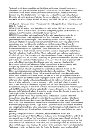 Welt auch so: sie kennen das Gute und das Wahre und nehmen sich auch immer vor, es
auszuüben. Aber gewöhnlich in den Augenblicken, da sie das Gute und Wahre in ihren Willen
aufnehmen wollen, dunstet dann auch ihr Fleisch am meisten; sie werden schwach und
kommen trotz ihres Strebens nicht vom Fleck. Und so ist der Geist stets willig, aber das
Fleisch ist schwach! An diesem Cado habt ihr nun ein lebendiges Beispiel, wie ein Mensch
oder Geist aus seiner eigenen Kraft nichts vermag ohne Mich. Mit Mir aber vermag er alles!“

171. Kapitel – Veränderte Szene – Versuchungsvolle Höllengeister. Cado ruft die Gnade und
Hilfe der Gottheit an.
[171,01] Rede Ich weiter: „Nun aber gebt weiter acht, und du, Miklosch, mache den
Erzähler. Denn es ist hier in dieser Gesellschaft nicht jedem gegeben, das Kommende zu
schauen, aber in Unkenntnis soll niemand belassen werden.“
[171,02] Miklosch fängt nach einer kurzen Weile wieder zu erzählen an: „Ah, das ist
wahrlich im höchsten Grade tragikomisch! Aus dem Feuermeer, das noch immer
grauenerregend mit donnerartigem Getöse dahinwogt und eine zahllose Menge Blitze
entsendet, erheben sich nun ganz muntere Gestalten in Unzahl. Von vorne sehen sie recht
anmutig aus, aber vom Rücken her wie halbverweste Totengerippe. Das Wogen der
glühenden Flut scheint sie nicht im geringsten zu genieren und die gewaltigste Glühhitze
scheint ihnen nur ein höchst angenehmes Gefühl zu verursachen. Die Blitze fahren durch sie
durch wie Wasser durch ein Sieb, ohne die munteren Gestalten im geringsten zu belästigen.
Wahrlich im höchsten Grade sonderbar! Ah, sie mehren sich stets mehr und machen einen
förmlichen Reigen. Eine von vorne sehr elegant aussehende Gruppe bewegt sich in zierlichen
Schritten gegen Cado hin, der diese Erscheinung mit größter Aufmerksamkeit betrachtet, ohne
jedoch daran ein sichtliches Wohlgefallen zu haben. Aber dennoch staunt er ganz verblüfft
diese vielen Tänzergruppen an. Eine Gruppe macht jetzt knapp am Hügel graziöse
Bewegungen und scheint Cado zu unterhalten, denn er hat sie schon ein paarmal recht
wohlgefällig angelächelt. Aber den Rücken bekommt er nicht zu Gesicht.
[171,03] Nun eilen ein paar Tänzerinnen mit rosenfarbigen Schleifen zu ihm auf den
Hügel und winken ihm, ihnen auf den glühenden Tanzboden zu folgen. – Aber Cado
entschuldigt sich und spricht: ,Meine Füße würden sich auf solch einem Tanzboden nicht
halten, daher bleibe ich, wo ich bin. Bleibet ihr aber, wo es euch gut zu gehen scheint! Ich
brauche von solch einem brennheißen Vergnügen wahrlich nichts!‘ – Aber zwei kommen ihm
näher und geben sich alle Mühe, ihn auf das glühende Eis zu locken. Cado aber gebietet
ihnen, sich ihm nicht mehr zu nahen, ansonsten er wider sie Gewalt gebrauchen müßte. Je
mehr er aber ihnen droht, desto mehr zeigen sie ihm von ihren Vordergrundsreizen und
bestreben sich, ihn ganz zu bezaubern. Wahrlich ein sonderbares Schauspiel! Merkwürdig ist,
daß die Höllengrazien bei allen verlockenden Bewegungen doch nicht aus ihrer Haltung
kommen, daß Cado ihrer Rückenteile ansichtig werden könnte. Eine bemüht sich nun, ihm die
Schleife gleich einer Schlinge um den Hals zu werfen.
[171,04] Cado aber weicht einige Schritte zurück. Er hebt einen Stein auf, schleudert
ihn der Grazie an die Brust und schreit mit wahrer Donnerstimme: ,Zurück, Höllenbestie!
Wenn Satan, dein Gebieter, kein besseres Verführungsmittel hat, einen armen Teufel noch
tiefer in die Hölle hinabzuziehen, dann soll er sich heimspielen lassen! Glaubt denn dieses der
Gottheit widerspenstige Rindvieh, Vögel meines Gelichters werden sich dummen Weltfinken
und Gimpeln gleich auf seine alten, saudummen Leimruten setzen und sich fangen lassen? Da
irrt er sich, ein Aar setzt sich nie auf eine Leimspindel! Saget das euerm Ochsen von einem
Gebieter!‘
[171,05] Nun spricht die zweite Kameradin: ,Aber lieber Freund, du irrst dich
gewaltig über unsere große Fürstin Minerva! Siehe, sie kennt deinen großen Geist und will dir
durch uns Genien eine kleine Vor-Auszeichnung zuteil werden lassen. Danach wird sie dir
dann selbst im höchsten Glanze ihrer Macht und Kraft liebreichst entgegenkommen, um dich
einzuführen zu den allerhöchsten Ehren! Dies, weil du der einzige warst, der diesen von der
alten Gottheit gegen einige Feiglinge der großen Fürstin gerichteten Feuerwogen beharrlichen
Widerstand geleistet hat. Erkenne daher die Gnade, die dir deiner unbezwingbaren Kraft
 