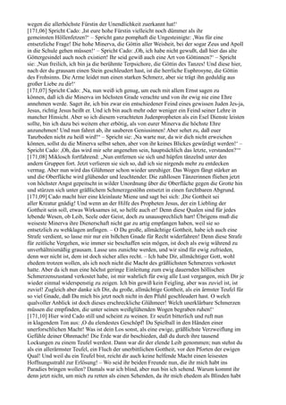 wegen die allerhöchste Fürstin der Unendlichkeit zuerkannt hat!‘
[171,06] Spricht Cado: ,Ist eure hohe Fürstin vielleicht noch dümmer als ihr
gemeinsten Höllenfetzen?‘ – Spricht ganz pomphaft die Ungesteinigte: ,Was für eine
entsetzliche Frage! Die hohe Minerva, die Göttin aller Weisheit, bei der sogar Zeus und Apoll
in die Schule gehen müssen!‘ – Spricht Cado: ,Oh, ich habe nicht gewußt, daß hier das alte
Göttergesindel auch noch existiert! Ihr seid gewiß auch eine Art von Göttinnen?‘ – Spricht
sie: ,Nun freilich, ich bin ja die berühmte Terpsichore, die Göttin des Tanzes! Und diese hier,
nach der du grausam einen Stein geschleudert hast, ist die herrliche Euphrosyne, die Göttin
des Frohsinns. Die Arme leidet nun einen starken Schmerz, aber sie trägt ihn geduldig aus
großer Liebe zu dir!‘
[171,07] Spricht Cado: ,Na, nun weiß ich genug, um euch mit allem Ernst sagen zu
können, daß ich die Minerva im höchsten Grade verachte und von ihr ewig nie eine Ehre
annehmen werde. Saget ihr, ich bin zwar ein entschiedener Feind eines gewissen Juden Jes-ja,
Jesus, richtig Jesus heißt er. Und ich bin auch mehr oder weniger ein Feind seiner Lehre in
mancher Hinsicht. Aber so ich diesem verachteten Judenpropheten als ein Esel Dienste leisten
sollte, bin ich dazu bei weitem eher erbötig, als von eurer Minerva die höchste Ehre
anzunehmen! Und nun fahret ab, ihr sauberen Geniusinnen! Aber sehet zu, daß euer
Tanzboden nicht zu heiß wird!“ – Spricht sie: ,Na warte nur, da wir dich nicht erweichen
können, sollst du die Minerva selbst sehen, aber von ihr keines Blickes gewürdigt werden!‘ –
Spricht Cado: ,Oh, das wird mir sehr angenehm sein, hauptsächlich das letzte, verstanden?‘“
[171,08] Miklosch fortfahrend: „Nun entfernen sie sich und hüpfen tänzelnd unter den
andern Gruppen fort. Jetzt verlieren sie sich so, daß ich sie nirgends mehr zu entdecken
vermag. Aber nun wird das Glühmeer schon wieder unruhiger. Das Wogen fängt stärker an
und die Oberfläche wird glühender und leuchtender. Die zahllosen Tänzerinnen fliehen jetzt
von höchster Angst gepeitscht in wilder Unordnung über die Oberfläche gegen die Grotte hin
und stürzen sich unter gräßlichem Schmerzgestöhn entsetzt in einen furchtbaren Abgrund.
[171,09] Cado macht hier eine kleinlaute Miene und sagt bei sich: ,Die Gottheit sei
aller Kreatur gnädig! Und wenn an der Hilfe des Propheten Jesus, der ein Liebling der
Gottheit sein soll, etwas Wirksames ist, so helfe auch er! Denn diese Qualen sind für jedes
lebende Wesen, ob Leib, Seele oder Geist, doch zu unaussprechlich hart! Übrigens muß die
weiseste Minerva ihre Dienerschaft nicht gar zu artig empfangen haben, weil sie so
entsetzlich zu wehklagen anfingen. – O Du große, allmächtige Gottheit, habe ich auch eine
Strafe verdient, so lasse mir nur ein bißchen Gnade für Recht widerfahren! Denn diese Strafe
für zeitliche Vergehen, wie immer sie beschaffen sein mögen, ist doch als ewig während zu
unverhältnismäßig grausam. Lasse uns zunichte werden, und wir sind für ewig zufrieden,
denn wer nicht ist, dem ist doch sicher alles recht. – Ich habe Dir, allmächtiger Gott, wohl
ehedem trotzen wollen, als ich noch nicht die Macht des gräßlichsten Schmerzes verkostet
hatte. Aber da ich nun eine höchst geringe Einleitung zum ewig dauernden höllischen
Schmerzenszustand verkostet habe, ist mir wahrlich für ewig alle Lust vergangen, mich Dir je
wieder einmal widerspenstig zu zeigen. Ich bin gewiß kein Feigling, aber was zuviel ist, ist
zuviel! Zugleich aber danke ich Dir, du große, allmächtige Gottheit, als ein ärmster Teufel für
so viel Gnade, daß Du mich bis jetzt noch nicht in den Pfuhl geschleudert hast. O welch
qualvoller Anblick ist doch dieses erschreckliche Glühmeer! Welch unerklärbare Schmerzen
müssen die empfinden, die unter seinen weißglühenden Wogen begraben ruhen!‘
[171,10] Hier wird Cado still und scheint zu weinen. Er seufzt bitterlich und ruft nun
in klagendem Ton aus: ,O du elendestes Geschöpf! Du Spielball in den Händen einer
unerforschlichen Macht! Was ist dein Los sonst, als eine ewige, gräßlichste Verzweiflung im
Gefühle deiner Ohnmacht! Die Erde war dir beschieden, daß du durch ihre tausend
Lockungen zu einem Teufel werdest. Dann war dir der elende Leib genommen; nun stehst du
als ein allerärmster Teufel, ein Fluch der unerbittlichen Gottheit, vor den Pforten der ewigen
Qual! Und weil du ein Teufel bist, reicht dir auch keine helfende Macht einen leisesten
Hoffnungsstrahl zur Erlösung! – Wo seid ihr beiden Freunde nun, die ihr mich habt ins
Paradies bringen wollen? Damals war ich blind, aber nun bin ich sehend. Warum kommt ihr
denn jetzt nicht, um mich zu retten als einen Sehenden, da ihr mich ehedem als Blinden habt
 