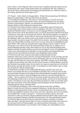 retten wollen vor dem Abgrund? Aber ich schreie jetzt vergeblich, denn der Jammer aus der
Verdammung eines armen Teufels dringt nimmer an ein göttliches Ohr. Wer verflucht ist,
dem ist die ewige, schmerzvollste Verzweiflung sein schreckliches Los. Wehe mir! Dies ist
der Anfang, dem aber kein Ende folgen wird!‘“

172. Kapitel – Cados irdische Lebensgeschichte – Weitere Herzenserprobung. Die höllische
Minerva im Staatswagen. Cados geweihte Steine der Abwehr.
[172,01] Miklosch fortfahrend: „Nun starrt er wieder trübsinnig vor sich hin und wirft
dann einen Blick nach der entsetzlichen Grotte, aus deren Hintergrund stets gewaltigere
Flammen emporschlagen, begleitet von unheimlichem Tosen und Stimmen, wie sie nur
höchster Schmerz einem Gemarterten erpressen kann.
[172,02] Dem Cado stehen die Haare zu Berge. In seiner Miene malt sich Furcht und
Verzweiflung, und in seinem Inneren wird es zornglühend. Nun faßt er einen Stein und
spricht mit bebender Stimme: ,O komm nur, du mir angesagte Minerva, du Urgrund alles
Übels! Dieser Stein soll dir dein Gehirn messen, wieviel der grausamsten Weisheit doch darin
vorhanden sei. Gott oder ein Teufel gebe mir Antwort: Wer sind die Gequälten, wer quält sie,
und was ist ihre Schuld? – Keine Antwort? Auch aus der Hölle keine! Das ist schon die Art
der Mächtigen, daß sie die Stimme eines armen Teufels als nichts betrachten. – Mein Herz, du
fragst umsonst, hier gibt es keinen Trost mehr! Du bist verloren, verloren auf ewig! Gewöhne
dich an die Diamanthärte der Hölle, an die Ferne von Gott und an die Unzulänglichkeit jeder
deiner Bitten! Aber welch eine schaudervollste Angewöhnung wird das werden?! Auf der
Erde ging es zwar, daß ich mich an die Greuel gewöhnen konnte, die zu verüben ich von
meinem Häuptling genötigt wurde. Aber damals war ich ein aller Menschenbildung bares
Raubtier und hatte von keiner Religion nur den leisesten Begriff. Erst als ich Selbstherrscher
wurde, lesen und schreiben lernte und dabei zu einer geraubten griechischen Bibel kam,
wurde ich zum ersten Mal über das Dasein eines allmächtigen Gottes belehrt.
[172,03] Ich las das Neue Testament und machte da Bekanntschaft mit dem
berühmten Juden Jesus, dessen Lehre bis auf einige Widersprüche viel für sich hatte. Ich ließ
mir einen sogenannten Geistlichen an meinen Hof bringen, aber was war dessen Erklärung?
Ein jedes alte Weib hätte mir eine bessere gegeben. Der Pfaffe verlangte von mir bloß Opfer
zur Sühne meiner Sünden und verbot mir das weitere Forschen in solchen Büchern, durch die
des Menschen Geist getötet werde. Ich sah, daß er ein Lump war, ärger denn ich; ich ließ ihn
darum gehen und legte die Schrift zur Seite. So ich dadurch zu einem Teufel wurde, so frage
ich, ob ich daran wohl alle Schuld trage?
[172,04] Wenn ein Soldat auf dem Schlachtfeld Menschen ermorden muß, kann eine
höchst weise Gottheit ihm das in sein Schuldbuch schreiben? Nein, und ewig nein! Ist aber
auch der Gottheit Weisheit mit dem Dunste ihres Allmachtsdünkels umnebelt, dann freilich
muß einem armen Teufel in seiner Nichtigkeit alles recht sein, was die Allmacht über ihn
verfügt. – Aber was hadere ich! Geht es für die armen Teufel nicht schon auf der Erde so zu?
Die allmächtige Gottheit ruft sie ins Dasein auf einem Boden, auf dem für sie kein Gräschen
wächst. Und nehmen sie sich eines ohne den Willen des Besitzers, haben sie als Diebe schon
das Gesetz am Genick. O du schöne Weisheit und Gerechtigkeit, die dem Reichen gibt im
Übermaß und den Armen verhungern läßt!‘“
[172,05] Miklosch fortfahrend: „Nun werden die Flammen sehr tätig, und Blitze
fahren in Unzahl über die Fläche des wogenden Glühmeeres. Ich gewahre jetzt ein starkes
Drängen im Hintergrund dieser Grotte voll des verzehrendsten Feuers. Sie macht auf mein
Gemüt einen gräßlichen Eindruck. Wie muß sie erst Cado vorkommen, der in der vermeinten
Anwartschaft steht, in selbe zu gelangen! – O Tausend, nun fängt es aber in der Grotte
entsetzlich zu toben an! Flammen und ganze Bündel mächtigster Blitze fahren empor zu den
noch in unverrückter Ordnung weilenden Himmelsscharen, die allem gleichmütig zusehen.
[172,06] Nun läßt sich aus der Grotte ein angstvolles Jammern vernehmen. Es kommt
näher und näher. Cado hält sich die Ohren zu. Das ist teuflisch merkwürdig! Nun kommt aus
der innersten Grotte ein Prachtexemplar von einem kaiserlichen Galawagen, von sechs
glühenden Drachen bespannt, zum Vorschein. Und im Wagen, der selbst glühend zu sein
 