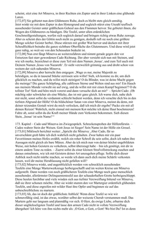 scheint, sitzt eine Art Minerva, in ihrer Rechten ein Zepter und in ihrer Linken eine glühende
Lanze.
[172,07] Sie gebietet nun dem Glühmeere Ruhe, doch es bleibt stets gleich unruhig.
Jetzt winkt sie mit dem Zepter in den Hintergrund und sogleich stürzt eine Unzahl teuflisch
aussehender Geister unter gräßlichem Geheul aus den Flammen hervor. Sie gebietet ihnen, die
Wogen des Glühmeeres zu bändigen. Die Teufel, unter allen erdenklichen
Geschmeißgestaltungen, werfen sich sogleich darauf und bringen richtig etwas Ruhe zuwege.
Aber es scheint dies der Göttin noch nicht zu genügen, deshalb ruft sie noch eine größere
Menge solcher Geister herbei. Diese stürzen mit großer Wut hervor und decken mit ihrer
Scheußlichkeit beinahe die ganze sichtbare Oberfläche des Glutenmeers. Und diese wird jetzt
ganz ruhig, so weit sie von den Scheusalen bedeckt ist.
[172,08] Nun erst fängt Minerva an weiterzufahren und nimmt gerade gegen den vor
Entsetzen fast starr gewordenen Cado Richtung. Der aber versieht sich nun mit Steinen, und
wie ich merke, bezeichnet er diese zum Teil mit dem Namen ,Jeoua‘, und zum Teil auch mit
Deinem Namen ,Jesus von Nazareth‘. Er sieht verzweifelt grimmig aus und droht schon von
weitem der sich nahenden Minerva.
[172,09] Minerva aber herrscht ihm entgegen: ,Wage es nur, meine Majestät zu
beleidigen, so du in tausend Stücke zerrissen sein willst! Sieh, ich komme zu dir, um dich
glücklich zu machen, und du willst mich steinigen! O du Blinder, was ist deine Macht gegen
die meinige? Die ganze Schöpfung, alle zahllosen Sterne und Welten sind aus mir! Ein Hauch
aus meinem Munde verweht sie auf ewig, und du willst mit mir einen Kampf beginnen!? O du
tollster Tor! Sieh und höre mich vorerst und dann versuche dich an mir!‘ – Spricht Cado: ,Ob
mächtig oder schwächer als eine Mücke, das ist mir ganz gleich. Ich warne dich, nahe dich
mir nicht, sonst sollst du verdammt schlecht bedient werden, denn ich verachte dich bis in den
tiefsten Abgrund der Hölle! O du bildschöner Satan von einer Minerva, meinst du denn, mit
deiner reizenden Gestalt wirst du mich verlocken, daß ich mich dir ergebe? Packe ein mit all
deinen Reizen! Wahrlich, nicht einmal mit meinem Kot möchte ich deine Haut beschmieren!
Fahre ab, sonst sollst du die Kraft meiner Hände zum Verkosten bekommen. Sieh diesen
Stein, ,Jeoua‘ ist sein Name!‘“

173. Kapitel – Cado und Minerva im Zwiegespräch. Schreckensproben der Höllenfürstin. –
Cados wahrer Stein der Weisen. Gott Jesus ist Sieger! Sein Name ist der Hölle ein Greuel.
[173,01] Miklosch berichtet weiter: „Spricht die Minerva: ,Aber Cado, für so
unverschämt grob hätte ich dich wahrlich nicht gehalten. Zwar haben mir ein paar
Favoritinnen meines Hofes erzählt, welch ein roher Schroll du sein sollst, doch ich nahm ihre
Aussagen nicht gleich als bare Münze. Aber da ich mich nun von deiner höchst ungebildeten
Weise, mit hohen Geistern zu verkehren, selbst überzeugt habe – bin ich genötigt, mit dir in
einem andern Tone zu reden. – Zuerst sollst du einer kleinen Strafvollstreckung zusehen und
daraus entnehmen, wie ich mit Geistern deiner Art umzugehen pflege. Sollte dich dieser
Anblick noch nicht mürbe machen, so werde ich dann auch dich meine Schärfe verkosten
lassen, weil dir meine Herablassung nicht gefallen will!‘
[173,02] Minerva winkt, und augenblicklich werden von schrecklich aussehenden
Teufeln eine Menge Marterwerkzeuge herbeigeschafft und im weiten Kreise um Minerva
aufgestellt. Dann werden von noch gräßlicheren Teufeln eine Menge noch ganz menschlich
aussehender, allerärmster Delinquententeufel aus der schauderhaften Grotte herbeigeschleppt.
Diese heulen furchtbar und viele winden sich aus tiefster Verzweiflung bittend vor Minerva,
daß sie ihrer schonen möchte. Aber sie winkt stumm den vor Martergier ordentlich glühenden
Teufeln, und diese ergreifen mit wilder Hast ihre Opfer und beginnen sie auf das
unbeschreiblichste zu martern.
[173,03] Ah, das ist doch der gräßlichste Anblick! Wenn diese Teufel so wie wir
schmerzfähig sind, ist das etwas, worüber selbst der weiseste Cherub verstummen muß. Das
Martern geht nur langsam und planmäßig vor sich. O Herr, du ewige Liebe, erbarme dich
dieser unglückseligsten Teufel und lasse den armen Cado nicht in vollste Verzweiflung
übergehen! Ich höre von ihm nichts mehr als: ,O Gott, o Gott, o Gott! Wo bist Du? Ist es denn
 