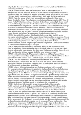 möglich, daß Du so etwas ruhig ansehen kannst? Ich bin verloren, verloren!‘ Er fällt wie
ohnmächtig zusammen.
[173,04] Jetzt ruft Minerva dem Cado höhnisch zu: ,Nun, du tapferster Held, wo ist
denn jetzt dein Mut und Starrsinn? Beliebt es dir, mir etwa noch länger trotzen zu wollen? –
Versuche es doch, und ich werde dir sogleich meine Kraft zeigen. Wie gefällt dir dies kleine
Pröbchen, das ich vor deinen Augen aufführen lasse? Nicht wahr, die Sache macht sich?‘
[173,05] Cado aber springt plötzlich wie neu gestärkt auf und heult der Minerva zu:
,Satan! Grund alles Bösen! Was haben diese verschuldet, daß du sie so quälen läßt? Wenn dir
nur ein Funke Weisheit innewohnt, so forsche in dir dem Grund nach und gib ihn mir kund!
So er mich befriedigt, dann will ich dich anbeten! Rede, oder ich zerreiße dich in Atome!‘ –
Hier bricht Minerva in ein gellendes Gelächter aus und ruft: ,O du elendester Wurm, du wagst
es noch, bei all dem Geschehenen mich als die Herrin der Unendlichkeit förmlich um
Rechenschaft anzuheulen! Warte, es soll dir sogleich die verheißene Züchtigung zukommen!
Diese wird dir sagen, aus welchem Grunde die Allmacht so manches zu tun pflegt nach ihrer
Laune, ohne ein geschaffenes Wesen zuvor um Genehmigung anzubetteln.‘
[173,06] Nun winkt Minerva ihren Büttelteufeln, Cado zu ergreifen. Sogleich springt
eine Menge grimmigster Teufel auf ihn zu, um ihn zur Martermaschine zu schleppen. Aber da
sehe man den Cado an! Nein, eine solche Kraft hätte ich in ihm nicht gesucht! Im Augenblick
wirft er allergewaltigst einen Stein unter sie, daß sie wie durch einen Zauber
auseinanderstieben, als wäre ein gewaltiger Blitz unter sie gefahren. Keiner scheint mehr Lust
zu haben, einen wiederholten Angriff zu wagen.
[173,07] Als Cado ersieht, daß ihm der mit Deinem Namen, o Herr, bezeichnete Stein
einen so gründlichen Dienst geleistet hat, legt er die Hände auf seine Brust und sagt: ,Nicht
mehr du Judenprophet Jesus, sondern Du – Gott Jesus! Du hast mir geholfen! Dir sei all mein
Dank und alle meine Achtung auch aus der Hölle, in der ich mich befinde!‘“
[173,08] Miklosch fortfahrend: „Überaus merkwürdig ist es, daß beim Nennen Deines
allerheiligsten Namens sämtliche Teufel samt Minerva wie von einer Million Blitze zu Boden
geschmettert worden sind und keine Lust mehr zeigen, sich wieder zu erheben.
[173,09] Cado aber fragt nun die zusammengekauerte Minerva: ,Nun, du holdeste
Beherrscherin der Unendlichkeit, wie geht es dir jetzt? Mir scheint, du bist ein wenig
angegriffen? Möchtest du dich nicht ein wenig näher zu mir begeben? Vielleicht könnte ich
dir helfen mit noch so einem Stein der Weisen!‘
[173,10] Minerva richtet sich nun wieder auf, findet aber zu ihrem Leidwesen, daß
ihre Lanze gebrochen und ihr Zepter beschädigt ist. Sie betrachtet ihre Herrschaftsabzeichen
eine Weile und sagt: ,Das ist sehr übel für meine Herrschaft! Denn es sprach einst das
mächtige Fatum zu mir: ,Minerva, du weiseste und mächtigste Königin über alle Sterne! So es
je geschehen sollte, daß dir deine Lanze gebrochen und dein Zepter beschädigt würde, dann
wird es mit deiner Herrschaft ein baldiges Ende nehmen, und du wirst verabscheut werden
ärger als ein Aas!‘ – Ja, das unerbittliche Fatum hat wahr gesprochen! Kein Engel der
Himmel konnte je meine Macht brechen. Aber einem niedrigsten Teufel, der doch bei aller
Bosheit ein dümmster Teufel war, wurde es vorbehalten, daß er mich stürze!‘
[173,11] Nach diesem Selbstgespräch wendet sie sich an Cado: ,Dümmster aller
Teufel, wie ist dir nun, da du mich so schmählich hintergangen hast? Wirst du nun als das
Sinnbild rohester Dummheit die Welten, Sonnen und alle Elemente lenken? Wirst du sie
aufhalten, so sie nun bald, da ich sie nicht mehr erhalten kann, über dich hereinstürzen?
Meinst du, auch eine ganze Welt mit ihrer Schwere wird sich von deinen schmutzigsten
Steinen im Fall aufhalten lassen?‘ – Spricht Cado: ,Wenn du als allmächtige Beherrscherin
der Unendlichkeit dich vor meinen Steinen nicht schützen konntest, wie werden sich dann
deine miserablen Werke vor ihnen schützen? Wer so eine saubere Gottheit wie dich besiegt,
für den werden wohl ihre Werke auch nicht unbesiegbar sein. Kümmere dich dessen nicht! Da
weiß es schon eine andere Gottheit als du, was sie aus deinen Werken machen wird. – Sage
mir lieber, wie viele so arme Teufel hinter jener Grotte noch weilen, die du zu deinem
Privatvergnügen auf das scheußlichste martern lassen willst? Und wie viele sind schon von
jeher vielleicht noch ärger gequält worden? Sage mir die genaue Wahrheit, sonst sollst du von
 