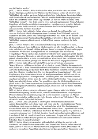 mir übel bedient werden!‘
[173,12] Spricht Minerva: ,Sieh, du blinder Tor! Alles, was du hier sahst, war nichts
als eine flüchtige Ausgeburt meiner Phantasie zur Probe deines Mutes. Ich allein bin eine
Wirklichkeit alles andere war ja nur Schein und kein Sein. Daher hattest du mit dem Schein
auch einen leichten Kampf zu bestehen. Wäre dir hier eine Wirklichkeit entgegengetreten,
hätten dir deine Steine sicher keinen Sieg verliehen. Du hast nur einen Schein und keine
Wirklichkeit besiegt!‘ – Hier denkt Minerva etwas nach und sagt nach einer Weile: ,Auf deine
Frage kann ich dir daher auch keine Antwort geben – zumal auch mein gerechter Stolz nie
zugeben könnte, daß ich mich mit so einem dümmsten Teufel in ein Weisheitsgespräch
einlassen möchte. Verstehst du solches?‘
[173,13] Spricht Cado spöttisch: ,Schau, schau, was du doch für ein kluges Tier bist!
Also nur den Schein hätte ich besiegt durch den Gottnamen Jesus? Und doch sagtest du
soeben von dir selbst, daß du eine allmächtige Wirklichkeit bist! Wenn ich mit meinem Stein
bloß deine grausamsten Phantasiebilder besiegt hätte, wie kommt es dann, daß du dich in
Wirklichkeit nun ganz gelähmt vor mir befindest? Rede nun und mache mir die Sache
erklärlich!‘
[173,14] Spricht Minerva: ,Das ist auch nur ein Scheinsieg, da ich mich nur so stelle,
als wäre ich besiegt. Denn als Besiegte stünde ich nicht mit aller Entschlossenheit vor dir und
wäre nicht bereit, mit dir noch zahllose Male den Kampf zu erneuern! Ich gebrauchte gegen
dich reinstes Nichts dieses Scheingefecht nur aus Schonung für dein mir leider zu
wohlgefälliges Wesen, welches mein Herz mit unverdienter Liebe gegen dich erfüllt. Besäße
ich nicht diese zarte Rücksicht, so hätte ich ein paar allerschwächste Mückengeister über dich
gesandt, die deine Macht in nichts verwandelt hätten. Wenn du mir aber viel Flausen machst,
werde ich denn doch noch genötigt sein, dir mit der Wirklichkeit entgegenzukommen.‘
[173,15] Spricht Cado: ,Hm, merkwürdig! Nein, du bist wirklich ein scharmantes
Wesen. Schau, so viel Herzensgüte hätte ich bei dir nicht erwartet! Daß du überaus gut sein
mußt, haben mir ja deine Phantasiebilder hinreichend bewiesen. Ebenso deine schönen Ideen
der Gottes-Entthronung, die du früher durch deine Hauptmacht ausführen wolltest, die nun
unter dem Glutmeer begraben liegt. War etwa das auch leere Spiegelfechterei? – Der erste
Empfang von Seite deiner Apostel war an mir wenigstens verdammt wirklich, was ich zu
meiner Witzigung nur zu klar verspürt habe. Dieselben Apostel aber sind hernach in einer
ungeheuer vermehrten Anzahl gegen die wahre, allmächtige Gottheit zu Felde gezogen, um
höchstwahrscheinlich deinen uralten Plan auszuführen. Aber die allmächtige Gottheit war
gleich so keck, die Feuerschleusen dieses Gebirges zu öffnen und begrub deine Hauptmacht
unter den Wogen des Glühmeeres. Sage mir gütigst, ob das alles auch nur Schein war ohne
alle Wirklichkeit?‘
[173,16] Spricht Minerva mit zornverbissenen Lippen: ,Das war leider kein Schein!
Daß es aber so ungünstig für mich ausfiel, daran ist leider dein dümmster Häuptling schuld.
Denn ich habe es ihm tausendmal gesagt, daß es jetzt noch nicht an der Zeit sei. Aber er
handelte eigenmächtig und hat nun den Lohn für seine wahnwitzige Tollkühnheit! Wann wird
sich wieder so eine Gelegenheit darbieten?‘
[173,17] Spricht Cado: ,Ich glaube, in alle Ewigkeit nimmer! Packe daher ein mit
deinem dümmsten Plan. Gott ist und bleibt Gott ewig! Und du – ein allerdümmstes Wesen,
schlecht und elend genug, so du diesen Plan nicht aufgeben wirst. Was für ein unsagbar
schönes Wesen wärst du, wenn du nicht so bösdumm sein möchtest! Lege einmal dein uraltes,
stets fruchtloses Handwerk, und nimm an den Willen der Allmacht, der du ewig nimmer zu
widerstreben imstande bist! Ergib dich, du deiner Gestalt nach unbeschreiblich Herrliche, und
ich selbst will dich mit einer Liebe umfassen, von der unter den geschaffenen Geistern die
ganze Unendlichkeit kein Beispiel gesehen hat. Sonst muß ich dich trotz deiner höchsten
Schönheit dennoch zutiefst verachten.‘
[173,18] Spricht Minerva etwas weniger leidenschaftlich: ,Wüßtest du, was ich weiß,
würdest du von deiner Gottheit anders reden. Aber dennoch hast du recht, daß du so zu mir
redest, denn es ist wirklich so! Aber ich kann mich ewig nimmer ändern. Denn ändere ich
mich, so ist im nächsten Augenblick außer Gott und mir kein geschaffenes Wesen mehr in der
 
