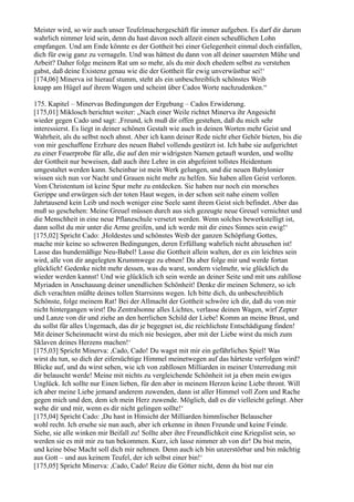 Meister wird, so wir auch unser Teufelmachergeschäft für immer aufgeben. Es darf dir darum
wahrlich nimmer leid sein, denn du hast davon noch allzeit einen scheußlichen Lohn
empfangen. Und am Ende könnte es der Gottheit bei einer Gelegenheit einmal doch einfallen,
dich für ewig ganz zu vernageln. Und was hättest du dann von all deiner sauersten Mühe und
Arbeit? Daher folge meinem Rat um so mehr, als du mir doch ehedem selbst zu verstehen
gabst, daß deine Existenz genau wie die der Gottheit für ewig unverwüstbar sei!‘
[174,06] Minerva ist hierauf stumm, steht als ein unbeschreiblich schönstes Weib
knapp am Hügel auf ihrem Wagen und scheint über Cados Worte nachzudenken.“

175. Kapitel – Minervas Bedingungen der Ergebung – Cados Erwiderung.
[175,01] Miklosch berichtet weiter: „Nach einer Weile richtet Minerva ihr Angesicht
wieder gegen Cado und sagt: ,Freund, ich muß dir offen gestehen, daß du mich sehr
interessierst. Es liegt in deiner schönen Gestalt wie auch in deinen Worten mehr Geist und
Wahrheit, als du selbst noch ahnst. Aber ich kann deiner Rede nicht eher Gehör bieten, bis die
von mir geschaffene Erzhure des neuen Babel vollends gestürzt ist. Ich habe sie aufgerichtet
zu einer Feuerprobe für alle, die auf den mir widrigsten Namen getauft wurden, und wollte
der Gottheit nur beweisen, daß auch ihre Lehre in ein abgefeimt tollstes Heidentum
umgestaltet werden kann. Scheinbar ist mein Werk gelungen, und die neuen Babylonier
wissen sich nun vor Nacht und Grauen nicht mehr zu helfen. Sie haben allen Geist verloren.
Vom Christentum ist keine Spur mehr zu entdecken. Sie haben nur noch ein morsches
Gerippe und erwürgen sich der toten Haut wegen, in der schon seit nahe einem vollen
Jahrtausend kein Leib und noch weniger eine Seele samt ihrem Geist sich befindet. Aber das
muß so geschehen: Meine Greuel müssen durch aus sich gezeugte neue Greuel vernichtet und
die Menschheit in eine neue Pflanzschule versetzt werden. Wenn solches bewerkstelligt ist,
dann sollst du mir unter die Arme greifen, und ich werde mit dir eines Sinnes sein ewig!‘
[175,02] Spricht Cado: ,Holdestes und schönstes Weib der ganzen Schöpfung Gottes,
mache mir keine so schweren Bedingungen, deren Erfüllung wahrlich nicht abzusehen ist!
Lasse das hundemäßige Neu-Babel! Lasse die Gottheit allein walten, der es ein leichtes sein
wird, alle von dir angelegten Krummwege zu ebnen! Du aber folge mir und werde fortan
glücklich! Gedenke nicht mehr dessen, was du warst, sondern vielmehr, wie glücklich du
wieder werden kannst! Und wie glücklich ich sein werde an deiner Seite und mit uns zahllose
Myriaden in Anschauung deiner unendlichen Schönheit! Denke dir meinen Schmerz, so ich
dich verachten müßte deines tollen Starrsinns wegen. Ich bitte dich, du unbeschreiblich
Schönste, folge meinem Rat! Bei der Allmacht der Gottheit schwöre ich dir, daß du von mir
nicht hintergangen wirst! Du Zentralsonne alles Lichtes, verlasse deinen Wagen, wirf Zepter
und Lanze von dir und ziehe an den herrlichen Schild der Liebe! Komm an meine Brust, und
du sollst für alles Ungemach, das dir je begegnet ist, die reichlichste Entschädigung finden!
Mit deiner Scheinmacht wirst du mich nie besiegen, aber mit der Liebe wirst du mich zum
Sklaven deines Herzens machen!‘
[175,03] Spricht Minerva: ,Cado, Cado! Du wagst mit mir ein gefährliches Spiel! Was
wirst du tun, so dich der eifersüchtige Himmel meinetwegen auf das härteste verfolgen wird?
Blicke auf, und du wirst sehen, wie ich von zahllosen Milliarden in meiner Unterredung mit
dir belauscht werde! Meine mit nichts zu vergleichende Schönheit ist ja eben mein ewiges
Unglück. Ich sollte nur Einen lieben, für den aber in meinem Herzen keine Liebe thront. Will
ich aber meine Liebe jemand anderem zuwenden, dann ist aller Himmel voll Zorn und Rache
gegen mich und den, dem ich mein Herz zuwende. Möglich, daß es dir vielleicht gelingt. Aber
wehe dir und mir, wenn es dir nicht gelingen sollte!‘
[175,04] Spricht Cado: ,Du hast in Hinsicht der Milliarden himmlischer Belauscher
wohl recht. Ich ersehe sie nun auch, aber ich erkenne in ihnen Freunde und keine Feinde.
Siehe, sie alle winken mir Beifall zu! Sollte aber ihre Freundlichkeit eine Kriegslist sein, so
werden sie es mit mir zu tun bekommen. Kurz, ich lasse nimmer ab von dir! Du bist mein,
und keine böse Macht soll dich mir nehmen. Denn auch ich bin unzerstörbar und bin mächtig
aus Gott – und aus keinem Teufel, der ich selbst einer bin!‘
[175,05] Spricht Minerva: ,Cado, Cado! Reize die Götter nicht, denn du bist nur ein
 
