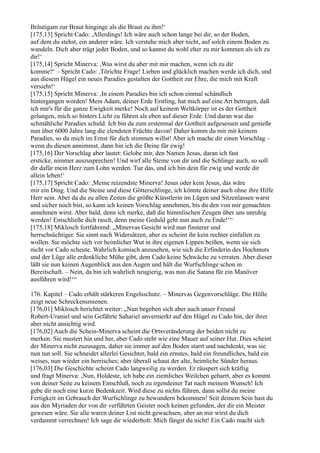 Bräutigam zur Braut hinginge als die Braut zu ihm!‘
[175,13] Spricht Cado: ,Allerdings! Ich wäre auch schon lange bei dir, so der Boden,
auf dem du stehst, ein anderer wäre. Ich verstehe mich aber nicht, auf solch einem Boden zu
wandeln. Dich aber trägt jeder Boden, und so kannst du wohl eher zu mir kommen als ich zu
dir!‘
[175,14] Spricht Minerva: ,Was wirst du aber mit mir machen, wenn ich zu dir
komme?‘ – Spricht Cado: ,Törichte Frage! Lieben und glücklich machen werde ich dich, und
aus diesem Hügel ein neues Paradies gestalten der Gottheit zur Ehre, die mich mit Kraft
versieht!‘
[175,15] Spricht Minerva: ,In einem Paradies bin ich schon einmal schändlich
hintergangen worden! Mein Adam, deiner Erde Erstling, hat mich auf eine Art betrogen, daß
ich mir's für die ganze Ewigkeit merke! Noch auf keinem Weltkörper ist es der Gottheit
gelungen, mich so hinters Licht zu führen als eben auf dieser Erde. Und daran war das
schmähliche Paradies schuld. Ich bin da zum erstenmal der Gottheit aufgesessen und genieße
nun über 6000 Jahre lang die elendsten Früchte davon! Daher komm du mir mit keinem
Paradies, so du mich im Ernst für dich stimmen willst! Aber ich mache dir einen Vorschlag –
wenn du diesen annimmst, dann bin ich die Deine für ewig!
[175,16] Der Vorschlag aber lautet: Gelobe mir, den Namen Jesus, daran ich fast
ersticke, nimmer auszusprechen! Und wirf alle Steine von dir und die Schlinge auch, so soll
dir dafür mein Herz zum Lohn werden. Tue das, und ich bin dein für ewig und werde dir
allein leben!‘
[175,17] Spricht Cado: ,Meine reizendste Minerva! Jesus oder kein Jesus, das wäre
mir ein Ding. Und die Steine und diese Götterschlinge, ich könnte deiner auch ohne ihre Hilfe
Herr sein. Aber da du zu allen Zeiten die größte Künstlerin im Lügen und Sitzenlassen warst
und sicher noch bist, so kann ich keinen Vorschlag annehmen, bis du den von mir gemachten
annehmen wirst. Aber bald, denn ich merke, daß die himmlischen Zeugen über uns unruhig
werden! Entschließe dich rasch, denn meine Geduld geht nun auch zu Ende!‘“
[175,18] Miklosch fortfahrend: „Minervas Gesicht wird nun finsterer und
herrschsüchtiger. Sie sinnt nach Widersätzen, aber es scheint ihr kein rechter einfallen zu
wollen. Sie möchte sich vor heimlicher Wut in ihre eigenen Lippen beißen, wenn sie sich
nicht vor Cado scheute. Wahrlich komisch anzusehen, wie sich die Erfinderin des Hochmuts
und der Lüge alle erdenkliche Mühe gibt, dem Cado keine Schwäche zu verraten. Aber dieser
läßt sie nun keinen Augenblick aus den Augen und hält die Wurfschlinge schon in
Bereitschaft. – Nein, da bin ich wahrlich neugierig, was nun die Satana für ein Manöver
ausführen wird!‘“

176. Kapitel – Cado erhält stärkeren Engelsschutz. – Minervas Gegenvorschläge. Die Hölle
zeigt neue Schreckensmienen.
[176,01] Miklosch berichtet weiter: „Nun begeben sich aber auch unser Freund
Robert-Uraniel und sein Gefährte Sahariel unvermerkt auf den Hügel zu Cado hin, der ihrer
aber nicht ansichtig wird.
[176,02] Auch die Schein-Minerva scheint die Ortsveränderung der beiden nicht zu
merken. Sie mustert hin und her, aber Cado steht wie eine Mauer auf seiner Hut. Dies scheint
der Minerva nicht zuzusagen, daher sie immer auf den Boden starrt und nachdenkt, was sie
nun tun soll. Sie schneidet allerlei Gesichter, bald ein ernstes, bald ein freundliches, bald ein
weises, nun wieder ein herrisches; aber überall schaut der alte, heimliche Sünder heraus.
[176,03] Die Geschichte scheint Cado langweilig zu werden. Er räuspert sich kräftig
und fragt Minerva: ,Nun, Holdeste, ich habe ein ziemliches Weilchen geharrt, aber es kommt
von deiner Seite zu keinem Entschluß, noch zu irgendeiner Tat nach meinem Wunsch! Ich
gebe dir noch eine kurze Bedenkzeit. Wird diese zu nichts führen, dann sollst du meine
Fertigkeit im Gebrauch der Wurfschlinge zu bewundern bekommen! Seit deinem Sein hast du
aus den Myriaden der von dir verführten Geister noch keinen gefunden, der dir ein Meister
gewesen wäre. Sie alle waren deiner List nicht gewachsen, aber an mir wirst du dich
verdammt verrechnen! Ich sage dir wiederholt: Mich fängst du nicht! Ein Cado macht sich
 