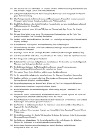 263. Drei Bischöfe von Graz auf Wolken. Ein Jesuit als Sendbote. Der herrschsüchtige Sebastian und seine
     zwei besseren Kollegen. Gericht über die Hochmutsrotte
264. Gefangennahme Sebastians durch die Friedensgeister. Schneedecke als Sondergericht für Meuterer
     gegen die Gottesordnung
265. Über Naturgeister und die Sternenelemente der Menschenseelen. Wie aus Gott sich auch unlautere
     Wesen entwickeln können. Besuch der siebzehn alten Prälaten von Rein
266. Bischöflicher Heiligenwahn. Gut ist Gott allein. Finstere Geister und arme kranke Seelen nahen sich
     und finden zweckvolle Behandlung
267. Wer Arme aufnimmt, nimmt Mich auf! Heilung und Tröstung bedürftiger Seelen. Die liebende
     Jungfrau
268. Die zwei Boten bei der neuen Maria. Gleichnis von den Kleingewächsen und der Eiche. Vom
     geistigen Zustand der Erde. Vollendung durch Gnade
269. Der Herr enthüllt Sich der Liebenden. Das blinde Herz verständiger als der gebildete Verstand. Große
     Segnung am Berge
270. Scharen finsterer Mönchsgeister. Auseinandersetzung über die Dreieinigkeit
271. Die drei Sendlinge erwachen. Drei weitere Doktoren der Theologie werden scharf belehrt und
     bekommen eine Probearbeit
272. Schwierige Mission der drei Theologen. Gleichnis vom Fernrohr. Missionsregeln. Der beste Weg
273. Gute Missionsrede der fünf. Scheu, sündenbeladen vor den Herrn zu treten. Des Herrn Gnadensonne
274. Rote Kriegsgeister und blaugraue Maulhelden
275. Robert und Peter bearbeiten die Spaßmacher. Diese bekennen ihre Schwäche und entschuldigen sich.
     Menschen- und Gottesgericht. Ein Bote von oben
276. Die Lichtblauen bestaunen die Macht des Boten, ohne sein wahres Wesen zu erkennen.
     Gottesvorstellung und Gotteserkenntnis der Menschen und Geister
277. Vom wahren Wesen Gottes. Die Liebe wirkt in engen aber klaren Kreisen
278. Ort der wahren Glückseligkeit - im Menschenherzen. Der Weg zum Himmel drei Spannen lang
279. Des Herrn schlichte, doch machtvolle Rede. Über den kurzen Himmelsweg. Kopfverstand und
     Herzenserkenntnis. Gleichnis vom Obstpflücken
280. Entsprechungsbedeutung von Brot und Wein. Wissen und Tun. Ein Auftrag an die Lichtblauen
281. Aufbruch in das Himmelreich im gereiften Herzen Roberts
282. Roberts Staunen über die neue Himmelsgegend. Seine künftige Aufgabe. Gnadenbrücke und
     Gnadenhügel
283. Die erreichte höchste Himmelssphäre. Robert und Peter mit drei Freunden begleiten den Herrn zum
     heiligen Jerusalem. Die Stadt der Städte und die Sonne der Sonnen
284. Rudolfs Vergleich zwischen himmlischen und irdischen Verhältnissen. Die himmlische Stadt und ihre
     Bedeutung als Nährquelle der ganzen Unendlichkeit
285. Das Vaterhaus in der himmlischen Stadt. Die Herrlichkeit seiner Räume und Bewohner. Dazu im
     Gegensatz des Herrn Schlichtheit
286. Eintritt ins Innere. Robert als neuer Erzengel und Himmelsfürst. Seine Demut und Weisheit. Roberts
     Würdezeichen
287. Die drei Kaiser erhalten ihre Reichs-Würdezeichen. Bedeutung der letzteren. Große Bestimmung der
     Bürger des höchsten Himmels
288. Herrlichkeit der Kinder Gottes. Die Speisehalle des Herrn. Der große Urgarten der Schöpfung.
     Tätigkeit der Vollendeten in fortschreitendem Erkennen der Liebe
289. Roberts innere Beziehung zu den habsburgischen Kaisern. Erbthrone und Wahlthrone.
     Staatspolitische Winke des Petrus
 