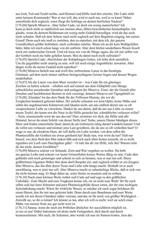 aus Gott, Tod und Teufel nichts, und Himmel und Hölle sind ihm einerlei. Der Cado steht
unter keinem Kommando! Was er tun will, das wird er auch tun, weil er es kann! Daher
entschließe dich sogleich, sonst fliegt die Schlinge an deinen herrlichen Nacken!‘
[176,04] Spricht Minerva: ,Aber lieber Cado, sei doch ein wenig manierlicher! Ich
kann ja doch nicht so urplötzlich aus meinen alten, üblen Gewohnheiten heraushüpfen. Ich
glaube, wenn du deinem Heldentum ein wenig mehr Geduld hinzufügst, wird dir das auch
nicht schaden. Daß ich dem Schein nach nicht sogleich auf dein Begehren einging, hat seinen
Grund! Denn auch mir muß es zustehen, den zu erproben, mit dem ich, der ganzen
Unendlichkeit größte Schönheit, mich verbinden möchte. Wenn ich an dir kein Wohlgefallen
hätte, hätte ich mich schon lange von dir entfernt. Aber dein höchst sonderbares Wesen fesselt
mich mit zauberischer Gewalt. Und ich lasse mir von dir Dinge sagen, die ich mir selbst von
der Gottheit noch nie habe gefallen lassen. Bist du damit noch nicht zufrieden?‘
[176,05] Spricht Cado: ,Herrlichste der Schöpfungen Gottes, ich liebe dich unendlich.
Um dir gegenüber nicht unartig zu sein, will ich noch einige Augenblicke zuwarten. Aber
länger wolle du meine Geduld nicht erproben!‘
[176,06] Minerva lächelt nun und wirft ihre zerbrochene Lanze in das beruhigte
Glutmeer, auf dem noch immer zahllose breitgeschlagene Geister liegen und dessen Wogen
niederhalten.
[176,07] Als die Lanze von dem Meer verzehrt ist – was Cado für ein günstiges
Zeichen zu halten scheint – erheben sich auf einmal aus dem Glühpfuhl eine Menge
schrecklichst aussehender Gestalten und umlagern die Minerva. Einer, der die Gestalt aller
Drachen und furchtbarsten Bestien in sich vereinigt, donnert Minerva mit Tigergebrüll zu:
[176,08] ,Elendste! Ist das dein Dank für die Trillionen Dienste, die wir dir
Ewigkeiten hindurch geleistet haben. Dir zuliebe scheuten wir kein Opfer, keine Mühe und
selbst die ungeheuersten Schmerzen und Qualen nicht, um uns endlich deiner uns so oft
versprochenen Liebe zu versichern. Dankst du uns damit, daß du uns aus Liebe zu einem
neuen Teufel, der kaum erst die Nase in die Hölle gesteckt hat, schmählichst verlassen willst?
– Nein, nimmermehr wirst du uns das tun! Eher zerstören wir dich, die Hölle und alle
Himmel, bevor du einen Schritt von dieser Stelle tust! Siehe, unsere Diener bändigen dieses
Meer und leiden entsetzliche Qual, damit du als Gebieterin ruhig darauf wandeln kannst! Und
du willst uns verlassen und nimmer jene Lust gewähren, die du uns so oft verheißen hast? O
wage es nur, du elendeste Hure, dir soll dafür ein Lohn werden, von dem selbst die
Phantasiefülle der Gottheit nie etwas geträumt hat! Rede nun, was wirst du tun? Sieh nur
hinauf, wie dein Held den Mut sinken läßt und sich nach allen Seiten umsieht, ob es nicht
irgendwo ein Loch zum Durchgehen gäbe! – O rufe ihn dir zur Hilfe, rufe ihn! Warum rufst
du ihn nicht, deinen Erwählten?‘
[176,09] Minerva scheint vor Schande, Zorn und Wut vergehen zu wollen. Sie bebt
am ganzen Leibe und scheint vor lauter Grimmfieber keines Wortes fähig zu sein. Cado aber
gebärdet sich noch grimmiger und scheint in sich zu beraten, was er nun tun soll. Diese
gräßlichsten Giganten flößen ihm denn doch Respekt ein, und zugleich erfährt er ein Zeugnis
über Minerva, das ihn über deren Treue und Liebe sehr bange macht. Deshalb ist er auch
unschlüssig, was er jetzt tun soll. Aber Minerva macht so sehnsüchtige Blicke, daß er sich von
ihr nicht trennen mag. Er fängt daher an, seine Steine zu mustern und zu ordnen.
[176,10] Nach einer kleinen Weile richtet sich Cado auf und sagt zu den gräßlichen
Unholden: ,Eure Macht und eure Trugkunst kenne ich, sie ist nicht euer Werk! Ihr für euch
selbst seid nur leere Schemen und pure Phantasiegebilde dieser einen, der ihr eine nichtigste
Scheindrohung macht. Wäret ihr wirkliche Wesen, so möchte ich euch sogar belohnen für
einen Dienst, den ihr mir nun geleistet habt. Denn durch euer Benehmen und eure Worte
wurde ich mit ihrem Charakter näher vertraut, und das ist für mich von größter Wichtigkeit. –
Zerreißt sie, so ihr es könnt! Ich könnte es tun, aber ich will es nicht, weil sie solch einer
Mühe von meiner Seite aus gar nicht wert ist.
[176,11] Satana, wenn dir noch ein Pröbchen ähnlicher Art auszuführen möglich ist,
so tue es nur! Dabei bekomme ich desto mehr Gelegenheit, dich durch und durch
kennenzulernen. Mit euch, ihr Schemen, aber werde ich nun im Namen Gottes, Jesu des
 