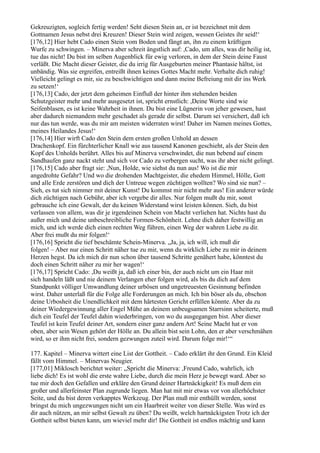 Gekreuzigten, sogleich fertig werden! Seht diesen Stein an, er ist bezeichnet mit dem
Gottnamen Jesus nebst drei Kreuzen! Dieser Stein wird zeigen, wessen Geistes ihr seid!‘
[176,12] Hier hebt Cado einen Stein vom Boden und fängt an, ihn zu einem kräftigen
Wurfe zu schwingen. – Minerva aber schreit ängstlich auf: ,Cado, um alles, was dir heilig ist,
tue das nicht! Du bist im selben Augenblick für ewig verloren, in dem der Stein deine Faust
verläßt. Die Macht dieser Geister, die du irrig für Ausgeburten meiner Phantasie hältst, ist
unbändig. Was sie ergreifen, entreißt ihnen keines Gottes Macht mehr. Verhalte dich ruhig!
Vielleicht gelingt es mir, sie zu beschwichtigen und dann meine Befreiung mit dir ins Werk
zu setzen!‘
[176,13] Cado, der jetzt dem geheimen Einfluß der hinter ihm stehenden beiden
Schutzgeister mehr und mehr ausgesetzt ist, spricht ernstlich: ,Deine Worte sind wie
Seifenblasen, es ist keine Wahrheit in ihnen. Du bist eine Lügnerin von jeher gewesen, hast
aber dadurch niemandem mehr geschadet als gerade dir selbst. Darum sei versichert, daß ich
nur das tun werde, was du mir am meisten widerraten wirst! Daher im Namen meines Gottes,
meines Heilandes Jesus!‘
[176,14] Hier wirft Cado den Stein dem ersten großen Unhold an dessen
Drachenkopf. Ein fürchterlicher Knall wie aus tausend Kanonen geschieht, als der Stein den
Kopf des Unholds berührt. Alles bis auf Minerva verschwindet, die nun bebend auf einem
Sandhaufen ganz nackt steht und sich vor Cado zu verbergen sucht, was ihr aber nicht gelingt.
[176,15] Cado aber fragt sie: ,Nun, Holde, wie siehst du nun aus! Wo ist die mir
angedrohte Gefahr? Und wo die drohenden Machtgeister, die ehedem Himmel, Hölle, Gott
und alle Erde zerstören und dich der Untreue wegen züchtigen wollten? Wo sind sie nun? –
Sieh, es tut sich nimmer mit deiner Kunst! Du kommst mir nicht mehr aus! Ein anderer würde
dich züchtigen nach Gebühr, aber ich vergebe dir alles. Nur folgen mußt du mir, sonst
gebrauche ich eine Gewalt, der du keinen Widerstand wirst leisten können. Sieh, du bist
verlassen von allem, was dir je irgendeinen Schein von Macht verliehen hat. Nichts hast du
außer mich und deine unbeschreibliche Formen-Schönheit. Lehne dich daher festwillig an
mich, und ich werde dich einen rechten Weg führen, einen Weg der wahren Liebe zu dir.
Aber frei mußt du mir folgen!‘
[176,16] Spricht die tief beschämte Schein-Minerva. „Ja, ja, ich will, ich muß dir
folgen! – Aber nur einen Schritt näher tue zu mir, wenn du wirklich Liebe zu mir in deinem
Herzen hegst. Da ich mich dir nun schon über tausend Schritte genähert habe, könntest du
doch einen Schritt näher zu mir her wagen!‘
[176,17] Spricht Cado: ,Du weißt ja, daß ich einer bin, der auch nicht um ein Haar mit
sich handeln läßt und nie deinem Verlangen eher folgen wird, als bis du dich auf dem
Standpunkt völliger Umwandlung deiner urbösen und ungetreuesten Gesinnung befinden
wirst. Daher unterlaß für die Folge alle Forderungen an mich. Ich bin böser als du, obschon
deine Urbosheit die Unendlichkeit mit dem härtesten Gericht erfüllen könnte. Aber da zu
deiner Wiedergewinnung aller Engel Mühe an deinem unbeugsamen Starrsinn scheiterte, muß
dich ein Teufel der Teufel dahin wiederbringen, von wo du ausgegangen bist. Aber dieser
Teufel ist kein Teufel deiner Art, sondern einer ganz andern Art! Seine Macht hat er von
oben, aber sein Wesen gehört der Hölle an. Du allein bist sein Lohn, den er aber verschmähen
wird, so er ihm nicht frei, sondern gezwungen zuteil wird. Darum folge mir!‘“

177. Kapitel – Minerva wittert eine List der Gottheit. – Cado erklärt ihr den Grund. Ein Kleid
fällt vom Himmel. – Minervas Neugier.
[177,01] Miklosch berichtet weiter: „Spricht die Minerva: ,Freund Cado, wahrlich, ich
liebe dich! Es ist wohl die erste wahre Liebe, durch die mein Herz je bewegt ward. Aber so
tue mir doch den Gefallen und erkläre den Grund deiner Hartnäckigkeit! Es muß dem ein
großer und allerfeinster Plan zugrunde liegen. Man hat mit mir etwas vor von allerhöchster
Seite, und du bist deren verkapptes Werkzeug. Der Plan muß mir enthüllt werden, sonst
bringst du mich ungezwungen nicht um ein Haarbreit weiter von dieser Stelle. Was wird es
dir auch nützen, an mir selbst Gewalt zu üben? Du weißt, welch hartnäckigsten Trotz ich der
Gottheit selbst bieten kann, um wieviel mehr dir! Die Gottheit ist endlos mächtig und kann
 