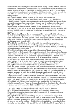 aus mir machen, was sie will, jedoch nur durch ewigen Zwang. Aber das Herz und der Wille
sind mein und verstehen jeder Macht zu trotzen! Auch der deinigen – obschon du der einzige
bist, der meinem Herzen seit Urbeginn am nächsten gekommen ist. Wäre es nicht so, hättest
du statt meiner wahren Urgestalt schon lange ein häßlichstes Scheusal vor dir. Nun weißt du,
wie ich bin und sein muß. Daher gib mir den Grund an, warum du mir gegenüber so
unbeugsam bist!‘
[177,02] Spricht Cado: ,Warum verlangst du von mir das, was ich dir schon
sonnenklar dargetan habe? Ich darf darauf nicht eingehen, weil ich dich dann nimmer
freimachen könnte. Du mußt zuerst ungezwungen dich in meinen Willen begeben und ihn zu
dem deinigen machen. Dann werde ich auch alles tun, was du aus dir selbst wollen wirst!‘
[177,03] Spricht Minerva: ,Gewiß, so ich nur das will, was du willst, wirst du freilich
meinem Willen leicht nachkommen! Aber wo ist dann meine eigene Willensfreiheit?‘ –
Spricht Cado: ,In dem, daß du frei das willst, was ich will, und sonach deinen Willen mit dem
meinigen zur Einheit machst! Denn ohne diese ist ewig an keine höhere, wahre Wirkung zu
denken.‘
[177,04] Spricht die Minerva: ,Das ist mir zu dunkel! Ich verstehe dich nicht, erläutere
die Sache genauer!‘ – Spricht Cado: ,O du sonderbare Trägerin alles Lichtes und Leuchtens,
das da ausgegossen ist durch alle endlosen Räume! Wenn du solche Dinge nicht faßt, die doch
so klar sind, wie wirst du dann Tieferes aus dem unversiegbaren Born der rein göttlichen
Weisheit zu erfassen imstande sein?
[177,05] Siehe, du sollst wieder frei werden und in eine rechte Ordnung eingehen!
Darum mußt du zuerst in meine Willensordnung eintreten, damit dadurch dann auch dein
eigener Wille frei wird. Mache wenigstens einen Versuch! Behagt es dir nicht, so kannst du ja
in dein altes Gericht zurückkehren!‘
[177,06] Spricht Minerva heiteren Angesichts: ,Nun denn, auf diesen Antrag will ich
eingehen! Falls mir der Rücktritt nicht verwehrt ist, wenn mir der neue Zustand nicht behagen
sollte, dann sei es, wie du willst! – Aber ich bin nackt und schäme mich vor dich hinzutreten.
Verschaffe mir ein Kleid, und ich werde mich sogleich zu dir begeben!‘ – Spricht Cado:
,Auch das kann ich dir nicht eher gewähren, als bis du meinem ersten Verlangen
nachgekommen bist, soeben ist ein herrliches Gewand wie vom Himmel herab zu meinen
Füßen gefallen! Es ist für dich in einer Art, wie die Himmel noch kein ähnliches gesehen
haben! Also komm und nimm es als ein würdiges Brautkleid aus meinen Händen!‘“
[177,07] Miklosch in seinem Bericht fortfahrend: „Minerva stutzt ein wenig und
richtet ihre großen, feurigen Augen nach der Stelle, wo nun zu Cados Füßen ein Gewand in
ein rotes Tuch eingewickelt sich befindet. Sie möchte es wahrscheinlich näher besichtigen, ob
es ihrer Annahme wert sei und strengt ihre Augen an, um etwas vom eigentlichen Kleide zu
erspähen. Aber es ist so gut in das rote Tuch eingewickelt, daß nirgends etwas davon zu
erspähen ist. Die Neugierde der Minerva wächst stark. – Ich bin nun wahrlich selbst voll
Neugier, was dieses mit allen bösesten Salben geschmierte Satanswesen jetzt tun wird! Herr,
unser liebster, heiligster Vater Jesus! Wird diese alte Lügnerin sich wohl einmal bekehren für
immer? Und wird es dann besser werden auf den Weltkörpern, besonders auf unserer Erde?“
[177,08] Rede Ich: „Mein liebster Freund Miklosch, das wird alles die Folge zeigen.
Betrachte nur den ferneren Verlauf der Szene und mache dieser Gesellschaft den Dolmetscher
wie bisher, und du wirst samt allen Brüdern und Schwestern ins Klare kommen!“

178. Kapitel – Minerva lenkt ein und nähert sich. Letzte Schritte vor dem Ziel.
[178,01] Miklosch kehrt nun wieder seine Augen der Szene zu und spricht: „Aha,
Minerva wird nun unruhig, man sieht aus jeder Bewegung, wie sie nur zu gerne das rote
Bündel vor sich enthüllt hätte.
[178,02] Cado merkt solches wohl und fragt sie: ,Bist du denn an den Boden geheftet?
Begib dich hierher, dann wirst du es leichter haben, in das Geheimnis dieses Bündels zu
dringen. Bist du aber angeschmiedet auf deinem Boden, so sage es mir. Deine Füße will ich
dir auch von hier aus frei machen.‘ – Spricht Minerva: ,Dazu ist keine Notwendigkeit, denn
ich bin frei und kann gehen, wohin ich will! Wie sieht das Kleid aus? Geh, sag mir's, lieber
 