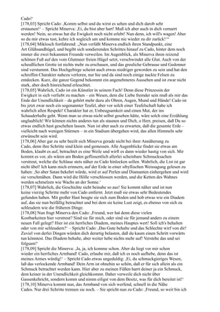 Cado!‘
[178,03] Spricht Cado: ,Komm selbst und du wirst es sehen und dich darob sehr
erstaunen!‘ – Spricht Minerva: ,Ei, du bist aber hart! Muß ich aber auch in dich vernarrt
werden! Nein, so etwas hat die Ewigkeit noch nicht erlebt! Nun denn, ich will's wagen! Aber
so du mir etwas tust, kehre ich sogleich um und komme nie wieder zu dir zurück!‘“
[178,04] Miklosch fortfahrend: „Nun verläßt Minerva endlich ihren Standpunkt, eine
Art Glühsandhügel, und begibt sich sondierenden Schrittes hinauf zu Cado, hinter dem noch
immer die zwei bekannten Freunde verweilen. Im Augenblick, als Minerva ihren reizend
schönen Fuß auf den vom Glutmeer freien Hügel setzt, verschwindet alle Glut. Auch von der
scheußlichen Grotte ist nichts mehr zu erschauen, und das greuliche Gebrause und Gedonner
sind verstummt. Das Hochgebirge scheint auch etwas niedriger geworden zu sein und hat den
schroffen Charakter nahezu verloren, nur hie und da sind noch einige nackte Felsen zu
entdecken. Kurz, die ganze Gegend bekommt ein angenehmeres Aussehen und ist zwar nicht
stark, aber doch hinreichend erleuchtet.
[178,05] Wahrlich, Cado ist ein Künstler in seinem Fach! Denn diese Prinzessin der
Ewigkeit in sich verliebt zu machen – ein Wesen, dem die Liebe fremder sein muß als mir das
Ende der Unendlichkeit – da gehört mehr dazu als Ohren, Augen, Mund und Hände! Cado ist
bis jetzt zwar noch ein sogenannter Teufel, aber vor solch einer Teufelschaft habe ich
wahrlich allen Respekt! Charakter hat er, Unbeugsamkeit und einen Mut, der ins
Schauderhafte geht. Wenn man so etwas nicht selbst gesehen hätte, wäre solch eine Erzählung
unglaublich! Wir können nichts anderes tun als staunen und Dich, o Herr, preisen, daß Du so
etwas endlich hast geschehen lassen. Nun ist aber auch zu erwarten, daß die gesamte Erde –
vielleicht nach wenigen Stürmen – in ein Stadium übergehen wird, das allen Himmeln sehr
erwünscht sein wird.
[178,06] Aber gar zu sehr beeilt sich Minerva gerade nicht bei ihrer Annäherung zu
Cado, denn ihre Schritte sind klein und gemessen. Alle Augenblicke findet sie etwas am
Boden, klaubt es auf, betrachtet es eine Weile und wirft es dann wieder hastig von sich. Mir
kommt es vor, als wären am Boden geflissentlich allerlei scheinbare Schmucksachen
verstreut, welche die Schlaue stets näher zu Cado hinlocken sollen. Wahrlich, die List ist gar
nicht übel! Ich kann mich erinnern, auf der Erde in einer sibyllischen Weissagung gelesen zu
haben: ,So aber Satan bekehrt würde, wird er auf Perlen und Diamanten einhergehen und wird
sie verschmähen. Dann wird die Hölle verschlossen werden, und die Ketten des Wahnes
werden schmelzen wie Wachs an der Sonne.‘
[178,07] Wahrlich, die Geschichte sieht beinahe so aus! Sie kommt näher und ist nun
keine vierzig Schritte mehr von Cado entfernt. Jetzt muß sie etwas sehr Bedeutendes
gefunden haben. Mit großer Hast beugte sie sich zum Boden und hob etwas wie ein Diadem
auf, das sie nun beifällig betrachtet und bei dem sie keine Lust zeigt, es ebenso von sich zu
schleudern wie die früheren Dinge.
[178,08] Nun fragt Minerva den Cado: ,Freund, wer hat denn diese vielen
Kostbarkeiten hier verstreut? Sind sie für mich, oder sind sie für jemand anders zu einem
neuen Fall gelegt? Hier ist ein herrliches Diadem, meines Hauptes wert! Soll ich's behalten
oder von mir schleudern?‘ – Spricht Cado: ,Das Gute behalte und das Schlechte wirf von dir!
Zuviel von derlei Dingen würden dich derartig belasten, daß du kaum einen Schritt vorwärts
tun könntest. Das Diadem behalte, aber weiter hebe nichts mehr auf! Verstehe das und sei
folgsam!‘
[178,09] Spricht die Minerva: ,Ja, ja, ich komme schon. Aber da liegt vor mir schon
wieder ein herrliches Armband! Cado, erlaube mir, daß ich es noch aufhebe, denn das ist
meines Armes würdig!‘ – Spricht Cado etwas ungeduldig: ,Ei, du schmuckgieriges Wesen,
laß das verlockende Armband! Dein Arm ist ohnehin so schön, daß er für sich allein als ein
Schmuck betrachtet werden kann. Hier aber zu meinen Füßen harrt deiner ja ein Schmuck,
dem keiner in der Unendlichkeit gleichkommt. Daher verweile dich nicht über
Gassenkehricht, sondern komm und nimm eiligst von dem Besitz, was für dich bereitet ist!‘
[178,10] Minerva kommt nun, das Armband von sich werfend, schnell in die Nähe
Cados. Nur drei Schritte trennen sie noch. – Sie spricht nun zu Cado: ,Freund, so weit bin ich
 