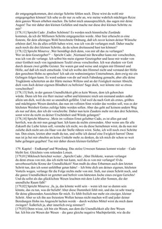 dir entgegengekommen, drei einzige Schritte fehlen noch. Diese wirst du wohl mir
entgegengehen können! Ich sehe es dir nur zu sehr an, wie meine wahrlich mächtigen Reize
dein ganzes Wesen erbeben machen. Du liebst mich unaussprechlich, das sagen mir deine
Augen! Tue mir daher den kleinen Gefallen und mache nur diese drei kleinen Schritte zu
mir!‘
[178,11] Spricht Cado: ,Endlos Schönste! Es werden noch himmlische Zustände
kommen, da ich dir Millionen Schritte entgegeneilen werde. Aber hier erheischt es eine
festeste, für dein alleiniges Wohl berechnete Ordnung, daß ich zuvor keinen deiner Wünsche
erhören darf, bis du alles erfüllt haben wirst, was ich von dir verlangen muß. Daher mache
auch noch die drei kleinen Schritte, da du schon dreitausend hast tun können!‘
[178,12] Spricht Minerva: ,Wer bemüßigt dich denn, von mir all das zu verlangen?
Wer ist dein Gesetzgeber?‘ – Spricht Cado: ,Niemand mir Bewußter kann mir vorschreiben,
was ich von dir verlange. Ich selbst bin mein eigener Gesetzgeber und lasse mir weder von
einer Gottheit noch von irgendeinem Teufel etwas vorschreiben. Ich war ehedem vor Gott
durch dessen zwei größte Geister. Sie waren gut und weise und zeigten mir Himmel und
Hölle, auf daß ich mich entschiede. Und ich wollte den Himmel nicht und verstand der Hölle
den gerechten Hohn zu sprechen! Ich sah ein wahnsinnigstes Unternehmen, dem ewig nie ein
Gelingen folgen kann. Es ward sodann von dir auf mich Fahndung gemacht, aber alle deine
Trugkünste scheiterten an der Härte meines Willens und an der Festigkeit meiner Absicht,
dich vom Joch deiner eigenen Blindheit zu befreien! Sage doch, wer könnte mir so etwas
vorschreiben?
[178,13] Sieh, in der ganzen Unendlichkeit gibt es kein Wesen, dem ich gehorchen
würde. Denn ich bin ein Herr meiner selbst und kümmere mich um niemand anders außer
allein um dich, weil du mir so unendlich gefällst. Und weil du nach Gott als erstes, größtes
und mächtigstes Wesen dastehst, das nun im vollsten Sinn wieder das werden soll, was es der
höchsten Weisheit Gottes zufolge hätte werden sollen. Aber das geht auf keinem andern Weg
als nur auf dem, den ich dir vorschreibe. Daher nun kein Zaudern mehr mit den drei Schritten,
sonst wirst du nicht zu deiner Urschönheit und Würde gelangen!‘
[178,14] Spricht Minerva: ,Mein im vollsten Ernst geliebter Cado, es ist alles gut und
herrlich, was du mir nun gesagt hast. Ich kann da nichts einwenden. Aber wenn uns für alle
Zukunft die Liebe leiten soll, verstehe ich nicht, wo du diese hernehmen wirst, da du nun mir
zuliebe dich nicht um ein Haar von der Stelle rühren wirst. Siehe, ich will noch zwei Schritte
tun. Den einen, letzten aber mußt du tun, und sollte ich darauf eine Ewigkeit harren! Denn
nun ist ja bei mir ohnehin an keine Umkehr mehr zu denken, da ich mich dir schon so weit
habe gefangen gegeben! Tue mir daher diesen kleinen Gefallen!‘“

179. Kapitel – Endkampf und Wendung. Das stolze Urwesen Satanas kommt wieder – Cado
bleibt fest. Gleichnis vom rettenden Lotsen.
[179,01] Miklosch berichtet weiter: „Spricht Cado: ,Aber Holdeste, warum verlangst
du denn etwas von mir, das ich nicht tun kann, weil du es von mir verlangst! O du
unverbesserliche Krone der Unendlichkeit! Nun mußt du ohne Erbarmen auch den letzten
Schritt tun, den ich sonst unfehlbar getan hätte! – Ich bitte dich um deines eigenen, höchsten
Vorteils wegen, verlange für die Folge nichts mehr von mir. Sieh, nur einen Schritt noch, und
die ganze Unendlichkeit ist gerettet und befreit vom härtesten Joche eines ewigen Gerichts!
Und du sollst als das glücklichste Wesen leuchten mit dem Licht aller Sonnen, die der
unendliche Raum faßt!‘
[179,02] Spricht Minerva: ,Ja, ja, das könnte wohl sein – wenn ich nur so dumm sein
könnte, das zu tun, was dir beliebt! Aber diese Dummheit fehlt mir, und das ist sehr traurig
für deine glänzenden Aussichten für mich. Es fehlt freilich nur mehr ein einziger, kleiner
Schritt. Aber so ich ihn aus freiestem Wollen heraus nicht machen will und jeder deiner
Beredungen Hohn ins Angesicht lachen werde – durch welches Mittel wirst du mich dann
zwingen? Äußerlich ja, aber innerlich ewig nimmer!!
[179,03] Denn wisse, ich bin ein Wesen, aus dem die Unendlichkeit alle ihre Wesen
hat. Ich bin ein Wesen der Wesen – die ganz gleiche negative Machtpolarität, wie da die
 