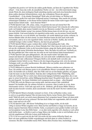 Urgottheit die positive ist! Ich bin der endlos große Boden, auf dem die Urgottheit ihre Werke
erbaut! – Und, fasse das wohl, du unendliches Nichts vor mir – du willst mich durch einige
elende Worte dir, dem nichtigsten Staub untertänig machen und mich etwa bestechen durch
deine endlos dummen Schmeicheleien, mich, das vollendetste Wesen der ganzen
Unendlichkeit! – O du elender Dummkopf! Wohl sehe ich dich beben vor Wollust und
erkenne deine große Gier nach dem Vollgenuß meiner Umarmung. Aber mache dir ja keine
schmutzigen Gedanken, so du diesen letzten Schritt für meine Gunst nicht wagen willst! Ich
mache keinen Schritt mehr – mein festester Wille!!‘
[179,04] Spricht Cado: ,Oh, schau, schau, wie gescheit du nun auf einmal bist! Du
willst mich eine Ewigkeit auf diesen letzten Schritt harren lassen? Ich wünsche dir selbst dazu
recht viel Geduld, denn meiner Geduld wirst du nie Meisterin werden! Was macht es mir?
Der eine Schritt hindert wenig! Aus meinem Wollen heraus kann ich mit dir tun, was mir
immer beliebt. Und somit brauche ich eigentlich nichts mehr, was da meinen Vorteil betrifft.
Daher verharre du, so es dir beliebt, nur immerhin, ich werde dadurch gar nichts verlieren. In
meinen Händen habe ich dich einmal. In einen Drachen kannst du dich auch nicht mehr
verwandeln, und so ist es mir eigentlich lieber, wenn du so bleibst. Juchhe, das wird ein
wahrhaft lustiges Leben werden! Minerva, das hast du gut gemacht!‘
[179,05] Spricht Minerva ganz verdutzt über solche Verwandlung des Cado: ,Das
hätte ich nie geglaubt, daß du ein so feiner Halunke bist! Aber traue dir nicht zuviel zu! Wenn
ich nur die verdammte Liebe zu dir loswerden könnte, ginge die Sache gleich anders. Aber
gerade du mußt meine Schwäche durchschauen. Nein, das halte ich nicht aus! Verflucht sei,
der dich gebildet hat! Aber warte nur, du sollst an mir noch deinen Satan kennenlernen!!‘
[179,06] Spricht Cado ganz phlegmatisch: ,Oh, das macht nichts! Ich habe dich
einmal und damit die reizendste Schönheit, die sich nicht mehr verhäßlichen kann; und das
genügt einem Cado vollkommen! Übrigens bleibt es dir deshalb nicht verwehrt, den
verlangten letzten Schritt zu tun. Wenn es dir also langweilig genug wird, wirst du meinem
Verlangen wohl von selbst nachkommen. Bis dahin aber nur juchhe, denn ich habe dich,
meine holdeste Minerva!‘“
[179,07] Miklosch in seinem Bericht fortfahrend: ,Minerva möchte nun zerbersten vor
Zorn. Sie möchte sich überaus gerne in ein scheußliches Wesen verwandeln, aber es geht
nicht. Sie bemüht sich zu fliehen, aber ihre Füße sind wie an den Boden geheftet, nur gegen
Cado hin kann sie den Fuß erheben. Sind das aber wohlgeformte Füße! Wahrhaftig, dem
Cado alle Achtung! Wie er solch einer allerreizend üppigen Schönheit gegenüber, die er nun
ganz in seiner Gewalt hat, solche Mäßigung beachten kann! Da gehört mehr dazu, als was ich
bis jetzt begreife. Vor dieser Schönheit sich wenigstens kalt zu zeigen – allen Respekt!
[179,08] Wie sich die Minerva nun zornig stellt, und den armen Cado verächtlich
anstarrt! Sie bemüht sich, ihr schönes Gesicht zu verzerren. Aber je mehr sie es tut, desto
interessanter wird es. Und Cado sagt auch zu ihr: ,Holdeste, gib dir keine Mühe! Denn je
mehr du dein Gesicht verziehst, desto anziehender wirst du für mich! Du bist wahrlich eine
Göttin!‘
[179,09] Spricht Minerva beinahe weinend vor Zorn: ,O du verfluchtes Leben, wenn
es sich so zu gestalten beginnt! Bin ich denn keine Herrin, keine Fürstin aller Fürstinnen
mehr? Muß ich mich von solch einem dümmsten Esel verspotten lassen? Kann ich denn nicht
zurück, nicht dich auf ewig verlassen? Du hast doch früher mir zugestanden, daß ich zurück
kann, wann und wie ich will!‘
[179,10] Spricht Cado: ,Mit dieser Verheißung ist es so lange nichts, als du nicht
völlig in meinen Willen eingehen wirst. Denn du bist und bleibst so lange im Gericht, als du
deines eigenen Starrsinns Sklavin bleibst. Siehe, so jemand in einer großen Gefahr weilt und
ein bewanderter Lotse ihm Hilfe bietet – er sie aber nicht ergreifen will, obschon er sich selbst
nicht helfen kann – so bleibt er auch so lange Sklave der Gefahr, in der er sich befindet, als er
sich der angebotenen Hilfe des Lotsen nicht bedient hat.
[179,11] So ist es auch mit dir der Fall! Ich reiche dir hier meine hilfreiche Hand, um
dich von einer gräßlichen Gefahr wegzubringen und dich dann in vollste Freiheit zu
versetzen. Du aber verschmähst meine Hilfe. Deine allen Zweckes bare, hochmütige Tollheit
 