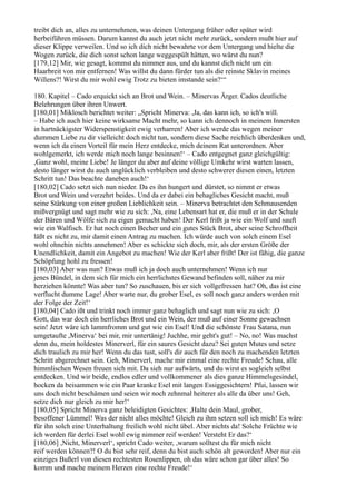 treibt dich an, alles zu unternehmen, was deinen Untergang früher oder später wird
herbeiführen müssen. Darum kannst du auch jetzt nicht mehr zurück, sondern mußt hier auf
dieser Klippe verweilen. Und so ich dich nicht bewahrte vor dem Untergang und hielte die
Wogen zurück, die dich sonst schon lange weggespült hätten, wo wärst du nun?
[179,12] Mir, wie gesagt, kommst du nimmer aus, und du kannst dich nicht um ein
Haarbreit von mir entfernen! Was willst du dann fürder tun als die reinste Sklavin meines
Willens?! Wirst du mir wohl ewig Trotz zu bieten imstande sein?‘“

180. Kapitel – Cado erquickt sich an Brot und Wein. – Minervas Ärger. Cados deutliche
Belehrungen über ihren Unwert.
[180,01] Miklosch berichtet weiter: „Spricht Minerva: ,Ja, das kann ich, so ich's will.
– Habe ich auch hier keine wirksame Macht mehr, so kann ich dennoch in meinem Innersten
in hartnäckigster Widerspenstigkeit ewig verharren! Aber ich werde das wegen meiner
dummen Liebe zu dir vielleicht doch nicht tun, sondern diese Sache reichlich überdenken und,
wenn ich da einen Vorteil für mein Herz entdecke, mich deinem Rat unterordnen. Aber
wohlgemerkt, ich werde mich noch lange besinnen!‘ – Cado entgegnet ganz gleichgültig:
,Ganz wohl, meine Liebe! Je länger du aber auf deine völlige Umkehr wirst warten lassen,
desto länger wirst du auch unglücklich verbleiben und desto schwerer diesen einen, letzten
Schritt tun! Das beachte daneben auch!‘
[180,02] Cado setzt sich nun nieder. Da es ihn hungert und dürstet, so nimmt er etwas
Brot und Wein und verzehrt beides. Und da er dabei ein behagliches Gesicht macht, muß
seine Stärkung von einer großen Lieblichkeit sein. – Minerva betrachtet den Schmausenden
mißvergnügt und sagt mehr wie zu sich: ,Na, eine Lebensart hat er, die muß er in der Schule
der Bären und Wölfe sich zu eigen gemacht haben! Der Kerl frißt ja wie ein Wolf und sauft
wie ein Walfisch. Er hat noch einen Becher und ein gutes Stück Brot, aber seine Schroffheit
läßt es nicht zu, mir damit einen Antrag zu machen. Ich würde auch von solch einem Esel
wohl ohnehin nichts annehmen! Aber es schickte sich doch, mir, als der ersten Größe der
Unendlichkeit, damit ein Angebot zu machen! Wie der Kerl aber frißt! Der ist fähig, die ganze
Schöpfung hohl zu fressen!
[180,03] Aber was nun? Etwas muß ich ja doch auch unternehmen! Wenn ich nur
jenes Bündel, in dem sich für mich ein herrlichstes Gewand befinden soll, näher zu mir
herziehen könnte! Was aber tun? So zuschauen, bis er sich vollgefressen hat? Oh, das ist eine
verflucht dumme Lage! Aber warte nur, du grober Esel, es soll noch ganz anders werden mit
der Folge der Zeit!‘
[180,04] Cado ißt und trinkt noch immer ganz behaglich und sagt nun wie zu sich: ,O
Gott, das war doch ein herrliches Brot und ein Wein, der muß auf einer Sonne gewachsen
sein! Jetzt wäre ich lammfromm und gut wie ein Esel! Und die schönste Frau Satana, nun
umgetaufte ,Minerva‘ bei mir, mir untertänig! Juchhe, mir geht's gut! – No, no! Was machst
denn du, mein holdestes Minerverl, für ein saures Gesicht dazu? Sei guten Mutes und setze
dich traulich zu mir her! Wenn du das tust, soll's dir auch für den noch zu machenden letzten
Schritt abgerechnet sein. Geh, Minerverl, mache mir einmal eine rechte Freude! Schau, alle
himmlischen Wesen freuen sich mit. Da sieh nur aufwärts, und du wirst es sogleich selbst
entdecken. Und wir beide, endlos edler und vollkommener als dies ganze Himmelsgesindel,
hocken da beisammen wie ein Paar kranke Esel mit langen Essiggesichtern! Pfui, lassen wir
uns doch nicht beschämen und seien wir noch zehnmal heiterer als alle da über uns! Geh,
setze dich nur gleich zu mir her!‘
[180,05] Spricht Minerva ganz beleidigten Gesichtes: ,Halte dein Maul, grober,
besoffener Lümmel! Was der nicht alles möchte! Gleich zu ihm setzen soll ich mich! Es wäre
für ihn solch eine Unterhaltung freilich wohl nicht übel. Aber nichts da! Solche Früchte wie
ich werden für derlei Esel wohl ewig nimmer reif werden! Versteht Er das?‘
[180,06] ,Nicht, Minerverl‘, spricht Cado weiter, ,warum solltest du für mich nicht
reif werden können?! O du bist sehr reif, denn du bist auch schön alt geworden! Aber nur ein
einziges Bußerl von diesen rechtesten Rosenlippen, oh das wäre schon gar über alles! So
komm und mache meinem Herzen eine rechte Freude!‘
 