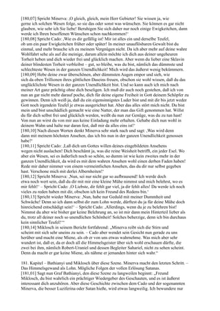 [180,07] Spricht Minerva: ,O gleich, gleich, mein Herr Gebieter! Sie wissen ja, wie
gerne ich solchen Wesen folge, so sie das oder sonst was wünschen. Sie können es gar nicht
glauben, wie sehr ich Sie liebe! Beruhigen Sie sich daher nur noch einige Ewigkeitchen, dann
werde ich Ihren besoffenen Wünschen schon nachkommen!‘
[180,08] Spricht Cado: ,Wie es dir gefällig ist! Mir ist alles ein und derselbe Teufel,
ob um ein paar Ewigkeitchen früher oder später! In meiner unauflösbaren Gewalt bist du
einmal, und mehr brauche ich zu meinem Vergnügen nicht. Da ich aber mehr auf deine wahre
Wohlfahrt sehe als auf die meinige, darum allein möchte ich dich aus deiner ungeheuren
Torheit heben und dich wieder frei und glücklich machen. Aber wenn du lieber eine Sklavin
deiner blindesten Torheit verbleibst – gut, so bleibe, was du bist, nämlich das dümmste und
schlechteste Wesen in der ganzen Unendlichkeit! Mich wird das äußerst wenig bekümmern.
[180,09] Hebe deine zwar überschönen, aber dümmsten Augen empor und sieh, wie
sich da oben Trillionen ihres göttlichen Daseins freuen, obschon sie wohl wissen, daß du das
unglücklichste Wesen in der ganzen Unendlichkeit bist. Und so kann auch ich mich nach
meiner Art ganz prächtig ohne dich beseligen. Ich muß dir auch noch gestehen, daß ich von
nun an gar nicht mehr darauf poche, dich für deine eigene Freiheit in Gott deinem Schöpfer zu
gewinnen. Denn ich weiß ja, daß du ein eigensinnigstes Luder bist und mit dir bis jetzt weder
Gott noch irgendein Teufel je etwas ausgerichtet hat. Aber das alles stört mich nicht. Du bist
mein und bist unschädlich gemacht wie eine Natter, der man das Gift genommen hat. Willst
du für dich selbst frei und glücklich werden, weißt du nun zur Genüge, was du zu tun hast!
Von nun an wirst du von mir aus keine Einladung mehr erhalten. Gehabe dich nun wohl in
deinem Wahn und halte nur daran fest, daß mir da alles eins ist!‘
[180,10] Nach diesen Worten denkt Minerva sehr stark nach und sagt: ,Was wird denn
dann mit meinem höchsten Ansehen, das ich bis nun in der ganzen Unendlichkeit genossen
habe?‘
[180,11] Spricht Cado: ,Laß dich um Gottes willen deines eingebildeten Ansehens
wegen nicht auslachen! Dich beschämt ja, was die reine Weisheit betrifft, ein jeder Esel. Wo
aber ein Wesen, sei es äußerlich noch so schön, so dumm ist wie kein zweites mehr in der
ganzen Unendlichkeit, da wird es mit dem wahren Ansehen wohl einen derben Faden haben!
Rede mir daher nimmer von einem vermeintlichen Ansehen, das du dir nur selbst gegeben
hast. Verschone mich mit derlei Albernheiten!‘
[180,12] Spricht Minerva: ,Nun, sei nur nicht gar so aufbrausend! Ich werde doch
etwa noch wert sein, daß du dir mit mir eine kleine Mühe nimmst und mich belehrst, wo es
mir fehlt!‘ – Spricht Cado: ,O Liebste, dir fehlt gar viel, ja dir fehlt alles! Da werde ich noch
vieles zu reden haben mit dir, obschon ich kein Freund des Redens bin.‘
[180,13] Spricht wieder Minerva: ,Nun, habe nur Geduld mit meiner Dummheit und
Schwäche! Denn so ich dann selbst dir zum Lohn werde, dürftest du ja für deine Mühe doch
hinreichend entschädigt sein!‘ – Spricht Cado: ,Allerdings, wenn du je zu belehren bist!
Nimmst du aber wie bisher gar keine Belehrung an, so ist mir dann mein Hinterteil lieber als
du, trotz all deiner noch so unendlichen Schönheit! Solches beherzige, denn ich bin durchaus
kein sinnlicher Teufel!‘“
[180,14] Miklosch in seinem Bericht fortfahrend: „Minerva reibt sich die Stirn und
scheint mit sich sehr uneins zu sein. – Cado aber wendet sein Gesicht nun gerade zu uns
herüber und macht eine Miene, als ob er von uns etwas wahrnehme. Was mich aber sehr
wundert ist, daß er, da er doch all die Himmelsgeister über sich wohl erschauen dürfte, die
zwei bei ihm, nämlich Robert-Uraniel und dessen Begleiter Sahariel, nicht zu sehen scheint.
Denn da macht er gar keine Miene, als nähme er jemanden hinter sich wahr.“

181. Kapitel – Bathianyi und Miklosch über diese Szene. Minerva macht den letzten Schritt. –
Das Himmelsgewand als Lohn. Mögliche Folgen der vollen Erlösung Satanas.
[181,01] Sagt nun Graf Bathianyi, den diese Szene zu langweilen beginnt: „Freund
Miklosch, du bist wahrlich ein prächtiger Wiedergeber des Geschauten, und es ist äußerst
interessant dich anzuhören. Aber diese Geschichte zwischen dem Cado und der sogenannten
Minerva, die besser Luziferina oder Satan hieße, wird etwas langweilig. Ich bewundere nur
 