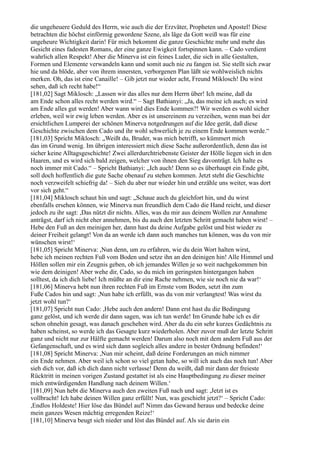 die ungeheuere Geduld des Herrn, wie auch die der Erzväter, Propheten und Apostel! Diese
betrachten die höchst einförmig gewordene Szene, als läge da Gott weiß was für eine
ungeheure Wichtigkeit darin! Für mich bekommt die ganze Geschichte mehr und mehr das
Gesicht eines fadesten Romans, der eine ganze Ewigkeit fortspinnen kann. – Cado verdient
wahrlich allen Respekt! Aber die Minerva ist ein feines Luder, die sich in alle Gestalten,
Formen und Elemente verwandeln kann und somit auch nie zu fangen ist. Sie stellt sich zwar
hie und da blöde, aber von ihrem innersten, verborgenen Plan läßt sie wohlweislich nichts
merken. Oh, das ist eine Canaille! – Gib jetzt nur wieder acht, Freund Miklosch! Du wirst
sehen, daß ich recht habe!“
[181,02] Sagt Miklosch: „Lassen wir das alles nur dem Herrn über! Ich meine, daß da
am Ende schon alles recht werden wird.“ – Sagt Bathianyi: „Ja, das meine ich auch; es wird
am Ende alles gut werden! Aber wann wird dies Ende kommen?! Wir werden es wohl sicher
erleben, weil wir ewig leben werden. Aber es ist unsereinem zu verzeihen, wenn man bei der
ersichtlichen Lumperei der schönen Minerva notgedrungen auf die Idee gerät, daß diese
Geschichte zwischen dem Cado und ihr wohl schwerlich je zu einem Ende kommen werde.“
[181,03] Spricht Miklosch: „Weißt du, Bruder, was mich betrifft, so kümmert mich
das im Grund wenig. Im übrigen interessiert mich diese Sache außerordentlich, denn das ist
sicher keine Alltagsgeschichte! Zwei allerdurchtriebenste Geister der Hölle liegen sich in den
Haaren, und es wird sich bald zeigen, welcher von ihnen den Sieg davonträgt. Ich halte es
noch immer mit Cado.“ – Spricht Bathianyi: „Ich auch! Denn so es überhaupt ein Ende gibt,
soll doch hoffentlich die gute Sache obenauf zu stehen kommen. Jetzt steht die Geschichte
noch verzweifelt schiefrig da! – Sieh du aber nur wieder hin und erzähle uns weiter, was dort
vor sich geht.“
[181,04] Miklosch schaut hin und sagt: „Schaue auch du gleichfort hin, und du wirst
ebenfalls ersehen können, wie Minerva nun freundlich dem Cado die Hand reicht, und dieser
jedoch zu ihr sagt: ,Das nützt dir nichts. Alles, was du mir aus deinem Wollen zur Annahme
anträgst, darf ich nicht eher annehmen, bis du auch den letzten Schritt gemacht haben wirst! –
Hebe den Fuß an den meinigen her, dann hast du deine Aufgabe gelöst und bist wieder zu
deiner Freiheit gelangt! Von da an werde ich dann auch manches tun können, was du von mir
wünschen wirst!‘
[181,05] Spricht Minerva: ,Nun denn, um zu erfahren, wie du dein Wort halten wirst,
hebe ich meinen rechten Fuß vom Boden und setze ihn an den deinigen hin! Alle Himmel und
Höllen sollen mir ein Zeugnis geben, ob ich jemandes Willen je so weit nachgekommen bin
wie dem deinigen! Aber wehe dir, Cado, so du mich im geringsten hintergangen haben
solltest, da ich dich liebe! Ich müßte an dir eine Rache nehmen, wie sie noch nie da war!‘
[181,06] Minerva hebt nun ihren rechten Fuß im Ernste vom Boden, setzt ihn zum
Fuße Cados hin und sagt: ,Nun habe ich erfüllt, was du von mir verlangtest! Was wirst du
jetzt wohl tun?‘
[181,07] Spricht nun Cado: ,Hebe auch den andern! Dann erst hast du die Bedingung
ganz gelöst, und ich werde dir dann sagen, was ich tun werde! Im Grunde habe ich es dir
schon ohnehin gesagt, was danach geschehen wird. Aber da du ein sehr kurzes Gedächtnis zu
haben scheinst, so werde ich das Gesagte kurz wiederholen. Aber zuvor muß der letzte Schritt
ganz und nicht nur zur Hälfte gemacht werden! Darum also noch mit dem andern Fuß aus der
Gefangenschaft, und es wird sich dann sogleich alles andere in bester Ordnung befinden!‘
[181,08] Spricht Minerva: ,Nun mir scheint, daß deine Forderungen an mich nimmer
ein Ende nehmen. Aber weil ich schon so viel getan habe, so will ich auch das noch tun! Aber
sieh dich vor, daß ich dich dann nicht verlasse! Denn du weißt, daß mir dann der freieste
Rücktritt in meinen vorigen Zustand gestattet ist als eine Hauptbedingung zu dieser meiner
mich entwürdigenden Handlung nach deinem Willen.‘
[181,09] Nun hebt die Minerva auch den zweiten Fuß nach und sagt: ,Jetzt ist es
vollbracht! Ich habe deinen Willen ganz erfüllt! Nun, was geschieht jetzt?‘ – Spricht Cado:
,Endlos Holdeste! Hier löse das Bündel auf! Nimm das Gewand heraus und bedecke deine
mein ganzes Wesen mächtig erregenden Reize!‘
[181,10] Minerva beugt sich nieder und löst das Bündel auf. Als sie darin ein
 