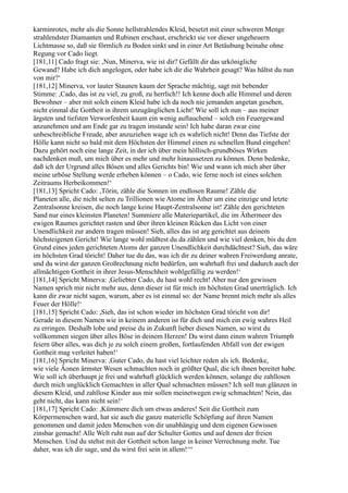 karminrotes, mehr als die Sonne hellstrahlendes Kleid, besetzt mit einer schweren Menge
strahlendster Diamanten und Rubinen erschaut, erschrickt sie vor dieser ungeheuern
Lichtmasse so, daß sie förmlich zu Boden sinkt und in einer Art Betäubung beinahe ohne
Regung vor Cado liegt.
[181,11] Cado fragt sie: ,Nun, Minerva, wie ist dir? Gefällt dir das urkönigliche
Gewand? Habe ich dich angelogen, oder habe ich dir die Wahrheit gesagt? Was hältst du nun
von mir?‘
[181,12] Minerva, vor lauter Staunen kaum der Sprache mächtig, sagt mit bebender
Stimme: ,Cado, das ist zu viel, zu groß, zu herrlich!! Ich kenne doch alle Himmel und deren
Bewohner – aber mit solch einem Kleid habe ich da noch nie jemanden angetan gesehen,
nicht einmal die Gottheit in ihrem unzugänglichen Licht! Wie soll ich nun – aus meiner
ärgsten und tiefsten Verworfenheit kaum ein wenig auftauchend – solch ein Feuergewand
anzunehmen und am Ende gar zu tragen imstande sein! Ich habe daran zwar eine
unbeschreibliche Freude, aber anzuziehen wage ich es wahrlich nicht! Denn das Tiefste der
Hölle kann nicht so bald mit dem Höchsten der Himmel einen zu schnellen Bund eingehen!
Dazu gehört noch eine lange Zeit, in der ich über mein höllisch-grundböses Wirken
nachdenken muß, um mich über es mehr und mehr hinaussetzen zu können. Denn bedenke,
daß ich der Urgrund alles Bösen und alles Gerichts bin! Wie und wann ich mich aber über
meine urböse Stellung werde erheben können – o Cado, wie ferne noch ist eines solchen
Zeitraums Herbeikommen!‘
[181,13] Spricht Cado: ,Törin, zähle die Sonnen im endlosen Raume! Zähle die
Planeten alle, die nicht selten zu Trillionen wie Atome im Äther um eine einzige und letzte
Zentralsonne kreisen, die noch lange keine Haupt-Zentralsonne ist! Zähle den gerichteten
Sand nur eines kleinsten Planeten! Summiere alle Materiepartikel, die im Äthermeer des
ewigen Raumes gerichtet rasten und über ihren kleinen Rücken das Licht von einer
Unendlichkeit zur andern tragen müssen! Sieh, alles das ist arg gerichtet aus deinem
höchsteigenen Gericht! Wie lange wohl müßtest du da zählen und wie viel denken, bis du den
Grund eines jeden gerichteten Atoms der ganzen Unendlichkeit durchdächtest? Sieh, das wäre
im höchsten Grad töricht! Daher tue du das, was ich dir zu deiner wahren Freiwerdung anrate,
und du wirst der ganzen Großrechnung nicht bedürfen, um wahrhaft frei und dadurch auch der
allmächtigen Gottheit in ihrer Jesus-Menschheit wohlgefällig zu werden!‘
[181,14] Spricht Minerva: ,Geliebter Cado, du hast wohl recht! Aber nur den gewissen
Namen sprich mir nicht mehr aus, denn dieser ist für mich im höchsten Grad unerträglich. Ich
kann dir zwar nicht sagen, warum, aber es ist einmal so: der Name brennt mich mehr als alles
Feuer der Hölle!‘
[181,15] Spricht Cado: ,Sieh, das ist schon wieder im höchsten Grad töricht von dir!
Gerade in diesem Namen wie in keinem anderen ist für dich und mich ein ewig wahres Heil
zu erringen. Deshalb lobe und preise du in Zukunft lieber diesen Namen, so wirst du
vollkommen siegen über alles Böse in deinem Herzen! Du wirst dann einen wahren Triumph
feiern über alles, was dich je zu solch einem großen, fortlaufenden Abfall von der ewigen
Gottheit mag verleitet haben!‘
[181,16] Spricht Minerva: ,Guter Cado, du hast viel leichter reden als ich. Bedenke,
wie viele Äonen ärmster Wesen schmachten noch in größter Qual, die ich ihnen bereitet habe.
Wie soll ich überhaupt je frei und wahrhaft glücklich werden können, solange die zahllosen
durch mich unglücklich Gemachten in aller Qual schmachten müssen? Ich soll nun glänzen in
diesem Kleid, und zahllose Kinder aus mir sollen meinetwegen ewig schmachten! Nein, das
geht nicht, das kann nicht sein!‘
[181,17] Spricht Cado: ,Kümmere dich um etwas anderes! Seit die Gottheit zum
Körpermenschen ward, hat sie auch die ganze materielle Schöpfung auf ihren Namen
genommen und damit jeden Menschen von dir unabhängig und dem eigenen Gewissen
zinsbar gemacht! Alle Welt ruht nun auf der Schulter Gottes und auf denen der freien
Menschen. Und du stehst mit der Gottheit schon lange in keiner Verrechnung mehr. Tue
daher, was ich dir sage, und du wirst frei sein in allem!‘“
 