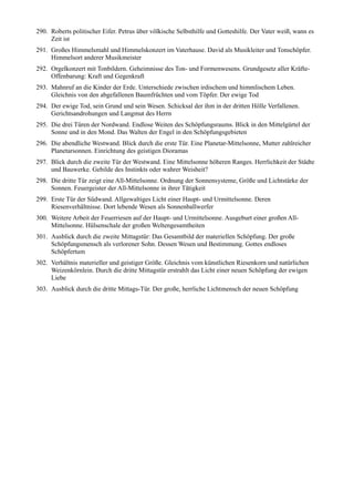 290. Roberts politischer Eifer. Petrus über völkische Selbsthilfe und Gotteshilfe. Der Vater weiß, wann es
     Zeit ist
291. Großes Himmelsmahl und Himmelskonzert im Vaterhause. David als Musikleiter und Tonschöpfer.
     Himmelsort anderer Musikmeister
292. Orgelkonzert mit Tonbildern. Geheimnisse des Ton- und Formenwesens. Grundgesetz aller Kräfte-
     Offenbarung: Kraft und Gegenkraft
293. Mahnruf an die Kinder der Erde. Unterschiede zwischen irdischem und himmlischem Leben.
     Gleichnis von den abgefallenen Baumfrüchten und vom Töpfer. Der ewige Tod
294. Der ewige Tod, sein Grund und sein Wesen. Schicksal der ihm in der dritten Hölle Verfallenen.
     Gerichtsandrohungen und Langmut des Herrn
295. Die drei Türen der Nordwand. Endlose Weiten des Schöpfungsraums. Blick in den Mittelgürtel der
     Sonne und in den Mond. Das Walten der Engel in den Schöpfungsgebieten
296. Die abendliche Westwand. Blick durch die erste Tür. Eine Planetar-Mittelsonne, Mutter zahlreicher
     Planetarsonnen. Einrichtung des geistigen Dioramas
297. Blick durch die zweite Tür der Westwand. Eine Mittelsonne höheren Ranges. Herrlichkeit der Städte
     und Bauwerke. Gebilde des Instinkts oder wahrer Weisheit?
298. Die dritte Tür zeigt eine All-Mittelsonne. Ordnung der Sonnensysteme, Größe und Lichtstärke der
     Sonnen. Feuergeister der All-Mittelsonne in ihrer Tätigkeit
299. Erste Tür der Südwand. Allgewaltiges Licht einer Haupt- und Urmittelsonne. Deren
     Riesenverhältnisse. Dort lebende Wesen als Sonnenballwerfer
300. Weitere Arbeit der Feuerriesen auf der Haupt- und Urmittelsonne. Ausgeburt einer großen All-
     Mittelsonne. Hülsenschale der großen Weltengesamtheiten
301. Ausblick durch die zweite Mittagstür: Das Gesamtbild der materiellen Schöpfung. Der große
     Schöpfungsmensch als verlorener Sohn. Dessen Wesen und Bestimmung. Gottes endloses
     Schöpfertum
302. Verhältnis materieller und geistiger Größe. Gleichnis vom künstlichen Riesenkorn und natürlichen
     Weizenkörnlein. Durch die dritte Mittagstür erstrahlt das Licht einer neuen Schöpfung der ewigen
     Liebe
303. Ausblick durch die dritte Mittags-Tür. Der große, herrliche Lichtmensch der neuen Schöpfung
 