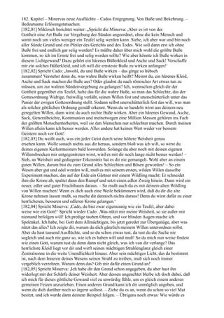 182. Kapitel – Minervas neue Ausflüchte – Cados Entgegnung. Von Buße und Bekehrung. –
Bedeutsame Erlösungstatsachen.
[182,01] Miklosch berichtet weiter: „Spricht die Minerva: ,Aber es ist von der
Gottheit eine Art Buße zur Vergebung der Sünden angeordnet, ohne die kein Mensch und
somit noch um vieles weniger ein Teufel selig werden kann. Siehe, ich aber war und bin noch
aller Sünde Grund und ein Pfeiler des Gerichts und des Todes. Wie soll dann erst ich ohne
Buße frei und endlich gar selig werden? Es müßte daher über mich wohl die größte Buße
kommen, so ich im Ernste frei und selig werden sollte? Wie aber könnte ich Buße wirken in
diesem Lichtgewand? Dazu gehört ein härenes Büßerkleid und Asche und Sack! Verschaffe
mir ein solches Büßerkleid, und ich will die ernsteste Buße zu wirken anfangen!‘
[182,02] Spricht Cado: ,Jawohl, du und Buße wirken – das ginge so hübsch
zusammen! Verstehst denn du, was wahre Buße wirken heißt? Meinst du, ein härenes Kleid,
Asche und Sack machen die Buße aus? Oder glaubst du nach römischer Art etwas tun zu
müssen, um zur wahren Sündenvergebung zu gelangen? Ich, wennschon gleich dir der
Gottheit gegenüber ein Teufel, halte das für die wahre Buße, so man das Schlechte, das der
Gottesordnung Widrige, freiwillig verläßt, seinen Willen fest und unerschütterlich unter das
Panier der ewigen Gottesordnung stellt. Sodann selbst unerschütterlich fest das will, was man
als solcher göttlichen Ordnung gemäß erkennt. Wenn du so handeln wirst aus deinem neu
geregelten Willen, dann wirst du auch rechte Buße wirken. Aber ein härenes Gewand, Asche,
Sack, Generalbeichte, Kommunion und meinetwegen eine Million Messen gehören ins Fach
der größten Menschentorheiten, weil sie den Menschen nur schlechter machen. Durch meinen
Willen allein kann ich besser werden. Alles andere hat keinen Wert weder vor bessern
Geistern noch vor Gott!
[182,03] Du weißt auch, was ein jeder Geist durch seine höhere Weisheit genau
ersehen kann. Wolle sonach nichts aus dir heraus, sondern bloß was ich will, so wirst du
deines eigenen Kerkermeisters bald loswerden. Solange du aber noch mit deinen eigenen
Willensbrocken mir entgegentreten wirst, wird es mit dir noch lange nicht besser werden! –
Sieh, an Weisheit und gediegener Erkenntnis hat es dir nie gemangelt. Wohl aber an einem
guten Willen, darum bist du zum Grund alles Schlechten und Bösen geworden! – So ein
Wesen aber gut und edel werden will, muß es mit seinem ersten, wilden Willen dasselbe
Experiment machen, das auf der Erde ein Gärtner mit einem Wildling macht: Er schneidet
ihm die Krone ab, spaltet dann den Rumpf und setzt einen edlen Zweig hinein. Dann wird ein
neuer, edler und guter Fruchtbaum daraus. – So mußt auch du es mit deinem alten Wildling
von Willen machen! Wenn es dich auch eine Weile bekümmern wird, daß du dir die alte
Krone nehmen lassen mußt, so mache dir dennoch nichts daraus! Denn du wirst dafür zu einer
herrlicheren, besseren und edleren Krone gelangen.‘
[182,04] Spricht Minerva: ,Cado, du bist zwar eigensinnig wie ein Teufel, aber dabei
weise wie ein Gott!‘ Spricht wieder Cado: ,Was nützt mir meine Weisheit, so sie außer mir
niemand befolgen will! Ich predige tauben Ohren, und vor blinden Augen mache ich
Spektakel. Ich habe, bei Gott dem Allmächtigen, bis jetzt geredet zur Übergenüge, aber was
nützt das alles? Ich zeigte dir, warum du dich gänzlich meinem Willen unterordnen sollst.
Aber du hast tausend Ausflüchte, und so du schon etwas tust, da tust du die Sache nie
sogleich und auch nie ganz so, wie ich es haben will und muß! So du mich nun weise findest
wie einen Gott, warum tust du denn dann nicht gleich, was ich von dir verlange? Das
herrlichste Kleid liegt vor dir und wirft seinen mächtigen Strahlenglanz gleich einer
Zentralsonne in die weite Unendlichkeit hinaus. Aber sein mächtiges Licht, das da bestimmt
ist, nach dem Inneren deines Wesens seinen Strahl zu treiben, muß sich noch immer
vergeblich verzehren. Warum denn das? Gib mir dafür einen Grund an!‘
[182,05] Spricht Minerva: ,Ich habe dir den Grund schon angegeben, du aber hast ihn
widerlegt mit der Schärfe deiner Weisheit. Aber dessen ungeachtet bleibe ich doch dabei, daß
ich mich für dieses göttliche Gewand viel zu unwürdig fühle, um es gleich einem anderen
gemeinen Fetzen anzuziehen. Einen anderen Grund kann ich dir unmöglich angeben, und
wenn du dich darüber noch so ärgern solltest. – Ziehe du es an, wenn du schon so viel Mut
besitzt, und ich werde dann deinem Beispiel folgen. – Übrigens noch etwas: Wie würde es
 