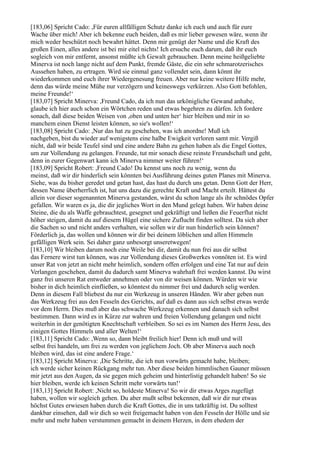 [183,06] Spricht Cado: ,Für euren allfälligen Schutz danke ich euch und auch für eure
Wache über mich! Aber ich bekenne euch beiden, daß es mir lieber gewesen wäre, wenn ihr
mich weder beschützt noch bewahrt hättet. Denn mir genügt der Name und die Kraft des
großen Einen, alles andere ist bei mir eitel nichts! Ich ersuche euch darum, daß ihr euch
sogleich von mir entfernt, ansonst müßte ich Gewalt gebrauchen. Denn meine heißgeliebte
Minerva ist noch lange nicht auf dem Punkt, fremde Gäste, die ein sehr schmarotzerisches
Aussehen haben, zu ertragen. Wird sie einmal ganz vollendet sein, dann könnt ihr
wiederkommen und euch ihrer Wiedergenesung freuen. Aber nur keine weitere Hilfe mehr,
denn das würde meine Mühe nur verzögern und keineswegs verkürzen. Also Gott befohlen,
meine Freunde!‘
[183,07] Spricht Minerva: ,Freund Cado, da ich nun das urkönigliche Gewand anhabe,
glaube ich hier auch schon ein Wörtchen reden und etwas begehren zu dürfen. Ich fordere
sonach, daß diese beiden Weisen von ,oben und unten her‘ hier bleiben und mir in so
manchem einen Dienst leisten können, so sie's wollen!‘
[183,08] Spricht Cado: ,Nur das hat zu geschehen, was ich anordne! Muß ich
nachgeben, bist du wieder auf wenigstens eine halbe Ewigkeit verloren samt mir. Vergiß
nicht, daß wir beide Teufel sind und eine andere Bahn zu gehen haben als die Engel Gottes,
um zur Vollendung zu gelangen. Freunde, tut mir sonach diese reinste Freundschaft und geht,
denn in eurer Gegenwart kann ich Minerva nimmer weiter führen!‘
[183,09] Spricht Robert: ,Freund Cado! Du kennst uns noch zu wenig, wenn du
meinst, daß wir dir hinderlich sein könnten bei Ausführung deines guten Planes mit Minerva.
Siehe, was du bisher geredet und getan hast, das hast du durch uns getan. Denn Gott der Herr,
dessen Name überherrlich ist, hat uns dazu die gerechte Kraft und Macht erteilt. Hättest du
allein vor dieser sogenannten Minerva gestanden, wärst du schon lange als ihr schnödes Opfer
gefallen. Wir waren es ja, die dir jegliches Wort in den Mund gelegt haben. Wir haben deine
Steine, die du als Waffe gebrauchtest, gesegnet und gekräftigt und ließen die Feuerflut nicht
höher steigen, damit du auf diesem Hügel eine sichere Zuflucht finden solltest. Da sich aber
die Sachen so und nicht anders verhalten, wie sollen wir dir nun hinderlich sein können?
Förderlich ja, das wollen und können wir dir bei deinem löblichen und allen Himmeln
gefälligen Werk sein. Sei daher ganz unbesorgt unseretwegen!
[183,10] Wir bleiben darum noch eine Weile bei dir, damit du nun frei aus dir selbst
das Fernere wirst tun können, was zur Vollendung dieses Großwerkes vonnöten ist. Es wird
unser Rat von jetzt an nicht mehr heimlich, sondern offen erfolgen und eine Tat nur auf dein
Verlangen geschehen, damit du dadurch samt Minerva wahrhaft frei werden kannst. Du wirst
ganz frei unseren Rat entweder annehmen oder von dir weisen können. Würden wir wie
bisher in dich heimlich einfließen, so könntest du nimmer frei und dadurch selig werden.
Denn in diesem Fall bliebest du nur ein Werkzeug in unseren Händen. Wir aber geben nun
das Werkzeug frei aus den Fesseln des Gerichts, auf daß es dann aus sich selbst etwas werde
vor dem Herrn. Dies muß aber das schwache Werkzeug erkennen und danach sich selbst
bestimmen. Dann wird es in Kürze zur wahren und freien Vollendung gelangen und nicht
weiterhin in der genötigten Knechtschaft verbleiben. So sei es im Namen des Herrn Jesu, des
einigen Gottes Himmels und aller Welten!‘
[183,11] Spricht Cado: ,Wenn so, dann bleibt freilich hier! Denn ich muß und will
selbst frei handeln, um frei zu werden von jeglichem Joch. Ob aber Minerva auch noch
bleiben wird, das ist eine andere Frage.‘
[183,12] Spricht Minerva: ,Die Schritte, die ich nun vorwärts gemacht habe, bleiben;
ich werde sicher keinen Rückgang mehr tun. Aber diese beiden himmlischen Gauner müssen
mir jetzt aus den Augen, da sie gegen mich geheim und hinterlistig gehandelt haben! So sie
hier bleiben, werde ich keinen Schritt mehr vorwärts tun!‘
[183,13] Spricht Robert: ,Nicht so, holdeste Minerva! So wir dir etwas Arges zugefügt
haben, wollen wir sogleich gehen. Du aber mußt selbst bekennen, daß wir dir nur etwas
höchst Gutes erwiesen haben durch die Kraft Gottes, die in uns tatkräftig ist. Du solltest
dankbar einsehen, daß wir dich so weit freigemacht haben von den Fesseln der Hölle und sie
mehr und mehr haben verstummen gemacht in deinem Herzen, in dem ehedem der
 