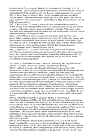 Grundkeim allen Übels gelegen ist. Gedenke der schaudervollen Zeitenlänge, in der du
höchste Qualen – freilich durch dein eigenes starres Wollen – durchlitten hast, und unsere für
dein künftiges Wohl besorgte Gegenwart wird dir sicher nicht unangenehm sein können!‘
[183,14] Spricht Cado zur Minerva: ,Ganz richtig! Also denke nach, und es wird dann
alles gut werden! Die beiden müssen nun bleiben, weil ich es ihnen gebiete. Hast du auch
gegen mein Gebot etwas einzuwenden?‘ – Spricht Minerva: ,O ja, denn du gebietest, weil die
beiden dich dazu nötigen!‘
[183,15] Spricht Cado: ,Da irrst du, ich lasse mich von niemandem bei meinem freien
Wollen nötigen. Wäre ich aber gerichtet, solches tun zu müssen, dann wirst du dich dem um
so weniger widersetzen können, was da ausspricht mein gerichteter Wille, indem er dann
nicht mehr mein, sondern des allmächtigen Gottes ist. Und so denn bleibe es bei dem, was die
beiden bestimmt und ich nun geboten habe!‘
[183,16] Spricht Minerva: ,Ja, im Eigensinn bist du groß und weißt die Sache so zu
drehen, daß du von deinem Ansehen nichts verlierst. Nur ich, der Erstling aller Kreatur, soll
bei dir um ein Ansehen betteln! Aber ich werde mich zwar äußerlich in dein Wollen fügen
wie bisher, weil ich zu schwach bin, dir einen wirksamen Kampf zu bieten. Aber das Innere
gehört mir und hat von nun an nichts als einen Fluch für dich wie auch für deinen
Freundschaftsbund, Amen!! Verstehst du dieses Amen?‘
[183,17] Spricht Cado: ,O ja, soviel Verstand besitze ich, gottlob auch noch etwas
mehr. Wird nun einmal dein Äußeres recht durchgegerbt werden, dann wird sich auch dein
Inneres dem zuwenden, was ich mit dir nach der unwandelbaren Gottesordnung will. Und
dazu sage auch ich ein unwandelbares Amen!! Verstehst auch du, was ich mit diesem
unwandelbaren Amen gesagt habe?‘“

184. Kapitel – Sahariel über das Amen. – Minervas Liebesantrag. Des Engelsboten weise
Antwort. – Gleichnis von den zwei Brunnen. Cado enthüllt die Sachlage.
[184,01] Miklosch berichtet weiter: „Nun aber tritt Sahariel hinzu und sagt: ,Hört!
Auch mir steht ein Recht zu, ein gar kräftiges Amen auszusprechen. Ich tue es dennoch nicht,
weil hinter einem jeden Amen ein Gericht steckt. Ich rate euch daher, eure Amen
zurückzunehmen. Denn es steht niemandem ein Recht zu, über etwas, das mit der göttlichen
Ordnung nicht in Übereinstimmung steht, aus sich heraus ein Amen zu sprechen. – Wohl aber
darf ein jeder Geist in dem ein ewiges Amen in sich tragen, was da betrifft den Willen Gottes!
Dies Amen ist das Urleben aller Wesen und ihre höchste Freiheit, so sie es aus sich selbst
heraus sich völlig zu eigen machen. Jedes andere Amen aber erzeugt Hochmut, Stolz,
Geringschätzung alles Wahren, Guten und Göttlichen. Es baut Kerker, schmiedet Ketten und
facht an das Feuer allen Verderbens. Nehmt darum euer Amen zurück und begebt euch in ein
ewiges Gottes-Amen! Dann werdet ihr beide am ehesten frei werden von der Hölle, die noch
recht stark in euren Herzen tobt. Befolgt diesen Rat und ihr werdet wahrlich nicht schlecht
fahren!‘
[184,02] Spricht Minerva zum Cado gewendet: ,Hast du es vernommen, du
eingebildeter Weisheitspinsel? Das sind Worte voll echt himmlischer Salbung, auf die man
bauen kann! Sieh, ich bin deinen Worten gefolgt, aber je mehr ich sie in Erwägung zog, desto
klarer wurde mir, daß du nur ein blinder Abenteurer bist. Ein Teufel, der zwar Macht besitzt,
sie aber bloß dazu verwendet, damit zu einem Gauklertriumph zu gelangen! Packe nur ein mit
deinen Weisheitssätzen, und auch deine Davidssteine kannst du dir zum Andenken
aufbewahren. Denn nicht deine Steine, sondern diese beiden Boten haben mir die Lanze
gebrochen und mein ewiges Zepter zerschlagen. Daher gebührt nur ihnen, nicht aber dir der
Ruhm und Preis. – Sahariel, nimm mich hin! Ich will dir ein Preis sein, denn du hast dich um
mich verdient gemacht!‘
[184,03] Spricht Sahariel: ,Du aller äußeren Schönheit Krone! Mir wie auch meinem
Freund Uraniel gebührt ebensowenig ein Preis wie dem Freund Cado, denn wir sind nur
Diener nach dem weisen Plan des Herrn, Werkzeuge in Seiner Hand! So wir auch etwas tun,
das aussieht, als täten wir es, ist dies dennoch nur ein Schein, da doch nur Er es ist, der alles
vollbringt! Was daher dem Herrn wohlgefällig ist, das geschehe! – Wir alle sind des Herrn
 