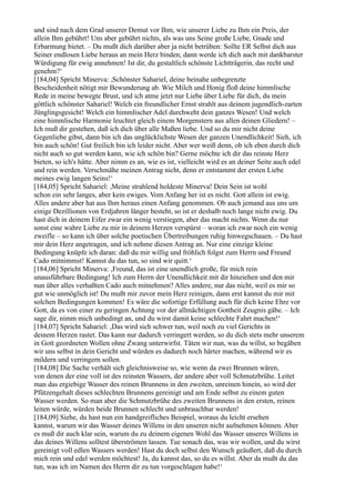 und sind nach dem Grad unserer Demut vor Ihm, wie unserer Liebe zu Ihm ein Preis, der
allein Ihm gebührt! Uns aber gebührt nichts, als was uns Seine große Liebe, Gnade und
Erbarmung bietet. – Du mußt dich darüber aber ja nicht betrüben: Sollte ER Selbst dich aus
Seiner endlosen Liebe heraus an mein Herz binden, dann werde ich dich auch mit dankbarster
Würdigung für ewig annehmen! Ist dir, du gestaltlich schönste Lichtträgerin, das recht und
genehm?‘
[184,04] Spricht Minerva: ,Schönster Sahariel, deine beinahe unbegrenzte
Bescheidenheit nötigt mir Bewunderung ab. Wie Milch und Honig floß deine himmlische
Rede in meine bewegte Brust, und ich atme jetzt nur Liebe über Liebe für dich, du mein
göttlich schönster Sahariel! Welch ein freundlicher Ernst strahlt aus deinem jugendlich-zarten
Jünglingsgesicht! Welch ein himmlischer Adel durchweht dein ganzes Wesen! Und welch
eine himmlische Harmonie leuchtet gleich einem Morgenstern aus allen deinen Gliedern! –
Ich muß dir gestehen, daß ich dich über alle Maßen liebe. Und so du mir nicht deine
Gegenliebe gibst, dann bin ich das unglücklichste Wesen der ganzen Unendlichkeit! Sieh, ich
bin auch schön! Gut freilich bin ich leider nicht. Aber wer weiß denn, ob ich eben durch dich
nicht auch so gut werden kann, wie ich schön bin? Gerne möchte ich dir das reinste Herz
bieten, so ich's hätte. Aber nimm es an, wie es ist, vielleicht wird es an deiner Seite auch edel
und rein werden. Verschmähe meinen Antrag nicht, denn er entstammt der ersten Liebe
meines ewig langen Seins!‘
[184,05] Spricht Sahariel: ,Meine strahlend holdeste Minerva! Dein Sein ist wohl
schon ein sehr langes, aber kein ewiges. Vom Anfang her ist es nicht. Gott allein ist ewig.
Alles andere aber hat aus Ihm heraus einen Anfang genommen. Ob auch jemand aus uns um
einige Dezillionen von Erdjahren länger besteht, so ist er deshalb noch lange nicht ewig. Du
hast dich in deinem Eifer zwar ein wenig verstiegen, aber das macht nichts. Wenn du nur
sonst eine wahre Liebe zu mir in deinem Herzen verspürst – woran ich zwar noch ein wenig
zweifle – so kann ich über solche poetischen Übertreibungen ruhig hinwegschauen. – Du hast
mir dein Herz angetragen, und ich nehme diesen Antrag an. Nur eine einzige kleine
Bedingung knüpfe ich daran: daß du mir willig und fröhlich folgst zum Herrn und Freund
Cado mitnimmst! Kannst du das tun, so sind wir quitt.‘
[184,06] Spricht Minerva: ,Freund, das ist eine unendlich große, für mich rein
unausführbare Bedingung! Ich zum Herrn der Unendlichkeit mit dir hinziehen und den mir
nun über alles verhaßten Cado auch mitnehmen? Alles andere, nur das nicht, weil es mir so
gut wie unmöglich ist! Du mußt mir zuvor mein Herz reinigen, dann erst kannst du mir mit
solchen Bedingungen kommen! Es wäre die sofortige Erfüllung auch für dich keine Ehre vor
Gott, da es von einer zu geringen Achtung vor der allmächtigen Gottheit Zeugnis gäbe. – Ich
sage dir, nimm mich unbedingt an, und du wirst damit keine schlechte Fahrt machen!‘
[184,07] Spricht Sahariel: ,Das wird sich schwer tun, weil noch zu viel Gerichts in
deinem Herzen rastet. Das kann nur dadurch verringert werden, so du dich stets mehr unserem
in Gott geordneten Wollen ohne Zwang unterwirfst. Täten wir nun, was du willst, so begäben
wir uns selbst in dein Gericht und würden es dadurch noch härter machen, während wir es
mildern und verringern sollen.
[184,08] Die Sache verhält sich gleichnisweise so, wie wenn da zwei Brunnen wären,
von denen der eine voll ist des reinsten Wassers, der andere aber voll Schmutzbrühe. Leitet
man das ergiebige Wasser des reinen Brunnens in den zweiten, unreinen hinein, so wird der
Pfützengehalt dieses schlechten Brunnens gereinigt und am Ende selbst zu einem guten
Wasser werden. So man aber die Schmutzbrühe des zweiten Brunnens in den ersten, reinen
leiten würde, würden beide Brunnen schlecht und unbrauchbar werden!
[184,09] Siehe, du hast nun ein handgreifliches Beispiel, woraus du leicht ersehen
kannst, warum wir das Wasser deines Willens in den unseren nicht aufnehmen können. Aber
es muß dir auch klar sein, warum du zu deinem eigenen Wohl das Wasser unseres Willens in
das deines Willens solltest überströmen lassen. Tue sonach das, was wir wollen, und du wirst
gereinigt voll edlen Wassers werden! Hast du doch selbst den Wunsch geäußert, daß du durch
mich rein und edel werden möchtest! Ja, du kannst das, so du es willst. Aber da mußt du das
tun, was ich im Namen des Herrn dir zu tun vorgeschlagen habe!‘
 