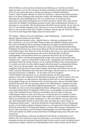 [184,10] Minerva sieht nach dieser einfach-weisen Belehrung vor sich hin und scheint
darauf zu sinnen, wie sie sich von dieser ihr lästig werdenden Gesellschaft loswinden könnte.
[184,11] Cado scheint das auch zu merken und sagt nun zu Sahariel und Robert-
Uraniel: ,Liebe Freunde! Obschon ich selbst ein Teufel bin, so darf ich aber doch bemerken,
daß wir mit dieser Schlange nichts ausrichten werden. Ihre hartnäckige, böseste Schlauheit
übersteigt alle meine Begriffsgrenzen. Ihr ist es niemals ernst, in ein besseres Sein
überzutreten, denn dieses Schlangenwesen ist durch und durch voll des Giftes. Was sind ihr
schon alles für triftigste Vorstellungen gemacht worden, deren vollkommenste Weisheit sie
ebensogut wie wir einsieht. Aber ihr alter Satanswille bleibt stets der gleiche. Sie tut wohl, als
ob sie in unser Wollen eingehen wollte. Aber das tut sie nur zum Schein und wendet dabei
alles an, uns am Ende in ihren Sack schieben zu können. Aber da sage ich: Nichts da, Satanas!
Uns wirst du nicht lange mehr foppen, denn wir kennen dich!‘“

185. Kapitel – Minerva will sich rechtfertigen. Cados Widerlegung. – Entlarvung ihrer
Bosheit. Sahariel wendet sich zum Gehen.
[185,01] Miklosch berichtet weiter: „Spricht Minerva: ,Schweig, du dümmster Esel!
Was verstehst du, was ich zu tun habe? Meinst du denn, die göttliche Ordnung sorgt nur für
die positive Polarität der Wesen und Dinge? Muß denn die negative Polarität nicht im
gleichen Maß ausgebildet dastehen? Ist nicht alles Leben ein fortwährender Kampf beider
Polaritäten? Du dummer Esel, nimm einem Baum die Wurzel und frage ihn dann, wie lange er
noch Früchte tragen wird! Haue den Tieren die Füße ab und sieh, wie sie dann weiterkommen
werden! So durch eine sogenannte gute oder positive Kraft das Blut zum Herzen
zurückgedrängt wird und darauf durch eine sogenannte böse Kraft, die ich als negativ
bezeichne, wieder vom Herzen hinausgetrieben werden muß, wenn das physische Leben
fortdauern soll – sage mir, welche Kraft ist denn da die vorzüglichere, die anziehende oder die
abstoßende? Siehst du, grober Lümmel, was du in deiner Dummheit alles zusammenredest? –
Es versteht sich wohl von selbst, daß die negative Kraft der positiven untergeordnet bleiben
muß, weil sie aus ihr hervorgeht – das reine Wasser muß das trübe reinigen und nicht
umgekehrt! Aber das alles ist auch Gottes Ordnung. Wenn Rom nicht finster wäre wie die
Nacht, würde die Menschheit nicht nach dem Licht fragen. Also bin auch ich, wie ich bin, aus
Gott und werde auch so verbleiben – wie du sicher ein Esel in Ewigkeit!‘
[185,02] Spricht Cado lakonisch: ,Ja, ja, den letzten Namen auf dich angewendet,
möchte es sich wohl so begeben! O du Dummheits-Prinzessin aus allen Fixsternen! Du wirst
mir etwas vorsagen von einer positiven und negativen Kraft und von ihrer gegenseitigen
Notwendigkeit! Sage mir, du schönste Eselin, ist Gott eine ganze oder nur eine halbe Macht
und Kraft ohne dich? Bist du notwendig, damit Er ist? Oder könnte Er vielleicht auch ohne
dich bestehen, so wie Er ohne dich Ewigkeiten bestanden hat? – O du gänzlich zweckloses
Geschöpf, du willst mir die Notwendigkeit des Bösen aufdisputieren, ohne das es unmöglich
etwas Gutes geben könne? Du blindestes Weibswesen, worauf gründet sich denn die reinste
Liebe, Güte und Macht Gottes? Muß etwa die Gottheit, die doch sicher in allem das
vollkommenste Wesen ist, auch zuvor böse sein, um hernach gut sein zu können? O lacht
doch alle Himmel über solch eine Weisheit! Man erzählt sich von der fabelhaften Minerva,
daß sie aus dem Haupt des Jupiter entsprungen sei. Aber jene Minerva wirst du sicher nicht
sein. Dein Kleid glänzt freilich wie eine Sonne, doch was nützt das, wenn im Rock ein
blitzdummes Wesen steckt! – Hat dir der himmlische Freund Sahariel nicht zur Übergenüge
gezeigt, wie die Sache zu deinem alleinigen Nutzen vor sich gehen kann? Warum folgst du
denn nicht seinem Rat? O du Haupt aller Bosheit, ich kenne dich nun ganz! Auskommen wirst
du mir wohl ewig nimmer. Und mit deinem Zurückspringen in die alte Drachenhaut wird
sich's auch nimmer tun, dafür ist schon durch dieses Strahlengewand gesorgt. Was aber wirst
du jetzt tun?‘
[185,03] Spricht Minerva: ,Schweig, du dümmster Esel! Mit dir zu reden ekelt es mir!
Merke es dir: Jetzt werde ich es euch erst recht zeigen, was ich kann! Meine Regimenter,
besonders die unter der römischen Hierarchie habe ich noch, und ich werde sie spielen lassen!
Inquisitionen, Galgen, Schafotte und Scheiterhaufen sollen wieder erstehen und ihr Wesen
 