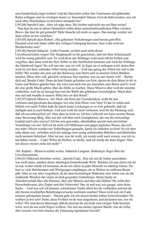 ums hundertfache ärger treiben! Und die Herrscher sollen ihre Untertanen mit glühenden
Ruten schlagen und sie erwürgen lassen zu Tausenden! Daraus wirst du bald ersehen, was ich
auch ohne Drachenhaut zu bewirken imstande bin!‘
[185,04] Spricht Cado: ,Aber ich sage dazu: Bis hierher und nicht um ein Haar weiter!
– Nun hast du uns in deiner Dummheit selbst deine menschenfreundlichen Pläne verraten.
Bravo, das hast du gut gemacht! Mehr brauche ich nicht zu sagen. Das unsrige werden wir
dann schon zu tun verstehen.‘
[185,05] Spricht dazu Robert: ,Die geheimen Vorkehrungen sind bereits getroffen.
Diesmal wird sich Satan selbst den völligen Untergang bereiten. Sein Lohn wird ein
fürchterlicher sein!‘
[185,06] Spricht Sahariel: ,Liebe Freunde, ereifert euch nicht dieser
Unverbesserlichen wegen! Die Hauptmacht ist ihr genommen, und mit ihrer Scheinmacht
wird ihr wenig geholfen sein. Es wird diese alte Schlange wohl noch etliche beißen und
vergiften, aber dann wird der Herr Selbst zu den Sterblichen kommen und wird der Schlange
das Handwerk legen! Sie soll nun tun, was sie will. Je ärger sie es anfangen wird, desto eher
wird sie mit ihrer schnöden Arbeit fertig werden. – Und nun genug der Arbeit mit und in der
Hölle! Wir werden uns jetzt auf den Rückweg zum Herrn und zu unseren lieben Brüdern
machen. Diese aber soll, gänzlich verlassen, hier machen, was sie nur immer will! – Richte
dich auf, Bruder Cado! Denn du hast Gnade gefunden vor Gott, darum du dein Böses in dir in
Gutes und Wahres gekehrt hast. Du wirst nun auch mit uns hinziehen zum Herrn und Er wird
dir eine große Macht geben, über die Hölle zu wachen. Diese Minerva aber wird dir untertan
verbleiben, weil du sie besiegt hast mit der Waffe der göttlichen Gerechtigkeit. Mach dich
also auf und wandle in unserer Mitte hin vor den Herrn!‘
[185,07] Spricht Minerva: ,So! Mich, die Perle der Unendlichkeit, wollt ihr nun
verlassen und gleichsam davonjagen wie eine feile Dirne vom Tanz! O das ist schön und
löblich von euch! Früher habt ihr durch lauter Lockungen es so weit gebracht, daß ich
nachgab und zu euch herkam. Und nun wollt ihr mich verlassen, weil ihr der Meinung seid,
daß ich unverbesserlich sei! Aber dem ist nicht so: Ich bin vielleicht wie kein zweites Wesen
einer Besserung fähig. Aber nur der soll über mich triumphieren, der mir die notwendige
Geduld und Liebe erweist! Ich bin arm geworden, allenthalben spricht man mit tiefster
Verachtung von mir. Soll ich da nicht voll Mißtrauen sein gegen jegliches Wesen, das sich
mir naht? Allzeit wurden mir Verheißungen gemacht, damit ich umkehre zu Gott! So ich aber
nahe daran war, verließen mich die anfangs stets mutig auftretenden Bekehrer und überließen
mich meinem Schicksal. Aber tut nur, was ihr wollt, ich werde wohl auch wissen, was ich zu
tun haben werde. – Cado! Willst du bleiben, so bleibe, und ich werde dir dann folgen. Aber
mit diesen zweien ziehe ich nicht!‘“

186. Kapitel – Minerva rechtet weiter. Sahariels Langmut. Bathianyis Ärger über die
Unverbesserliche.
[186,01] Miklosch berichtet weiter: „Spricht Cado: ,Was ich mit dir bisher ausrichtete,
war nicht mein, sondern dieser mächtigen Gottesfreunde Werk. Bekäme ich nun allein mit dir
zu tun, wohin würde ich kommen, da du mir allein in jeder Hinsicht zu mächtig wärest. Du
hast so viele Belehrungen und Witzigungen empfangen, als es Welten im endlosen Raum
gibt. Aber es war alles vergeblich, da dir dein hochmütiger Wahnsinn stets lieber war als die
strahlende Weisheit der vielen an dich gesandten Gottesboten. Deine Sache ist:
Alleinherrschaft über alle Himmel, über alle Materie und über alle Höllen! Du willst drei
Herrscherkronen, drei Zepter und drei Schwerter! Das ist und war, wie gesagt, stets deine
Sache. – Und nun soll ich ärmster, schwächster Teufel allein bei dir verbleiben und mit dir
alle bereits erschöpften Bekehrungsversuche nochmals machen? Dazu wird sich ein Cado
nimmer gebrauchen lassen! – Darum gehe ich mit diesen beiden lieben Gottesfreunden! Du
wolltest ja frei sein! Siehe, diese Freiheit ist dir nun eingeräumt, und du kannst tun, was du
willst! Wir sind davon überzeugt, daß du diesmal dir ein Grab zum ewigen Tode bereiten
wirst, weil du uns nicht folgen wolltest. Tue nun aus deiner eigenen Macht, was du willst,
aber erwarte von Gott nimmer die Zulassung irgendeiner Gewalt!‘
 