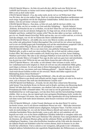 [186,02] Spricht Minerva: ,So bitte ich euch alle drei, daß ihr noch eine Weile bei mir
verbleibt und Versuche zu meiner noch immer möglichen Besserung macht! Denn am Willen
fehlt es mir ja doch sicher nicht.‘
[186,03] Spricht Sahariel: ,O ja, das sicher nicht, da du viel zu viel Willen hast! Aber
was für einen, das ist eine andere Frage. Doch wir wollen deinem Begehren nachkommen und
noch einige Augenblicke mit dir die möglichste Geduld haben. Sollten diese an dir nichts
ändern, wirst du auf immer verlassen werden!‘
[186,04] Spricht Minerva: ,Nun denn, so bitte ich euch, daß ihr mir kurz erklärt, was
ich zu tun habe, um frei zu werden vor Gott und aller Schöpfung.‘ – Spricht Sahariel:
,Schönste, da brauchst du nur so zu bleiben, wie du bist! Denn frei vor Gott und allen Seinen
Geschöpfen warst du seit deinem Anbeginn her. Es fragt sich nur, ob du in Gott, deinem
Schöpfer und Herrn, wahrhaft frei werden willst? Was du aber dabei zu tun hast, weißt du so
gut wie wir. Handle danach freiwillig! Wolle und tue das, was wir wollen und tun, so wirst du
auch das erlangen, was wir dir im Namen des Herrn verheißen haben!‘
[186,05] Spricht Minerva: ,Ich müßte also zuvor eine Sklavin werden, um dann erst in
eine sicher sehr geknechtete Freiheit überzugehen! Das wird sich bei mir schwer tun lassen,
weil in mir ein Gefühl gegen jede Erniedrigung sich auf das entschiedenste ausspricht! Gibt es
denn keinen andern Weg als diesen, den ich unmöglich zu wandeln vermag?‘
[186,06] Spricht Sahariel: ,Wie es nur einen Gott, eine göttliche Ordnung und nur eine
Wahrheit gibt, so gibt es auch nur einen rechten Weg, der zu Gott und der wahren ewigen
Freiheit führt. Wer diesen nicht wandeln will, bleibt ewig ferne von Gott, Seiner Ordnung,
Wahrheit und Freiheit. Wer aber in der alleinigen Wahrheit in Gott nicht frei wird, bleibt dir
gleich ein elender Sklave in Ewigkeit! Nun sage du aber auch uns ganz kurz und entschieden,
was du jetzt tun wirst! Willst du mit uns zum Herrn Jesum hin oder willst du nicht?‘
[186,07] Spricht Minerva: ,Ich wollte, so ich's könnte! Aber ich kann es nicht, weil es
mir vorderhand noch nicht möglich ist. Doch ich will mir nun alle erdenkliche Mühe geben,
euch folgen zu können. So ich euch dann in Kürze bekanntgeben werde, ob oder ob nicht –
dann könnt ihr tun, was immer euch eure Ordnung gebietet!‘ – Spricht Sahariel: ,Gut, gut!
Auch noch diesen Gefallen wollen wir dir erweisen. Mache dich daher sogleich an die
Bekämpfung deines bösen Hochmuts!‘“
[186,08] Miklosch in seiner Betrachtung fortfahrend: „Aha, da seht nun einmal hin,
wie die lose Minerva nun druckt und schluckt und die Augen verdreht, als wäre es ihr noch so
ernst, sich zu bessern! Das muß eine durchtriebenste Canaille sein!“
[186,09] Spricht Graf Bathianyi: „Freunde, bei der alten Hure schaut keine Besserung
mehr heraus! Eine dreifache Krone im Herzen und im Kopfe, und dazu eine Besserung durch
Demut! Ich habe doch alles vernommen, was ehedem Cado und nun alle drei mit dieser
Primadonna der Hölle verhandelt haben. Wie weit sind sie mit ihr gekommen?! Das
Strahlenkleid hat sie wohl angezogen, weil das ihren Stolz und ihre herrschsüchtige Eitelkeit
erhöhte. Aber zu etwas, das nur irgend nach einer geringsten Demütigung riecht, werden die
drei sie nie bewegen! Ich meine, man sollte das Luder irgendwohin auf ewig festbannen und
sich dann weiter nicht mehr darum kümmern, denn bessern wird diese sich wohl ewig
nimmer.“
[186,10] Spricht Miklosch: „Lieber Freund, überlassen wir das dem Herrn! Er wird es
am besten wissen, was Er mit diesem sonderbaren Wesen tun wird. – Mich aber interessiert
fürs erste die ungeheure Geduld unseres allgütigsten, heiligsten Vaters. Und fürs zweite die
mehr als merkwürdige Art, wie sich die Schein-Minerva überall und zumeist auf eine
scheinbar bescheidene Weise durchwindet, wenn es gilt, daß sie sich umkehren soll. Ich
begreife nur nicht, wie sie bei ihrem urhäßlichen Charakter äußerlich so unsagbar schön sein
kann! Aber es gibt ja auf der Welt auch Ähnliches! Die schönsten Tiere sind gewöhnlich auch
die bösesten, die schönsten Blumen giftig und die schönsten Weiber gewöhnlich eines sehr
schlüpfrigen Charakters. Unter allen kirchlichen Anstalten auf der Erde steht die römische in
der äußeren Pracht und Schönheit sicher bei weitem obenan, doch im Inneren ist sie ohne
Zweifel die schlechteste. Und so scheint es mir wenigstens, daß gerade in der vollendeten,
lediglich äußeren Schönheitsform der eigentliche Hauptcharakter des Höllenwesens zu suchen
 