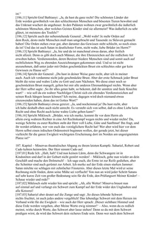ist.“
[186,11] Spricht Graf Bathianyi: „Ja, da hast du ganz recht! Die schönsten Länder der
Erde werden gewöhnlich von den schlechtesten Menschen und bösesten Tieren bewohnt und
das Unkraut wuchert da ungeheuer. In den Palästen wohnen zwar gewöhnlich die äußerlich
schönsten Menschen, aber welches Geistes Kinder sind sie allermeist? Was äußerlich zu sehr
glänzt, ist meistens des Teufels!“
[186,12] Spricht auch der nebenstehende General: „Wohl wahr! Je mehr Orden auf
dem Rock, desto mehr Menschen muß man umgebracht und Tausende zu Sklaven gemacht
haben! Die Orden stehen zwar gut, aber darunter das Gewissen steht schlecht, so noch eines
da ist! Und das ist auch Satan in deutlichster Form, nicht wahr, liebe Brüder im Herrn?“
[186,13] Spricht Bathianyi: „Ja, hie und da ist manchmal etwas daran, aber freilich
nicht allzeit. Denn es gibt doch auch Männer, die ihre Ehrenzeichen auf die redlichste Art
erwoben haben. Verdienstorden, deren Besitzer biedere Menschen sind und somit auch auf
rechtlichstem Weg zu ehrenden Auszeichnungen gekommen sind. Und so ist nicht
anzunehmen, daß unter jeder mit Orden geschmückten Brust ein schlechtes oder gar kein
Gewissen zu Hause sei!“
[186,14] Spricht der General: „Du hast in deiner Weise ganz recht, aber ich in meiner
auch. Auch ich verdamme nicht jede geschmückte Brust. Aber der erste Schmuck jeder Brust
bleibt die reine und wahre Liebe zu Gott und zum Nächsten. Wo diese einer noch so
geschmückten Brust mangelt, gelten bei mir alle anderen Ehrenanhängsel nichts. Wenn aber
der Herr selbst sagte: ,So ihr alles getan habt, so bekennt, daß ihr unnütze und faule Knechte
wart!‘ – wie soll da ein wahrer Nachfolger Christi sich ein ehrendes Verdienstzeichen auf
seinen Rock hängen lassen können? Ich meine, dagegen wird doch niemand etwas
einzuwenden haben, denn das ist Gottes Wort!“
[186,15] Spricht Bathianyi etwas gereizt: „Ja, und nocheinmal ja! Du hast recht, aber
ich habe deshalb eben auch nicht unrecht. Es versteht sich von selbst, daß es ohne Liebe kein
Recht und ohne Recht auch keine wahre Liebe geben kann!“
[186,16] Spricht Miklosch: „Brüder, wie ich merke, kommt ihr vor dem Herrn als
allein ewig wahrem Richter in eine Art Rechtskampf wegen nichts und wieder nichts! Da,
wenige Schritte zu eurer Rechten steht der Herr voll Liebe, Güte und Sanftmut! Ihn fragt, und
ihr werdet erfahren, wer von euch das vorzüglichere Recht hat! Wer aber wird hier vor dem
Herrn selbst einen irdischen Ordensstreit beginnen wollen, der gerade jetzt, bei dieser
vielleicht für die ganze Ewigkeit wichtigsten Erscheinung dort im Norden am ungeeignetsten
Platze ist!“

187. Kapitel – Minervas theatralischer Abgang zu ihrem letzten Kampfe. Sahariel, Robert und
Cado kehren heimwärts. Der Herr nimmt Cado auf.
[187,01] Rede Ich: „Halt, halt! Und nun keinen Lärm, denn die Schwangere ist in
Kindsnöten und darf in der Geburt nicht gestört werden! – Miklosch, gehe nun wieder an dein
Geschäft und mache den Dolmetsch! – Ich sage euch, die Ernte ist zur Reife gediehen, aber
die Schnitter sind auch gerüstet zur Arbeit. Ich merke auf der Erde einen starken Jammer:
Satan möchte sie schlagen mit zehnfacher Finsternis. Aber dieses letzte Mal wird er seine
Rechnung nicht finden, denn seine Mühe sei verflucht! Von nun an wird jeder Schritt Satans
auf sehr kurze Zeit von großer Bedeutung sein für die Erde, den Prüfungsort Meiner Kinder! –
Schaue wieder und rede!“
[187,02] Miklosch sieht wieder hin und spricht: „Ah, alle Wetter! Minerva braust nun
auf einmal auf und verlangt ein Schwert zum Kampf auf der Erde wider den Unglauben und
alle Ketzerei!
[187,03] Sahariel aber deutet auf die Zunge und sagt: ,So dieses lebende Schwert
nichts fruchtet, ist auch jedes andere vergeblich! Das lebendige Schwert mit dem Herzen im
Verband wirkt für die Ewigkeit – wie auch der Herr sprach: ,Dieser sichtbare Himmel und
diese Erde werden vergehen, aber Meine Worte ewig nimmer!‘ – Also, wenn du es redlich
meinst, wirke durch Worte, das Schwert aber lasse stehen! Denn so du mit dem Schwert
predigen wirst, da wird das Schwert dein sicheres Ende sein. Denn wer nach dem Schwert
 