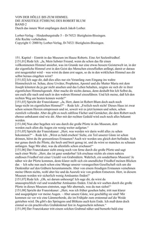 VON DER HÖLLE BIS ZUM HIMMEL
DIE JENSEITIGE FÜHRUNG DES ROBERT BLUM
BAND 2
Durch das innere Wort empfangen durch Jakob Lorber.

Lorber-Verlag – Hindenburgstraße 5 – D-74321 Bietigheim-Bissingen.
Alle Rechte vorbehalten.
Copyright © 2000 by Lorber-Verlag, D-74321 Bietigheim-Bissingen.



151. Kapitel – Eintritt in das Museum im Hause Roberts. Eine Art Seelenfriedhof.
[151,01] Rede Ich: „Ja, Mein liebster Freund, wenn du schon das für einen
vollkommenen Himmel ansiehst, was im Grunde nur eine etwas bessere Geisterwelt ist, in der
der eigentliche Himmel erst in den Geist des Menschen einzufließen anfängt, damit er daraus
erst neugestaltet wird – was wirst du dann erst sagen, so du in den wirklichen Himmel aus dir
selbst heraus eingehen wirst?
[151,02] Ich sage dir, daß dies alles nur ein Voranfang zum Eingang ins wahre
Himmelreich ist. Schau, diese Urväter, Propheten, Apostel und die Mutter Maria mit dem
Joseph könntest du ja gar nicht ansehen und das Leben behalten, zeigten sie sich dir in ihrer
eigentlichen Himmelsgestalt. Aber mache dir nichts daraus, denn deshalb bin Ich Selbst da,
um euch alle nach und nach in den wahren Himmel einzuführen. Und Ich meine, daß Ich den
rechten Weg am besten kennen werde!“
[151,03] Spricht der Franziskaner: „Ja, Herr, dann ist Robert Blum doch auch noch
lange nicht im eigentlichen Himmel?“ – Rede Ich: „Freilich noch nicht! Dieses Haus ist zwar
schon seinem Herzen entsprossen und ist, soweit wir es jetzt kennen und sehen, schon
ziemlich vollendet. Aber da gibt es noch zahllose Fächer und Gemächer, die dem Robert noch
ebenso unbekannt sind wie dir. Aber mit der rechten Geduld wird euch noch alles bekannt
werden.
[151,04] Nun aber begeben wir uns durch die große Pforte in das Museum, dort
werden euch allen die Augen ein wenig weiter aufgetan.“
[151,05] Spricht der Franziskaner: „Herr, was werden wir darin wohl alles zu sehen
bekommen?“ – Rede Ich: „Wirst es bald ersehen! Siehe, ein Teil unserer Gäste ist schon
drinnen, hörst du ihr grenzenloses Erstaunen? Auch wir werden uns gleich dort befinden. Sieh
nur genau durch die Pforte, die hoch und breit genug ist, und du wirst so manches zu schauen
anfangen. Sage Mir aber, was du allenfalls schon erschaust!“
[151,06] Der Franziskaner sieht emsig noch von ferne durch die große Pforte und sagt
nach einer Weile: „Herr, das ist ganz sonderbar! Ich erschaue nichts als einen nahezu
endlosen Friedhof mit einer Unzahl von Grabmälern. Wahrlich, ein sonderbares Museum! Je
näher wir der Pforte kommen, desto klarer stellt sich ein unendlicher Friedhof meinen Blicken
dar. – Ich sehe nun auch schon eine Menge unserer vorangeeilten Gesellschaft sich um die
Denkmäler auf den Gräbern herumtummeln. Aber von einem freudigen Erstaunen vernehmen
meine Ohren nichts, wohl aber hie und da Ausrufe wie von großem Entsetzen. Herr, in diesem
Museum werden wir sicherlich wenig Amüsantes finden!“
[151,07] Rede Ich: „Oh, sei darum unbesorgt! Ich sage dir, da wirst du
unaussprechlich viel und wunderbar Amüsantes finden. Und da wir soeben durch die große
Pforte in dieses Museum eintreten, sage Mir abermals, was du nun siehst!“
[151,08] Spricht der Franziskaner: „Herr, was ich früher gesehen habe, tritt nun klarer
und ausgeprägter vor meine Augen. – Aber unsere Gäste, wie geschäftig sie sind! Mir
kommen sie vor wie eine Lämmerherde, die im Frühjahr zum erstenmal auf die Weide
getrieben wird. Da gibt's des Springens und Blökens auch kein Ende. Ich muß denn doch
einmal so ein prachtvolles Grabdenkmal fest in Augenschein nehmen.“
[151,09] Der Franziskaner tritt einem solchen Grabmal näher und bemerkt bald eine
 