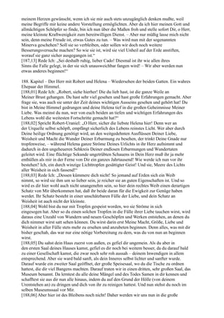 meinem Herzen gewünscht, wenn ich sie mir auch stets unzugänglich denken mußte, weil
meine Begriffe mir keine andere Vorstellung ermöglichten. Aber da ich hier meinen Gott und
allmächtigen Schöpfer so finde, bin ich nun über die Maßen froh und stelle sofort Dir, o Herr,
meine kleinste Kraftwenigkeit zum bereitwilligen Dienst. – Aber nur müßig lasse mich nicht
sein, denn meine Freude ist, etwas Gutes zu tun. – Was wird nun mit der sogenannten
Minerva geschehen? Soll sie so verbleiben, oder sollen wir doch noch weitere
Besserungsversuche machen? So wie sie ist, wird sie viel Unheil auf der Erde anstiften,
worauf sie ganz sicher ausgegangen ist.“
[187,13] Rede Ich: „Sei deshalb ruhig, lieber Cado! Diesmal ist ihr wie allen ihres
Sinns die Falle gelegt, in der sie sich unausweichbar fangen wird! – Wir aber werden nun
etwas anderes beginnen!“

188. Kapitel – Der Herr mit Robert und Helena – Wiedersehen der beiden Gatten. Ein wahres
Ehepaar der Himmel.
[188,01] Rede Ich: „Robert, siehe hierher! Die du lieb hast, ist die ganze Weile an
Meiner Brust gehangen. Du hast sehr viel gesehen und hast große Erfahrungen gemacht. Aber
frage sie, was auch sie unter der Zeit deines wichtigen Ausseins gesehen und gehört hat! Du
bist in Meine Himmel gedrungen und deine Helena tief in die großen Geheimnisse Meiner
Liebe. Was meinst du nun, wer von euch beiden an tiefen und wichtigen Erfahrungen des
Lebens wohl die weitesten Fortschritte gemacht hat?“
[188,02] Spricht Robert-Uraniel: „O Herr, sicher die liebste Helena hier! Denn wer an
der Urquelle selbst schöpft, empfängt sicherlich des Lebens reinstes Licht. Wer aber durch
Deine heilige Ordnung genötigt wird, an den weitgedehnten Ausflüssen Deiner Liebe,
Weisheit und Macht die Wunder Deiner Erbarmung zu besehen, der trinkt Deine Gnade nur
tropfenweise, – während Helena ganze Ströme Deines Urlichts in ihr Herz aufnimmt und
dadurch in den ungeheueren Sehkreis Deiner endlosen Erbarmungen und Wundertaten
geleitet wird. Eine flüchtige Sekunde ungetrübten Schauens in Dein Herz muß ihr ja mehr
enthüllen als mir in der Ferne von Dir ein ganzes Jahrtausend! Wie werde ich nun vor ihr
bestehen? Ich, ein durch winzige Lichttropfen gesättigter Geist! Und sie, Meere des Lichts
aller Weisheit in sich fassend!“
[188,03] Rede Ich: „Dessen kümmere dich nicht! So jemand auf Erden sich ein Weib
nimmt, so wird sie ihm um so lieber sein, je reicher sie an guten Eigenschaften ist. Und so
wird es dir hier wohl auch nicht unangenehm sein, so hier dein rechtes Weib einen derartigen
Schatz von Mir überkommen hat, daß ihr beide daran für die Ewigkeit zur Genüge haben
werdet. Ihr Schatz besteht in einer unschätzbaren Fülle der Liebe, und dein Schatz an
Weisheit ist auch nicht der kleinste.
[188,04] Wohl bist du nur mit Tropfen gespeist worden, wo sie Ströme in sich
eingesogen hat. Aber so du einen solchen Tropfen in die Fülle ihrer Liebe tauchen wirst, wird
daraus eine Unzahl von Wundern und neuen Geschöpfen und Werken entstehen, an denen du
dich nimmer wirst satt sehen können. Du wirst darin erst Meine Macht, Größe, Liebe und
Weisheit in aller Fülle stets mehr zu ersehen und anzubeten beginnen. Denn alles, was mit dir
bisher geschah, das war nur eine nötige Vorbereitung zu dem, was du von nun an beginnen
wirst.
[188,05] Du sahst dein Haus zuerst von außen, es gefiel dir ungemein. Als du aber in
den ersten Saal deines Hauses kamst, gefiel es dir noch bei weitem besser, da du darauf bald
zu einer Gesellschaft kamst, die zwar noch sehr roh aussah – deinem Inwendigen in allem
entsprechend. Aber sie ward bald sanft, als dein Inneres selbst lichter und sanfter wurde.
Darauf wurde ein zweiter Saal geöffnet, der große Speisesaal, wo du die Tische zu ordnen
hattest, die dir viel Bangens machten. Darauf traten wir in einen dritten, sehr großen Saal, das
Museum benannt. Da lerntest du alle deine Mängel und des Todes Samen in dir kennen und
schafftest sie aus dir nun alle hinaus, indem du auf den Grund der Hölle (von deinem
Urentstehen an) zu dringen und dich von ihr zu reinigen hattest. Und nun stehst du noch im
selben Museumssaal vor Mir.
[188,06] Aber hier ist des Bleibens noch nicht! Daher werden wir uns nun in die große
 